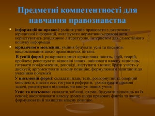 Предметні компетентності для
навчання правознавства
 інформаційно-правові: уміння учнів працювати з джерелами
юридичної інформації, аналізувати нормативно-правові акти,
користуватись довідковою літературою, Інтернетом для самостійного
пошуку інформації
 юридичного мовлення: уміння будувати усні та письмові
висловлювання щодо правознавчих питань
В усній формі: розкривати зміст юридичних понять, ідей, теорій,
проблем; рецензувати відповіді інших, оцінювати власну відповідь;
готувати повідомлення, доповіді, виступати з ними; брати участь у
дискусії; аргументувати власну позицію; формулювати запитання до
учасників полеміки
У письмовій формі: складати план, тези, розгорнутий та опорний
конспекти, писати есе; готувати реферати; розв'язувати правові
задачі, рецензувати відповідь чи виступ інших учнів
Усно та письмово: складати таблиці, схеми, будувати відповідь на їх
основі; висловлювати власну думку щодо правових фактів та явищ;
формулювати й захищати власну позицію.
 