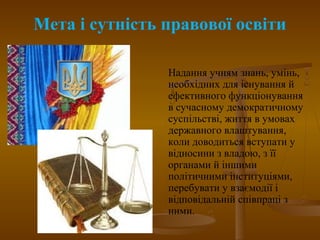 Мета і сутність правової освіти
Надання учням знань, умінь,
необхідних для існування й
ефективного функціонування
в сучасному демократичному
суспільстві, життя в умовах
державного влаштування,
коли доводиться вступати у
відносини з владою, з її
органами й іншими
політичними інституціями,
перебувати у взаємодії і
відповідальній співпраці з
ними.
 