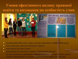 Умови ефективного впливу правової
освіти та виховання на особистість учня
 оптимальний вибір змісту, форм, методів, принципів навчання і виховання
 чітка структура навчально-виховного процесу
 нові підходи до змісту освіти
 комунікації між учителем і учнями в навчальному процесі
За умов спеціально спрямованої системи навчально - виховної роботи школа
повинна перетворитись на зразок демократичного правового простору
 