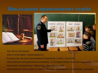 Викладання правознавчих курсів
- має бути системою
- нести позитивну спрямованість
- будуватись на конструктивності відносин учнів і учителів
- передбачати використання активних та інтерактивних методів навчання
- включати позаурочну і проектну діяльність учнів
- передбачати залучення до занять батьків, державних службовців, громади
 
