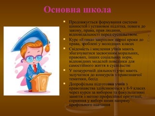Основна школа
 Продовжується формування системи
цінностей і установок підлітка, поваги до
закону, права, прав людини,
відповідальності перед суспільством.
 Курс «Етика» закріплює перші кроки до
права, зроблені у молодших класах
 Свідомість і мислення учнів мають
збагачуватися засвоєнням моральних,
правових, інших соціальних норм,
відповідних моделей поведінки для
самостійного життя в суспільстві
 У позаурочній діяльності учні мають
залучатися до конкурсів з правознавчої
тематики, бесід
 Допрофільна підготовка учнів з
правознавства здійснюються у 8-9 класах
через курси за вибором та факультативні
заняття з метою професійної орієнтації,
сприяння у виборі ними напряму
профільного навчання
 