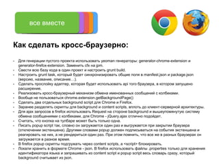 Как сделать кросс-браузерно:
• Для генерации пустого проекта использовать yeoman генераторы: generator-chrome-extension и
generator-firefox-extension. Заменить cfx на jpm.
• Свести всю базу кода в один проект и настроить grunt build.
• Настроить grunt task, который будет синхронизировать общие поля в manifest.json и package.json
(версию, название, описание…).
• Сделать прослойку адаптер, которая будет использовать api того браузера, в котором запущено
расширение.
• Реализовать кросс-браузерный механизм обмена именованных сообщений с колбеками.
• Вообще не пользоваться chrome.extension.getBackgroundPage()
• Сделать два отдельных background script для Chrome и Firefox.
• Заранее разделять скрипты для background и content scripts, вплоть до клиент-серверной архитектуры.
• Для ajax запросов в firefox использовать Request на стороне background и вышеупомянутую систему
обмена сообщениями с колбеками, для Chrome - jQuery.ajax отлично подойдет.
• Считать, что кнопка на тулбаре может быть только одна.
• Писать popup script так, словно он загружается один раз и выгружается при закрытии браузера
(отключении экстеншена). Другими словами popup должен подписываться на события экстеншена и
реагировать на них, а не рендериться один раз. При этом помнить, что все же в разных браузерах он
загружается в разное время.
• В firefox popup скрипты подгружать через content scripts, а <script> блокировать.
• Локали хранить в формате Chrome - json. В firefox использовать файлы .properties только для хранения
идентификатора языка и запрашивать из content script и popup script весь словарь сразу, который
background считывает из json.
manifestbackground script
content scripts,
styles, assets
toolbar button
popup
все вместе
 