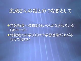 広瀬さんの話とのつなぎとして	
! 学習効果への検証はいくらかなされている
(次ページ）	
! 博物館での学びだけで学習効果が上がる
わけではない
 