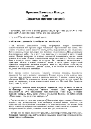 Прозаик Вячеслав Пьецух
или
Писатель против часовой
— Вячеслав, нам всем в школе рассказывали про «Что делать?» и «Кто
виноват?». А какой вопрос сейчас для нас актуален?
— Ну и что? Третий роковой русский вопрос.
— «Ну и что… дальше?» Или «Ну и что… это было?».
— Нет, никаких дополнений к нему не требуется. Вопрос совершенно
самостоятельный. Вот пример: герой чеховского «Крыжовника» всю жизнь себе
во всем отказывал, копил на клочок земли, мечтал выращивать на нем крыжовник.
Вот он накопил, купил. Сел, перед ним тарелка с крыжовником… Цель достигнута!
А он спрашивает себя: «Ну и что?» Мне кажется, это коренной и чисто русский
вопрос. В иных культурах он не имеет оснований существовать. А у нас имеет.
Мы ведь некоторым образом самая взрослая нация среди прочих. Нас очень много
били и кормили, мягко говоря, не по трудам. Вот и выросли мы не по возрасту
взрослыми. Отчего и можем задаваться таким, с точки зрения нормального
европейца, совершенно нелепым вопросом. Они же, европейцы, наинтригуют,
наработают себе миллионы, десятки домов, и им в жизни не придет в голову
озадачить себя подобной нелепицей.
А вот давеча смотрю телевизор. Показали человека, мужчину. Занимается
макияжем. Это нынче визажист называется. Прожил жизнь, чтобы заняться этим
странным для мужчины делом и накопить капитал. И в конце концов на него
обрушился СПИД. Он незадолго до смерти удивляется: зачем я все это делал? Да,
я езжу на «хаммере». У меня великолепный замок под Москвой. И на Лазурном
Берегу тоже. Ну и что?
— Слушайте, многие этим вопросом задаются, еще не имея ни замка,
ни «хаммера» — и не делая ничего, чтобы хоть крыжовником
полакомиться. Это называется лень-матушка. Тоже ведь свойство
русской натуры. Или, если угодно, комплекс Ганина из набоковской
«Машеньки». Что же в этом взрослого?
— Разумеется, все это следствие взрослости! В неделании много спасения. Эволюция
человека еще не закончилась, и мы пребываем на такой стадии развития, что
единственный адекватный тип поведения — это ничегонеделание. Ибо пока во благо
и себе, и обществу мы способны действовать только в счастливых исключениях. Так
что лучше ничего не делать, чтобы не впасть ни в грех, ни в соблазн.
— Ну это как-то очень далеко от реалий. А как же работать, зарабатывать,
богатеть? Кажется ведь, сейчас именно делание видится россиянам путем
развития всего общества.
 