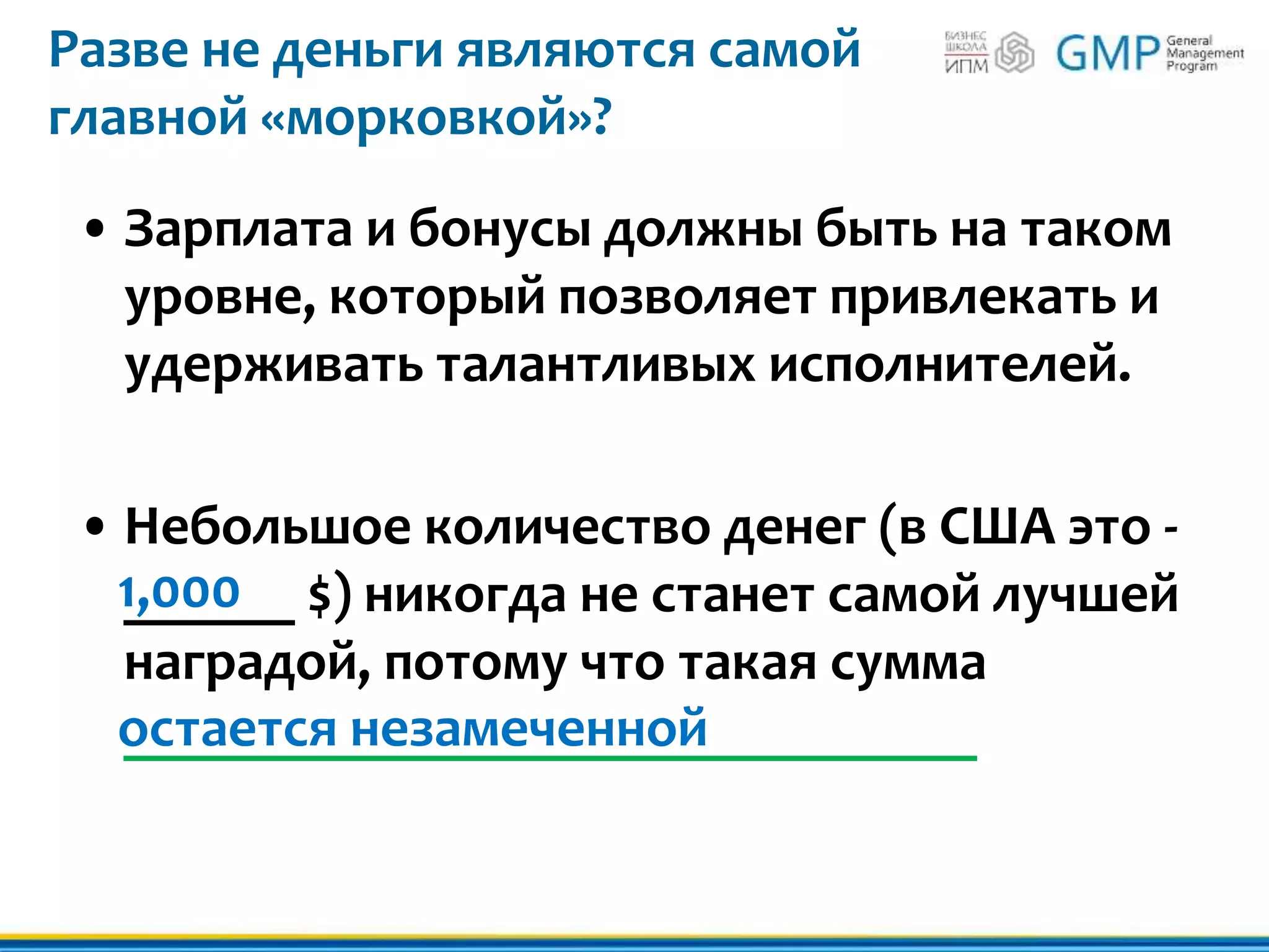 Разве не деньги являются самой
главной «морковкой»?
• Зарплата и бонусы должны быть на таком
уровне, который позволяет привлекать и
удерживать талантливых исполнителей.
• Небольшое количество денег (в США это -
______ $) никогда не станет самой лучшей
наградой, потому что такая сумма
______________________________
1,000
остается незамеченной
 