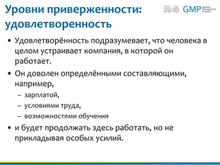 Уровни приверженности:
удовлетворенность
• Удовлетворённость подразумевает, что человека в
целом устраивает компания, в которой он
работает.
• Он доволен определёнными составляющими,
например,
– зарплатой,
– условиями труда,
– возможностями обучения
• и будет продолжать здесь работать, но не
прикладывая особых усилий.
 