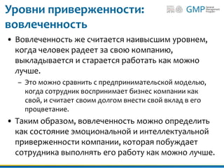 Уровни приверженности:
вовлеченность
• Вовлеченность же считается наивысшим уровнем,
когда человек радеет за свою компанию,
выкладывается и старается работать как можно
лучше.
– Это можно сравнить с предпринимательской моделью,
когда сотрудник воспринимает бизнес компании как
свой, и считает своим долгом внести свой вклад в его
процветание.
• Таким образом, вовлеченность можно определить
как состояние эмоциональной и интеллектуальной
приверженности компании, которая побуждает
сотрудника выполнять его работу как можно лучше.
 