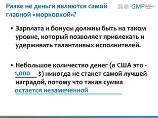 Разве не деньги являются самой
главной «морковкой»?
• Зарплата и бонусы должны быть на таком
уровне, который позволяет привлекать и
удерживать талантливых исполнителей.
• Небольшое количество денег (в США это -
______ $) никогда не станет самой лучшей
наградой, потому что такая сумма
______________________________
1,000
остается незамеченной
 