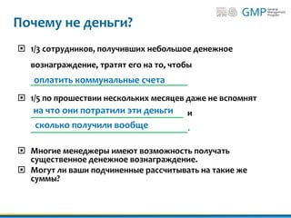 Почему не деньги?
 1/3 сотрудников, получивших небольшое денежное
вознаграждение, тратят его на то, чтобы
___________________________________
 1/5 по прошествии нескольких месяцев даже не вспомнят
__________________________________ и
___________________________________.
 Многие менеджеры имеют возможность получать
существенное денежное вознаграждение.
 Могут ли ваши подчиненные рассчитывать на такие же
суммы?
оплатить коммунальные счета
на что они потратили эти деньги
сколько получили вообще
 