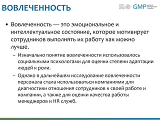 ВОВЛЕЧЕННОСТЬ
• Вовлеченность — это эмоциональное и
интеллектуальное состояние, которое мотивирует
сотрудников выполнять их работу как можно
лучше.
– Изначально понятие вовлеченности использовалось
социальными психологами для оценки степени адаптации
людей к роли.
– Однако в дальнейшем исследование вовлеченности
персонала стала использоваться компаниями для
диагностики отношения сотрудников к своей работе и
компании, а также для оценки качества работы
менеджеров и HR служб.
 