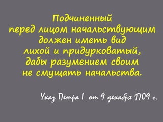 Подчиненный
перед лицом начальствующим
должен иметь вид
лихой и придурковатый,
дабы разумением своим
не смущать начальства.
Указ Петра I от 9 декабря 1709 г.
 