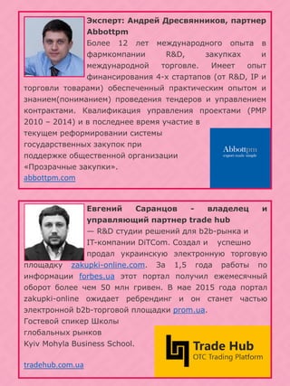 Эксперт: Андрей Дресвянников, партнер
Abbottpm
Более 12 лет международного опыта в
фармкомпании R&D, закупках и
международной торговле. Имеет опыт
финансирования 4-х стартапов (от R&D, IP и
торговли товарами) обеспеченный практическим опытом и
знанием(пониманием) проведения тендеров и управлением
контрактами. Квалификация управления проектами (PMP
2010 – 2014) и в последнее время участие в
текущем реформировании системы
государственных закупок при
поддержке общественной организации
«Прозрачные закупки».
abbottpm.com
Евгений Саранцов - владелец и
управляющий партнер trade hub
— R&D студии решений для b2b-рынка и
IT-компании DiTCom. Создал и успешно
продал украинскую электронную торговую
площадку zakupki-online.com. За 1,5 года работы по
информации forbes.ua этот портал получил ежемесячный
оборот более чем 50 млн гривен. В мае 2015 года портал
zakupki-online ожидает ребрендинг и он станет частью
электронной b2b-торговой площадки prom.ua.
Гостевой спикер Школы
глобальных рынков
Kyiv Mohyla Business School.
tradehub.com.ua
 