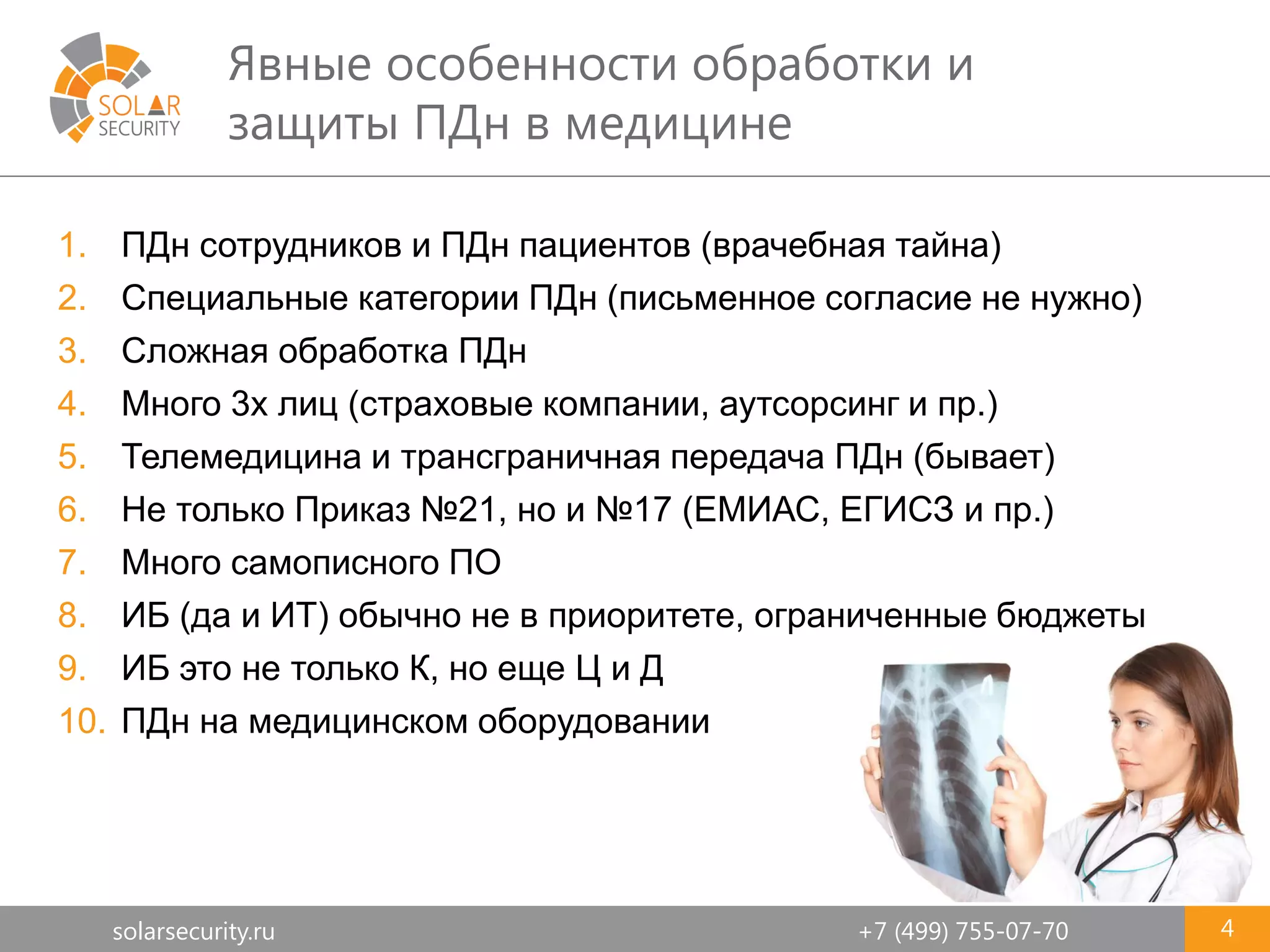 solarsecurity.ru +7 (499) 755-07-70
Явные особенности обработки и
защиты ПДн в медицине
4
1. ПДн сотрудников и ПДн пациентов (врачебная тайна)
2. Специальные категории ПДн (письменное согласие не нужно)
3. Сложная обработка ПДн
4. Много 3х лиц (страховые компании, аутсорсинг и пр.)
5. Телемедицина и трансграничная передача ПДн (бывает)
6. Не только Приказ №21, но и №17 (ЕМИАС, ЕГИСЗ и пр.)
7. Много самописного ПО
8. ИБ (да и ИТ) обычно не в приоритете, ограниченные бюджеты
9. ИБ это не только К, но еще Ц и Д
10. ПДн на медицинском оборудовании
 
