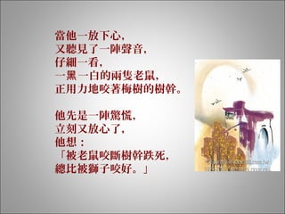 當他一放下心，
又聽見了一陣聲音，
仔細一看，
一 一白的兩隻老鼠，黑
正用力地咬著梅樹的樹幹。
 
他先是一陣驚慌，
立刻又放心了，
他想：
「被老鼠咬斷樹幹跌死，
總比被獅子咬好。」
 