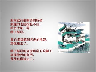 原來就在他睡著的時候，
飢餓的老虎按捺不住，
終於大吼一聲，
跳下懸崖。
白老鼠聽到老虎的吼聲，黑
驚慌逃走了。
跳下懸崖的老虎與崖下的獅子，
展開激烈的打鬥，
雙雙負傷逃走了。
 