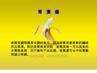 胃 潰 瘍
香蕉是調理腸胃失調的食方，因為香蕉有著柔軟的纖維
而且柔滑。對於長期患者來說，香蕉是唯一可以進食的
未煮熟食物，而不會有不良反應。香蕉還可以中和胃酸
和減少疼痛。
 