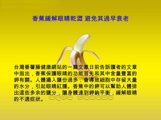 香蕉緩解眼睛乾澀 避免其過早衰老
台灣番薯藤健康網站的一篇文章日前告訴讀者的文章
中指出，香蕉保護眼睛的功能首先和其中含量豐富的
鉀有關。人體攝入鹽份過多，會導致細胞中存留大量
的水分，引起眼睛紅腫。香蕉中的鉀可以幫助人體排
出這些多余的鹽分，讓身體達到鉀鈉平衡，緩解眼睛
的不適症狀。
 