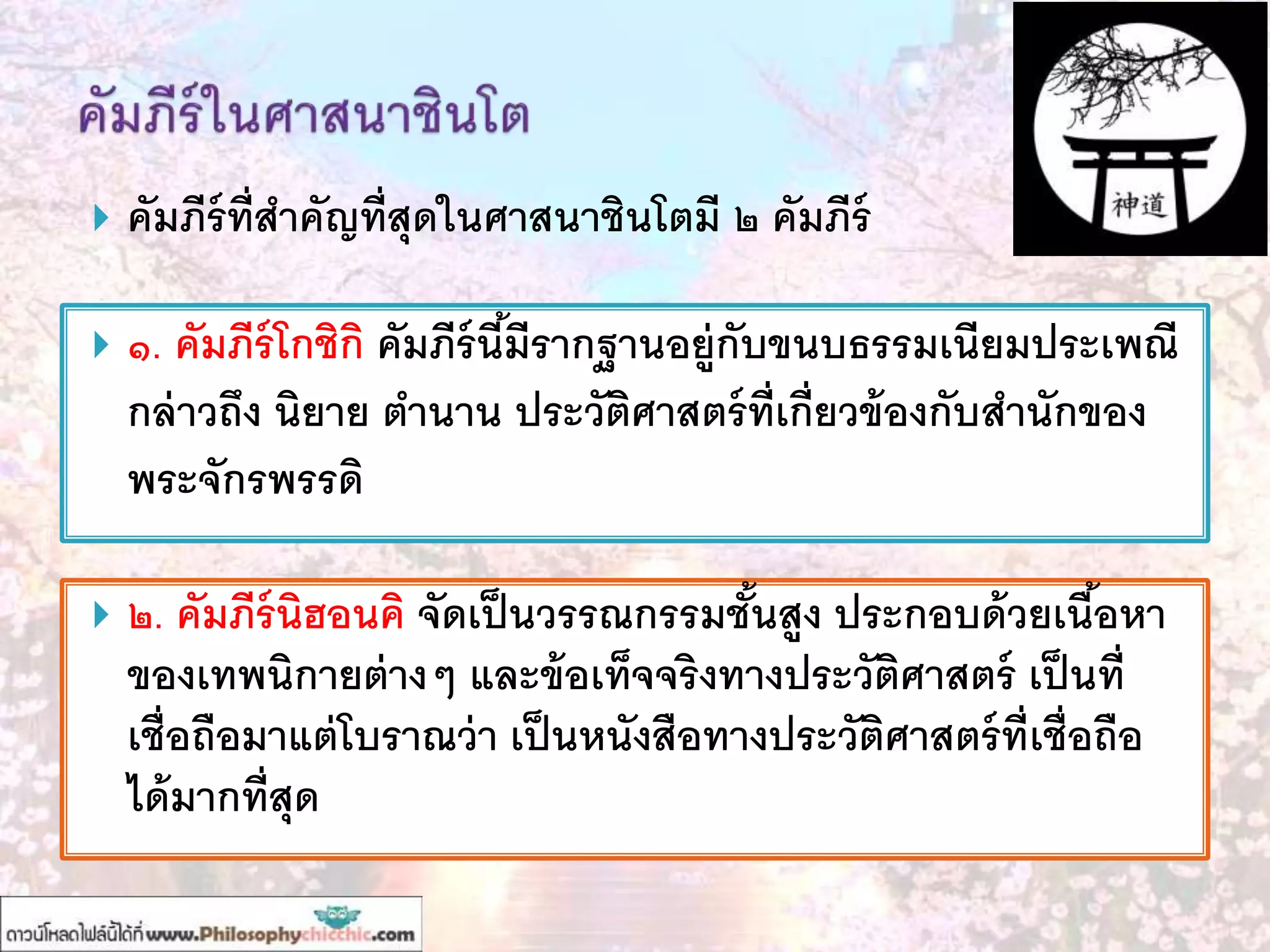  คัมภีร์ที่สาคัญที่สุดในศาสนาชินโตมี ๒ คัมภีร์
 ๑. คัมภีร์โกชิกิ คัมภีร์นี้มีรากฐานอยู่กับขนบธรรมเนียมประเพณี
กล่าวถึง นิยาย ตานาน ประวัติศาสตร์ที่เกี่ยวข้องกับสานักของ
พระจักรพรรดิ
 ๒. คัมภีร์นิฮอนคิ จัดเป็นวรรณกรรมชั้นสูง ประกอบด้วยเนื้อหา
ของเทพนิกายต่างๆ และข้อเท็จจริงทางประวัติศาสตร์ เป็นที่
เชื่อถือมาแต่โบราณว่า เป็นหนังสือทางประวัติศาสตร์ที่เชื่อถือ
ได้มากที่สุด
 