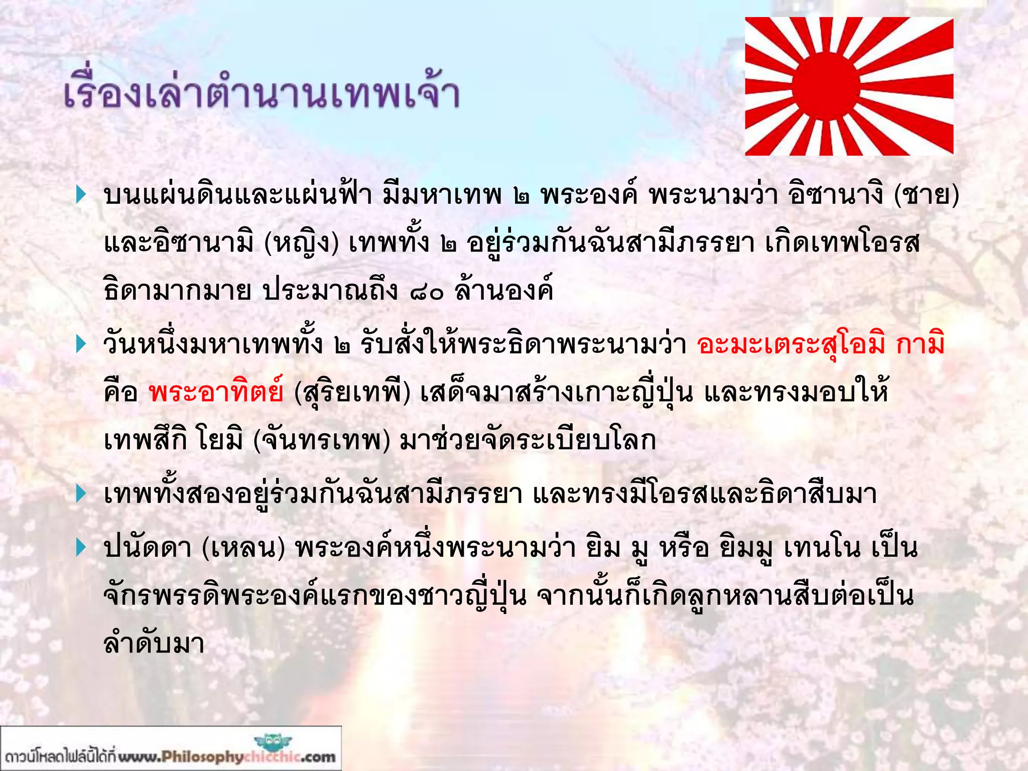 บนแผ่นดินและแผ่นฟ้ า มีมหาเทพ ๒ พระองค์ พระนามว่า อิซานางิ (ชาย)
และอิซานามิ (หญิง) เทพทั้ง ๒ อยู่ร่วมกันฉันสามีภรรยา เกิดเทพโอรส
ธิดามากมาย ประมาณถึง ๘๐ ล้านองค์
 วันหนึ่งมหาเทพทั้ง ๒ รับสั่งให้พระธิดาพระนามว่า อะมะเตระสุโอมิ กามิ
คือ พระอาทิตย์ (สุริยเทพี) เสด็จมาสร้างเกาะญี่ปุ่น และทรงมอบให้
เทพสึกิ โยมิ (จันทรเทพ) มาช่วยจัดระเบียบโลก
 เทพทั้งสองอยู่ร่วมกันฉันสามีภรรยา และทรงมีโอรสและธิดาสืบมา
 ปนัดดา (เหลน) พระองค์หนึ่งพระนามว่า ยิม มู หรือ ยิมมู เทนโน เป็น
จักรพรรดิพระองค์แรกของชาวญี่ปุ่น จากนั้นก็เกิดลูกหลานสืบต่อเป็น
ลาดับมา
 