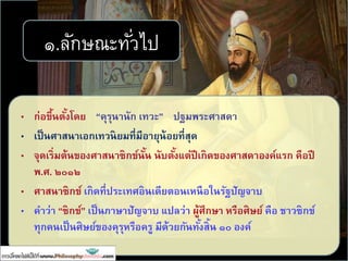 • ก่อขึ้นตั้งโดย “คุรุนานัก เทวะ” ปฐมพระศาสดา
• เป็นศาสนาเอกเทวนิยมที่มีอายุน้อยที่สุด
• จุดเริ่มต้นของศาสนาซิกข์นั้น นับตั้งแต่ปีเกิดของศาสดาองค์แรก คือปี
พ.ศ. ๒๐๑๒
• ศาสนาซิกข์ เกิดที่ประเทศอินเดียตอนเหนือในรัฐปัญจาบ
• คาว่า “ซิกข์” เป็นภาษาปัญจาบ แปลว่า ผู้ศึกษา หรือศิษย์ คือ ชาวซิกข์
ทุกคนเป็นศิษย์ของคุรุหรือครู มีด้วยกันทั้งสิ้น ๑๐ องค์
๑.ลักษณะทั่วไป
 
