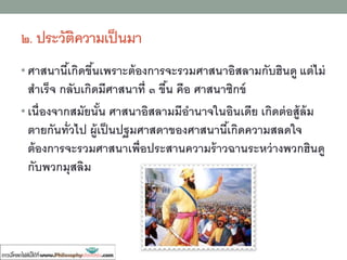 ๒. ประวัติความเป็นมา
• ศาสนานี้เกิดขึ้นเพราะต้องการจะรวมศาสนาอิสลามกับฮินดู แต่ไม่
สาเร็จ กลับเกิดมีศาสนาที่ ๓ ขื้น คือ ศาสนาซิกข์
• เนื่องจากสมัยนั้น ศาสนาอิสลามมีอานาจในอินเดีย เกิดต่อสู้ล้ม
ตายกันทั่วไป ผู้เป็นปฐมศาสดาของศาสนานี้เกิดความสลดใจ
ต้องการจะรวมศาสนาเพื่อประสานความร้าวฉานระหว่างพวกฮินดู
กับพวกมุสลิม
 