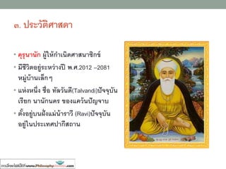 ๓. ประวัติศาสดา
• คุรุนานัก ผู้ให้กาเนิดศาสนาซิกข์
• มีชีวิตอยู่ระหว่างปี พ.ศ.2012 –2081
หมู่บ้านเล็กๆ
• แห่งหนึ่ง ชื่อ ทัลวันดี(Talvandi)ปัจจุบัน
เรียก นานักนคร ของแคว้นปัญจาบ
• ตั้งอยู่บนฝั่งแม่น้าราวี (Ravi)ปัจจุบัน
อยู่ในประเทศปากีสถาน
 
