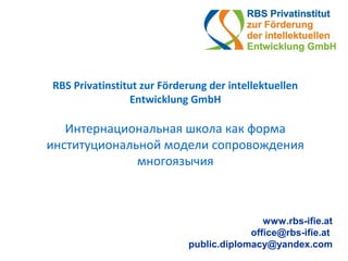 RBS Privatinstitut zur Förderung der intellektuellen
Entwicklung GmbH
Интернациональная школа как форма
институциональной модели сопровождения
многоязычия
www.rbs-ifie.at
office@rbs-ifie.at
public.diplomacy@yandex.com
 
