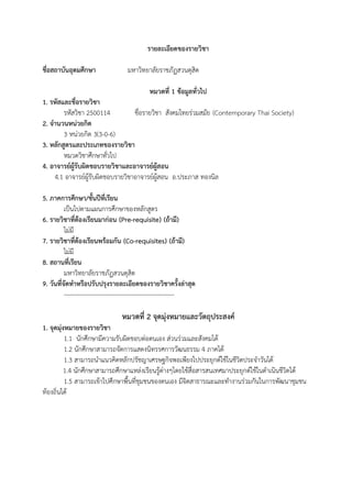 รายละเอียดของรายวิชา
ชื่อสถาบันอุดมศึกษา มหาวิทยาลัยราชภัฏสวนดุสิต
หมวดที่ 1 ขอมูลทั่วไป
1. รหัสและชื่อรายวิชา
รหัสวิชา 2500114 ชื่อรายวิชา สังคมไทยรวมสมัย (Contemporary Thai Society)
2. จํานวนหนวยกิต
3 หนวยกิต 3(3-0-6)
3. หลักสูตรและประเภทของรายวิชา
หมวดวิชาศึกษาทั่วไป
4. อาจารยผูรับผิดชอบรายวิชาและอาจารยผูสอน
4.1 อาจารยผูรับผิดชอบรายวิชาอาจารยผูสอน อ.ประภาส ทองนิล
5. ภาคการศึกษา/ชั้นปที่เรียน
เปนไปตามแผนการศึกษาของหลักสูตร
6. รายวิชาที่ตองเรียนมากอน (Pre-requisite) (ถามี)
ไมมี
7. รายวิชาที่ตองเรียนพรอมกัน (Co-requisites) (ถามี)
ไมมี
8. สถานที่เรียน
มหาวิทยาลัยราชภัฏสวนดุสิต
9. วันที่จัดทําหรือปรับปรุงรายละเอียดของรายวิชาครั้งลาสุด
------------------------------------------------------
หมวดที่ 2 จุดมุงหมายและวัตถุประสงค
1. จุดมุงหมายของรายวิชา
1.1 นักศึกษามีความรับผิดชอบตอตนเอง สวนรวมและสังคมได
1.2 นักศึกษาสามารถจัดการแสดงนิทรรศการวัฒนธรรม 4 ภาคได
1.3 สามารถนําแนวคิดหลักปรัชญาเศรษฐกิจพอเพียงไปประยุกตใชในชีวิตประจําวันได
1.4 นักศึกษาสามารถศึกษาแหลงเรียนรูตางๆโดยใชสื่อสารสนเทศมาประยุกตใชในดําเนินชีวิตได
1.5 สามารถเขาไปศึกษาพื้นที่ชุมชนของตนเอง มีจิตสาธารณะและทํางานรวมกันในการพัฒนาชุมชน
ทองถิ่นได
 