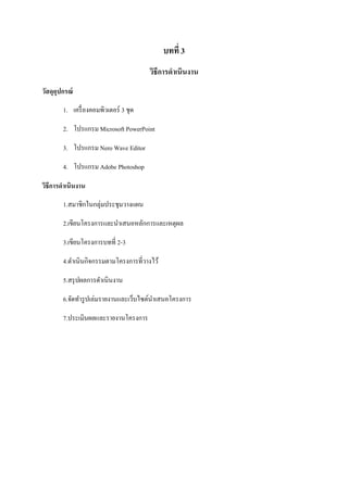 บทที 3
วิธีการดําเนินงาน
วัสดุอุปกรณ์
1. เครืองคอมพิวเตอร์ 3 ชุด
2. โปรแกรม Microsoft PowerPoint
3. โปรแกรม Nero Wave Editor
4. โปรแกรม Adobe Photoshop
วิธีการดําเนินงาน
1.สมาชิกในกลุ่มประชุมวางแผน
2.เขียนโครงการและนําเสนอหลักการและเหตุผล
3.เขียนโครงการบทที 2-3
4.ดําเนินกิจกรรมตามโครงการทีวางไว้
5.สรุปผลการดําเนินงาน
6.จัดทํารูปเล่มรายงานและเว็บไซต์นําเสนอโครงการ
7.ประเมินผลและรายงานโครงการ
 