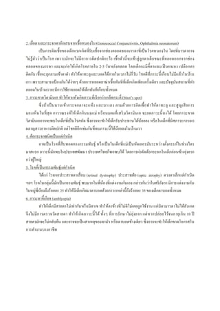 2. เยือตาและกระจกตาอักเสบจากเชือหนองใน (Gonococcal Conjunctivitis, Ophthalmia neonatorum)
เป็นการติดเชือของเด็กแรกเกิดทีรับเชือจากช่องคลอดของมารดาทีเป็นโรคหนองใน โดยทีมารดาอาจ
ไม่รู้ตัวว่าเป็นโรค เพราะมักจะไม่มีอาการผิดปกติอะไร เชือตัวนีจะเข้าสู่ลูกตาเด็กขณะทีคลอดออกจากช่อง
คลอดของมารดา และจะก่อให้เกิดโรคภายใน 2-3 วันหลังคลอด โดยเด็กจะมีขีตาแฉะเป็นหนอง เปลือกตา
ติดกัน เชือจะลุกลามเข้าตาดํา ทําให้ตาทะลุและบอดได้ภายในเวลาไม่กีวัน โชคดีทีภาวะนีเกือบไม่มีแล้วในบ้าน
เรา เพราะสามารถป้ องกันได้ง่ายๆ ด้วยการหยอดยาฆ่าเชือทันทีทีเด็กเกิดเพียงครังเดียว และปัจจุบันสถานทีทํา
คลอดในบ้านเราจะมีการใช้ยาหยอดให้เด็กทันทีเกือบทังหมด
3. ภาวะขาดวิตามินเอ ทําให้ตาแห้งเกิดภาวะทีเรียกว่าเกล็ดกระดี (bitot’s spot)
ซึงถ้าเป็นนานเข้ากระจกตาจะแห้ง และบางลง ตามด้วยการติดเชือทําให้ตาทะลุ และสูญเสียการ
มองเห็นในทีสุด การรณรงค์ให้เด็กกินนมแม่ หรือนมผงทีเสริมวิตามินเอ จะลดภาวะนีลงได้ โดยภาวะขาด
วิตามินเออาจจะพบในเด็กทีเป็นโรคหัด ซึงอาจจะทําให้เด็กรับประทานได้น้อยลง หรือในเด็กทีมีสภาวะการเผา
ผลาญสารอาหารผิดปกติ แต่โชคดีอีกเช่นกันทีพบภาวะนีได้น้อยลงในบ้านเรา
4. ต้อกระจกชนิดเป็นแต่กําเนิด
อาจเป็นโรคทีสืบทอดทางกรรมพันธุ์ หรือเป็นในเด็กทีแม่เป็นหัดเยอรมันระหว่างตังครรภ์ในช่วงไตร
มาสแรก ภาวะนีมักพบในประเทศพัฒนา ประเทศไทยก็พอพบได้ โดยการผ่าตัดต้อกระจกในเด็กค่อนข้างยุ่งยาก
กว่าผู้ใหญ่
5. โรคทีเป็นกรรมพันธุ์แต่กําเนิด
ได้แก่ โรคจอประสาทตาเสือม (retinal dystrophy) ประสาทฝ่อ (optic atrophy) ดวงตาเล็กแต่กําเนิด
ฯลฯ โรคในกลุ่มนีมักเป็นกรรมพันธุ์ พบมากในพีน้องทีแต่งงานกันเอง กล่าวกันว่าในศรีลังกา มีการแต่งงานกัน
ในหมู่พีน้องถึงร้อยละ 25 ทําให้มีเด็กเกิดมาตาบอดด้วยภาวะเหล่านีถึงร้อยละ 35 ของเด็กตาบอดทังหมด
6. ภาวะตาขีเกียจ (amblyopia)
ทําให้เด็กมีสายตาไม่เท่ากันหรือมีตาเข ทําให้ตาข้างทีไม่ดีไม่เคยถูกใช้งาน แต่บิดามารดาไม่ได้สังเกต
จึงไม่มีการตรวจวัดสายตา ทําให้เกิดภาวะนีได้ ทังๆ ทีการรักษาไม่ยุ่งยาก แต่หากปล่อยไว้จนอายุเกิน 10 ปี
สายตามักจะไม่กลับคืน และอาจจะเป็นสาเหตุของตามัว หรือตาบอดข้างเดียว ซึงอาจจะทําให้เด็กขาดโอกาสใน
การทํางานบางอาชีพ
 