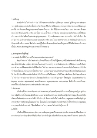 7. อุบัติเหตุ
อาจเกิดขึนได้ในชีวิตประจําวัน ไม่ว่าจะจากการเล่นกีฬา อุบัติเหตุทางรถยนต์ อุบัติเหตุจากการทํางาน
ฯลฯ อุบัติเหตุจากการเล่นกีฬาทีพบบ่อยในบ้านเรา ได้แก่ การตีปิงปอง การเล่นเทนนิส การเล่นกอล์ฟ (จากลูก
กอล์ฟ) การต่อยมวย โดยถูกกระแทกบริเวณหน้าและตา ทําให้มีเลือดออกภายในตา บางรายตาแตก ซึงหาก
รุนแรงก็ทําให้ตาบอดได้ การป้ องกันทีเน้นในกลุ่มนี ได้แก่ การใช้แว่น หรือหน้ากากนิรภัย โดยเลนส์ทีใช้ควร
ทําจากพลาสติกโพลีคาร์บอนเนต (polycarbonate) ซึงทนต่อแรงกระแทก บางคนเชือว่ากันได้แม้กระทัง
ความเร็วของลูกปืน สําหรับอุบัติเหตุทางรถยนต์ ควรป้ องกันตังแต่การรัดเข็มขัดนิรภัย ตลอดจนสวมหมวกกัน
น็อกเวลาขีรถจักรยานยนต์ ซึงในประเทศญีปุ่นมีการศึกษาพบว่า หลังจากมีกฎหมายให้รัดเข็มขัดเวลานังบนรถ
เมือปี ค.ศ.1986 ช่วยลดอุบัติเหตุทางตาลงได้ถึงร้อยละ 12
2. สาเหตุตาบอดในผู้ใหญ่
1. สายตาผิดปกติทีไม่รับการแก้ไข (uncorrected refractive error)
ทีพูดถึงกันมาก ได้แก่ สายตาสัน (ซึงพบได้มาก) แม้ว่าจะไม่รู้สาเหตุ แต่มีปัจจัยหลายอย่างทีเป็นสาเหตุ
เช่น เชือชาติ (คนจีน คนญีปุ่น มีสายตาสันมากกว่าชนชาติอืน) กรรมพันธุ์ ตลอดจนการใช้สายตาระยะใกล้มาก
ฯลฯ ส่วนการแก้ไขสายตาผิดปกติมีตังแต่การใช้แว่นสายตา คอนแทคเลนส์ และการผ่าตัดด้วยเลเซอร์หรือมีด
ซึงวิธีง่ายทีสุดและใช้กันมานานทีสุดคือ แว่นตา แต่ด้วยฐานะบางคนหรือประชากรบางประเทศก็ยังไม่มีแว่นตา
ใช้ โดยทัวไปคนทีมีสายตาผิดปกติและไม่ได้รับการแก้ไขก็ยังสามารถใช้ชีวิตประจําวันและมีอาชีพตามอัตภาพ
ได้ เพียงแต่ว่าหากมีสายตาสันมากๆ ก็อาจจะก่อให้เกิดโรคตาอืนๆ ตามมา ทีสําคัญคือ จอประสาทตาเสือม
(myopic macular degeneration) จอตาฉีกขาดและหลุดลอก (retinal detachment) ซึงทําให้ตาบอดได้ ภาวะ
เหล่านีจึงจําเป็นต้องรับการตรวจรักษาเพือป้องกันตาบอด
2. ต้อกระจก
เป็นโรคทีเกิดจากการเสือมของแก้วตาตามอายุ เปรียบเสมือนผมทีต้องหงอกเมืออายุมากผู้สูงอายุเกือบ
ทุกรายจึงเป็นโรคนีกัน และแม้ว่าต้อกระจกจะสามารถรักษาได้โดยการผ่าตัด แต่ก็มีประชากรจากประเทศกําลัง
พัฒนาหรือด้อยพัฒนาบางคนยังเข้าไม่ถึงบริการนี ต้อกระจกจึงเป็นโรคทีเป็นสาเหตุของตาบอดทีสําคัญทีสุด
สําหรับประชากรโลก รวมทังประเทศไทย ซึงพบว่าต้อกระจกยังเป็นสาเหตุสําคัญทีสุดทีทําให้ตาบอด กระทรวง
สาธารณสุขจึงกําลังรณรงค์หาวิธีผ่าตัดต้อกระจกในชาวชนบทให้หมดไปอยู่ในขณะนี
3. ต้อหิน
เป็นโรคทีไม่ทราบสาเหตุ เกิดจากความดันลูกตาสูงจนไปกดและทําลายประสาทตา ทําให้ตามัวลงจน
บอด หากมารับการรักษาช้าตาทีเสียไปแล้วจะไม่กลับคืน ผู้ป่วยโรคต้อหินอาจมาพบแพทย์ด้วยอาการ 2 อย่างคือ
 