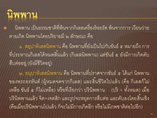  นิพพาน เป็นธรรมชาติที่พ้นจากกิเลสเครื่องร้อยรัด พ้นจากการ เวียนว่าย
ตายเกิด นิพพานโดยปริยายมี ๒ ลักษณะ คือ
๑. สอุปาทิเสสนิพพาน คือ นิพพานที่ยังเป็นไปกับขันธ์ ๕ หมายถึง การ
ที่ประหาณกิเลสได้หมดสิ้นแล้ว (กิเลสนิพพาน) แต่ขันธ์ ๕ ยังมีการเกิดดับ
สืบต่ออยู่ (ยังมีชีวิตอยู่)
๒. อนุปาทิเสสนิพพาน คือ นิพพานที่ปราศจากขันธ์ ๕ ได้แก่ นิพพาน
ของพระอรหันต์ (ผู้หมดจดจากกิเลส) และสิ้นชีวิตไปแล้ว (คือ กิเลสก็ไม่
เหลือ ขันธ์ ๕ ก็ไม่เหลือ) หรือที่เรียกว่า ปรินิพพาน (ปริ = ทั้งหมด) เมื่อ
ปรินิพพานแล้ว จิต+เจตสิก และรูปจะหยุดการสืบต่อ และดับลงโดยสิ้นเชิง
(คือเมื่อปรินิพพานไปแล้ว ก็จะไม่มีการเกิดอีก หรือไม่มีภพชาติต่อไปอีก)
35
 