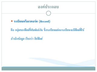 องค์ประกอบ
 ระเบียนหรือเรคอร์ด (Record)
คือ กลุ่มของฟิลด์ที่สัมพันธ์กัน ซึ่งระเบียนแต่ละระเบียนจะมีฟิลด์ที่ใช้
อ้างอิงข้อมูล เรียกว่า คีย์ฟิลด์
 