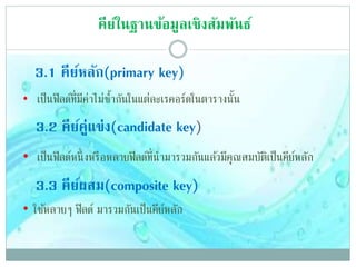 3.1 คีย์หลัก(primary key)
• เป็นฟิลด์ที่มีค่าไม่ซ้ากันในแต่ละเรคอร์ดในตารางนั้น
3.2 คีย์คู่แข่ง(candidate key)
• เป็นฟิลด์หนึ่งหรือหลายฟิลด์ที่นามารวมกันแล้วมีคุณสมบัติเป็นคีย์หลัก
3.3 คีย์ผสม(composite key)
• ใช้หลายๆ ฟิลด์ มารวมกันเป็นคีย์หลัก
คีย์ในฐานข้อมูลเชิงสัมพันธ์
 