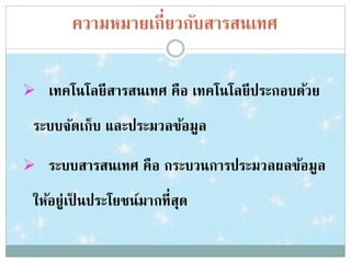 ความหมายเกี่ยวกับสารสȨทศ
 เทคโนโลยีสารสȨทศ คือ เทคโนโลยีประกอบด้วย
ระบบจัดเก็บ และประมวลข้อมูล
 ระบบสารสȨทศ คือ กระบวนการประมวลผลข้อมูล
ให้อยู่เป็ นประโยชน์มากที่สุด
 