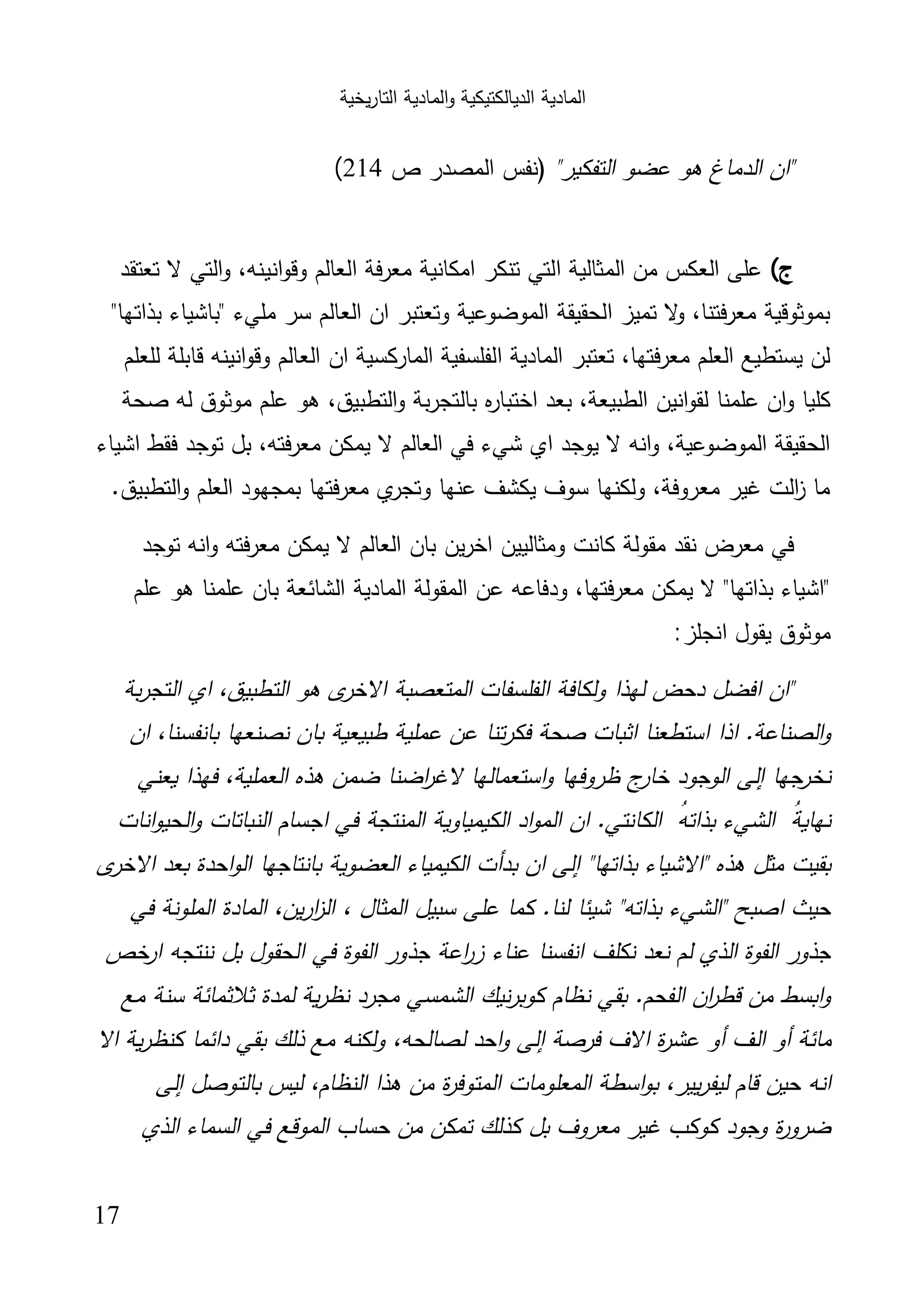 ‫اﻟﺗﺎر‬ ‫اﻟﻣﺎدﯾﺔ‬‫و‬ ‫اﻟدﯾﺎﻟﻛﺗﯾﻛﯾﺔ‬ ‫اﻟﻣﺎدﯾﺔ‬‫ﯾﺧﯾﺔ‬
17
"‫اﻟﺗﻔﻛﯾر‬ ‫ﻋﺿو‬ ‫ﻫو‬ ‫اﻟدﻣﺎغ‬ ‫"ان‬‫ص‬ ‫اﻟﻣﺻدر‬ ‫)ﻧﻔس‬214(
‫ج‬(‫ا‬ ‫ﻣﻌرﻓﺔ‬ ‫اﻣﻛﺎﻧﯾﺔ‬ ‫ﺗﻧﻛر‬ ‫اﻟﺗﻲ‬ ‫اﻟﻣﺛﺎﻟﯾﺔ‬ ‫ﻣن‬ ‫اﻟﻌﻛس‬ ‫ﻋﻠﻰ‬‫ﺗﻌﺗﻘد‬ ‫ﻻ‬ ‫اﻟﺗﻲ‬‫و‬ ،‫اﻧﯾﻧﻪ‬‫و‬‫وﻗ‬ ‫ﻟﻌﺎﻟم‬
"‫ﺑذاﺗﻬﺎ‬ ‫"ﺑﺎﺷﯾﺎء‬ ‫ﻣﻠﻲء‬ ‫ﺳر‬ ‫اﻟﻌﺎﻟم‬ ‫ان‬ ‫وﺗﻌﺗﺑر‬ ‫اﻟﻣوﺿوﻋﯾﺔ‬ ‫اﻟﺣﻘﯾﻘﺔ‬ ‫ﺗﻣﯾز‬ ‫ﻻ‬‫و‬ ،‫ﻣﻌرﻓﺗﻧﺎ‬ ‫ﺑﻣوﺛوﻗﯾﺔ‬
‫ﻟﻠﻌﻠم‬ ‫ﻗﺎﺑﻠﺔ‬ ‫اﻧﯾﻧﻪ‬‫و‬‫وﻗ‬ ‫اﻟﻌﺎﻟم‬ ‫ان‬ ‫اﻟﻣﺎرﻛﺳﯾﺔ‬ ‫اﻟﻔﻠﺳﻔﯾﺔ‬ ‫اﻟﻣﺎدﯾﺔ‬ ‫ﺗﻌﺗﺑر‬ ،‫ﻣﻌرﻓﺗﻬﺎ‬ ‫اﻟﻌﻠم‬ ‫ﯾﺳﺗطﯾﻊ‬ ‫ﻟن‬
‫ﺑﺎﻟﺗﺟر‬ ‫ﻩ‬‫ر‬‫اﺧﺗﺑﺎ‬ ‫ﺑﻌد‬ ،‫اﻟطﺑﯾﻌﺔ‬ ‫اﻧﯾن‬‫و‬‫ﻟﻘ‬ ‫ﻋﻠﻣﻧﺎ‬ ‫ان‬‫و‬ ‫ﻛﻠﯾﺎ‬‫ﺻﺣﺔ‬ ‫ﻟﻪ‬ ‫ﻣوﺛوق‬ ‫ﻋﻠم‬ ‫ﻫو‬ ،‫اﻟﺗطﺑﯾق‬‫و‬ ‫ﺑﺔ‬
‫اﺷﯾﺎء‬ ‫ﻓﻘط‬ ‫ﺗوﺟد‬ ‫ﺑل‬ ،‫ﻣﻌرﻓﺗﻪ‬ ‫ﯾﻣﻛن‬ ‫ﻻ‬ ‫اﻟﻌﺎﻟم‬ ‫ﻓﻲ‬ ‫ﺷﻲء‬ ‫اي‬ ‫ﯾوﺟد‬ ‫ﻻ‬ ‫اﻧﻪ‬‫و‬ ،‫اﻟﻣوﺿوﻋﯾﺔ‬ ‫اﻟﺣﻘﯾﻘﺔ‬
.‫اﻟﺗطﺑﯾق‬‫و‬ ‫اﻟﻌﻠم‬ ‫ﺑﻣﺟﻬود‬ ‫ﻣﻌرﻓﺗﻬﺎ‬ ‫ي‬‫وﺗﺟر‬ ‫ﻋﻧﻬﺎ‬ ‫ﯾﻛﺷف‬ ‫ﺳوف‬ ‫وﻟﻛﻧﻬﺎ‬ ،‫ﻣﻌروﻓﺔ‬ ‫ﻏﯾر‬ ‫اﻟت‬‫ز‬ ‫ﻣﺎ‬
‫ﻣﻌرﻓﺗ‬ ‫ﯾﻣﻛن‬ ‫ﻻ‬ ‫اﻟﻌﺎﻟم‬ ‫ﺑﺎن‬ ‫ﯾن‬‫ر‬‫اﺧ‬ ‫وﻣﺛﺎﻟﯾﯾن‬ ‫ﻛﺎﻧت‬ ‫ﻣﻘوﻟﺔ‬ ‫ﻧﻘد‬ ‫ﻣﻌرض‬ ‫ﻓﻲ‬‫ﺗوﺟد‬ ‫اﻧﻪ‬‫و‬ ‫ﻪ‬
‫ﻋﻠم‬ ‫ﻫو‬ ‫ﻋﻠﻣﻧﺎ‬ ‫ﺑﺎن‬ ‫اﻟﺷﺎﺋﻌﺔ‬ ‫اﻟﻣﺎدﯾﺔ‬ ‫اﻟﻣﻘوﻟﺔ‬ ‫ﻋن‬ ‫ودﻓﺎﻋﻪ‬ ،‫ﻣﻌرﻓﺗﻬﺎ‬ ‫ﯾﻣﻛن‬ ‫ﻻ‬ "‫ﺑذاﺗﻬﺎ‬ ‫"اﺷﯾﺎء‬
‫اﻧﺟﻠز‬ ‫ﯾﻘول‬ ‫ﻣوﺛوق‬:
‫ﺑﺔ‬‫ر‬‫اﻟﺗﺟ‬ ‫اي‬ ،‫اﻟﺗطﺑﯾق‬ ‫ﻫو‬ ‫ى‬‫اﻻﺧر‬ ‫اﻟﻣﺗﻌﺻﺑﺔ‬ ‫اﻟﻔﻠﺳﻔﺎت‬ ‫وﻟﻛﺎﻓﺔ‬ ‫ﻟﻬذا‬ ‫دﺣض‬ ‫اﻓﺿل‬ ‫"ان‬
‫ﺑﺎﻧﻔ‬ ‫ﻧﺻﻧﻌﻬﺎ‬ ‫ﺑﺎن‬ ‫طﺑﯾﻌﯾﺔ‬ ‫ﻋﻣﻠﯾﺔ‬ ‫ﻋن‬ ‫ﺗﻧﺎ‬‫ر‬‫ﻓﻛ‬ ‫ﺻﺣﺔ‬ ‫اﺛﺑﺎت‬ ‫اﺳﺗطﻌﻧﺎ‬ ‫اذا‬ .‫اﻟﺻﻧﺎﻋﺔ‬‫و‬‫ان‬ ،‫ﺳﻧﺎ‬
‫ﯾﻌﻧﻲ‬ ‫ﻓﻬذا‬ ،‫اﻟﻌﻣﻠﯾﺔ‬ ‫ﻫذﻩ‬ ‫ﺿﻣن‬ ‫اﺿﻧﺎ‬‫ر‬‫ﻻﻏ‬ ‫اﺳﺗﻌﻣﺎﻟﻬﺎ‬‫و‬ ‫ظروﻓﻬﺎ‬ ‫ج‬‫ﺧﺎر‬ ‫اﻟوﺟود‬ ‫إﻟﻰ‬ ‫ﺟﻬﺎ‬‫ﻧﺧر‬
‫اﻧﺎت‬‫و‬‫اﻟﺣﯾ‬‫و‬ ‫اﻟﻧﺑﺎﺗﺎت‬ ‫اﺟﺳﺎم‬ ‫ﻓﻲ‬ ‫اﻟﻣﻧﺗﺟﺔ‬ ‫اﻟﻛﯾﻣﯾﺎوﯾﺔ‬ ‫اد‬‫و‬‫اﻟﻣ‬ ‫ان‬ .‫اﻟﻛﺎﻧﺗﻲ‬ ُ‫ﺑذاﺗﻪ‬ ‫اﻟﺷﻲء‬ ُ‫ﻧﻬﺎﯾﺔ‬
‫اﻻ‬ ‫ﺑﻌد‬ ‫اﺣدة‬‫و‬‫اﻟ‬ ‫ﺑﺎﻧﺗﺎﺟﻬﺎ‬ ‫اﻟﻌﺿوﯾﺔ‬ ‫اﻟﻛﯾﻣﯾﺎء‬ ‫ﺑدأت‬ ‫ان‬ ‫إﻟﻰ‬ "‫ﺑذاﺗﻬﺎ‬ ‫"اﻻﺷﯾﺎء‬ ‫ﻫذﻩ‬ ‫ﻣﺛل‬ ‫ﺑﻘﯾت‬‫ى‬‫ﺧر‬
‫ﻓﻲ‬ ‫اﻟﻣﻠوﻧﺔ‬ ‫اﻟﻣﺎدة‬ ،‫ﯾن‬‫ر‬‫ا‬‫ز‬‫اﻟ‬ ، ‫اﻟﻣﺛﺎل‬ ‫ﺳﺑﯾل‬ ‫ﻋﻠﻰ‬ ‫ﻛﻣﺎ‬ .‫ﻟﻧﺎ‬ ‫ﺷﯾﺋﺎ‬ "‫ﺑذاﺗﻪ‬ ‫"اﻟﺷﻲء‬ ‫اﺻﺑﺢ‬ ‫ﺣﯾث‬
‫ﺧص‬‫ار‬ ‫ﻧﻧﺗﺟﻪ‬ ‫ﺑل‬ ‫اﻟﺣﻘول‬ ‫ﻓﻲ‬ ‫اﻟﻔوة‬ ‫ﺟذور‬ ‫اﻋﺔ‬‫ر‬‫ز‬ ‫ﻋﻧﺎء‬ ‫اﻧﻔﺳﻧﺎ‬ ‫ﻧﻛﻠف‬ ‫ﻧﻌد‬ ‫ﻟم‬ ‫اﻟذي‬ ‫اﻟﻔوة‬ ‫ﺟذور‬
‫ﻣﻊ‬ ‫ﺳﻧﺔ‬ ‫ﺛﻼﺛﻣﺎﺋﺔ‬ ‫ﻟﻣدة‬ ‫ﯾﺔ‬‫ر‬‫ﻧظ‬ ‫ﻣﺟرد‬ ‫اﻟﺷﻣﺳﻲ‬ ‫ﻧﯾك‬‫ر‬‫ﻛوﺑ‬ ‫ﻧظﺎم‬ ‫ﺑﻘﻲ‬ .‫اﻟﻔﺣم‬ ‫ان‬‫ر‬‫ﻗط‬ ‫ﻣن‬ ‫اﺑﺳط‬‫و‬
‫اﻟ‬ ‫أو‬ ‫ﻣﺎﺋﺔ‬‫اﻻ‬ ‫ﯾﺔ‬‫ر‬‫ﻛﻧظ‬ ‫داﺋﻣﺎ‬ ‫ﺑﻘﻲ‬ ‫ذﻟك‬ ‫ﻣﻊ‬ ‫وﻟﻛﻧﻪ‬ ،‫ﻟﺻﺎﻟﺣﻪ‬ ‫اﺣد‬‫و‬ ‫إﻟﻰ‬ ‫ﻓرﺻﺔ‬ ‫اﻻف‬ ‫ة‬‫ر‬‫ﻋﺷ‬ ‫أو‬ ‫ف‬
‫إﻟﻰ‬ ‫ﺑﺎﻟﺗوﺻل‬ ‫ﻟﯾس‬ ،‫اﻟﻧظﺎم‬ ‫ﻫذا‬ ‫ﻣن‬ ‫ة‬‫ر‬‫اﻟﻣﺗوﻓ‬ ‫اﻟﻣﻌﻠوﻣﺎت‬ ‫اﺳطﺔ‬‫و‬‫ﺑ‬ ،‫ﯾﯾر‬‫ر‬‫ﻟﯾﻔ‬ ‫ﻗﺎم‬ ‫ﺣﯾن‬ ‫اﻧﻪ‬
‫اﻟذي‬ ‫اﻟﺳﻣﺎء‬ ‫ﻓﻲ‬ ‫اﻟﻣوﻗﻊ‬ ‫ﺣﺳﺎب‬ ‫ﻣن‬ ‫ﺗﻣﻛن‬ ‫ﻛذﻟك‬ ‫ﺑل‬ ‫ﻣﻌروف‬ ‫ﻏﯾر‬ ‫ﻛوﻛب‬ ‫وﺟود‬ ‫ة‬‫ر‬‫ﺿرو‬
 