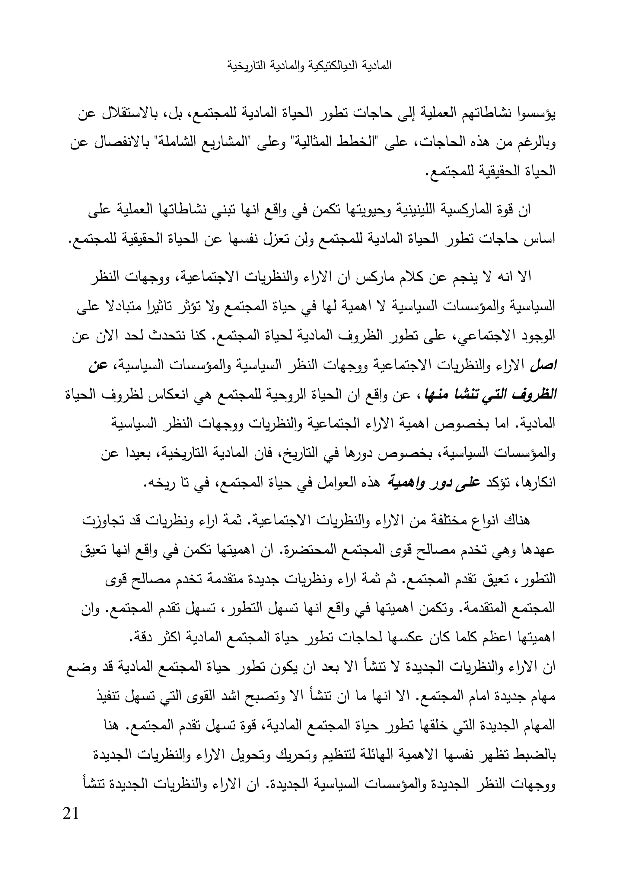 ‫اﻟﺗﺎر‬ ‫اﻟﻣﺎدﯾﺔ‬‫و‬ ‫اﻟدﯾﺎﻟﻛﺗﯾﻛﯾﺔ‬ ‫اﻟﻣﺎدﯾﺔ‬‫ﯾﺧﯾﺔ‬
21
‫ﻋن‬ ‫ﺑﺎﻻﺳﺗﻘﻼل‬ ،‫ﺑل‬ ،‫ﻟﻠﻣﺟﺗﻣﻊ‬ ‫اﻟﻣﺎدﯾﺔ‬ ‫اﻟﺣﯾﺎة‬ ‫ﺗطور‬ ‫ﺣﺎﺟﺎت‬ ‫إﻟﻰ‬ ‫اﻟﻌﻣﻠﯾﺔ‬ ‫ﻧﺷﺎطﺎﺗﻬم‬ ‫ا‬‫و‬‫ﯾؤﺳﺳ‬
‫ﻋﻠﻰ‬ ،‫اﻟﺣﺎﺟﺎت‬ ‫ﻫذﻩ‬ ‫ﻣن‬ ‫ﻏم‬‫وﺑﺎﻟر‬‫ﻋن‬ ‫ﺑﺎﻻﻧﻔﺻﺎل‬ "‫اﻟﺷﺎﻣﻠﺔ‬ ‫ﯾﻊ‬‫ر‬‫"اﻟﻣﺷﺎ‬ ‫وﻋﻠﻰ‬ "‫اﻟﻣﺛﺎﻟﯾﺔ‬ ‫"اﻟﺧطط‬
.‫ﻟﻠﻣﺟﺗﻣﻊ‬ ‫اﻟﺣﻘﯾﻘﯾﺔ‬ ‫اﻟﺣﯾﺎة‬
‫ﻋﻠﻰ‬ ‫اﻟﻌﻣﻠﯾﺔ‬ ‫ﻧﺷﺎطﺎﺗﻬﺎ‬ ‫ﺗﺑﻧﻲ‬ ‫اﻧﻬﺎ‬ ‫اﻗﻊ‬‫و‬ ‫ﻓﻲ‬ ‫ﺗﻛﻣن‬ ‫وﺣﯾوﯾﺗﻬﺎ‬ ‫اﻟﻠﯾﻧﯾﻧﯾﺔ‬ ‫اﻟﻣﺎرﻛﺳﯾﺔ‬ ‫ﻗوة‬ ‫ان‬
.‫ﻟﻠﻣﺟﺗﻣﻊ‬ ‫اﻟﺣﻘﯾﻘﯾﺔ‬ ‫اﻟﺣﯾﺎة‬ ‫ﻋن‬ ‫ﻧﻔﺳﻬﺎ‬ ‫ﺗﻌزل‬ ‫وﻟن‬ ‫ﻟﻠﻣﺟﺗﻣﻊ‬ ‫اﻟﻣﺎدﯾﺔ‬ ‫اﻟﺣﯾﺎة‬ ‫ﺗطور‬ ‫ﺣﺎﺟﺎت‬ ‫اﺳﺎس‬
‫ﯾﻧﺟ‬ ‫ﻻ‬ ‫اﻧﻪ‬ ‫اﻻ‬‫اﻟﻧظر‬ ‫ووﺟﻬﺎت‬ ،‫اﻻﺟﺗﻣﺎﻋﯾﺔ‬ ‫ﯾﺎت‬‫ر‬‫اﻟﻧظ‬‫و‬ ‫اء‬‫ر‬‫اﻻ‬ ‫ان‬ ‫ﻣﺎرﻛس‬ ‫ﻛﻼم‬ ‫ﻋن‬ ‫م‬
‫ﻋﻠﻰ‬ ‫ﻣﺗﺑﺎدﻻ‬ ‫ا‬‫ر‬‫ﺗﺎﺛﯾ‬ ‫ﺗؤﺛر‬ ‫ﻻ‬‫و‬ ‫اﻟﻣﺟﺗﻣﻊ‬ ‫ﺣﯾﺎة‬ ‫ﻓﻲ‬ ‫ﻟﻬﺎ‬ ‫اﻫﻣﯾﺔ‬ ‫ﻻ‬ ‫اﻟﺳﯾﺎﺳﯾﺔ‬ ‫اﻟﻣؤﺳﺳﺎت‬‫و‬ ‫اﻟﺳﯾﺎﺳﯾﺔ‬
‫ﻋن‬ ‫اﻻن‬ ‫ﻟﺣد‬ ‫ﻧﺗﺣدث‬ ‫ﻛﻧﺎ‬ .‫اﻟﻣﺟﺗﻣﻊ‬ ‫ﻟﺣﯾﺎة‬ ‫اﻟﻣﺎدﯾﺔ‬ ‫اﻟظروف‬ ‫ﺗطور‬ ‫ﻋﻠﻰ‬ ،‫اﻻﺟﺗﻣﺎﻋﻲ‬ ‫اﻟوﺟود‬
‫اﺻل‬‫اﻻﺟﺗﻣﺎﻋﯾﺔ‬ ‫ﯾﺎت‬‫ر‬‫اﻟﻧظ‬‫و‬ ‫اء‬‫ر‬‫اﻻ‬،‫اﻟﺳﯾﺎﺳﯾﺔ‬ ‫اﻟﻣؤﺳﺳﺎت‬‫و‬ ‫اﻟﺳﯾﺎﺳﯾﺔ‬ ‫اﻟﻧظر‬ ‫ووﺟﻬﺎت‬‫ﻋن‬
‫ﻣﻧﻬﺎ‬ ‫ﺗﻧﺷﺎ‬ ‫اﻟﺗﻲ‬ ‫اﻟظروف‬‫اﻟﺣﯾﺎة‬ ‫ﻟظروف‬ ‫اﻧﻌﻛﺎس‬ ‫ﻫﻲ‬ ‫ﻟﻠﻣﺟﺗﻣﻊ‬ ‫اﻟروﺣﯾﺔ‬ ‫اﻟﺣﯾﺎة‬ ‫ان‬ ‫اﻗﻊ‬‫و‬ ‫ﻋن‬ ،
‫اﻟﺳﯾﺎﺳﯾﺔ‬ ‫اﻟﻧظر‬ ‫ووﺟﻬﺎت‬ ‫ﯾﺎت‬‫ر‬‫اﻟﻧظ‬‫و‬ ‫اﻟﺟﺗﻣﺎﻋﯾﺔ‬ ‫اء‬‫ر‬‫اﻻ‬ ‫اﻫﻣﯾﺔ‬ ‫ﺑﺧﺻوص‬ ‫اﻣﺎ‬ .‫اﻟﻣﺎدﯾﺔ‬
‫اﻟﻣﺎدﯾﺔ‬ ‫ﻓﺎن‬ ،‫ﯾﺦ‬‫ر‬‫اﻟﺗﺎ‬ ‫ﻓﻲ‬ ‫ﻫﺎ‬‫دور‬ ‫ﺑﺧﺻوص‬ ،‫اﻟﺳﯾﺎﺳﯾﺔ‬ ‫اﻟﻣؤﺳﺳﺎت‬‫و‬‫ﻋن‬ ‫ﺑﻌﯾدا‬ ،‫ﯾﺧﯾﺔ‬‫ر‬‫اﻟﺗﺎ‬
‫ﺗؤﻛد‬ ،‫ﻫﺎ‬‫اﻧﻛﺎر‬‫اﻫﻣﯾﺔ‬‫و‬ ‫دور‬ ‫ﻋﻠﻰ‬.‫رﯾﺧﻪ‬ ‫ﺗﺎ‬ ‫ﻓﻲ‬ ،‫اﻟﻣﺟﺗﻣﻊ‬ ‫ﺣﯾﺎة‬ ‫ﻓﻲ‬ ‫اﻣل‬‫و‬‫اﻟﻌ‬ ‫ﻫذﻩ‬
‫ﺗﺟﺎوزت‬ ‫ﻗد‬ ‫ﯾﺎت‬‫ر‬‫وﻧظ‬ ‫اء‬‫ر‬‫ا‬ ‫ﺛﻣﺔ‬ .‫اﻻﺟﺗﻣﺎﻋﯾﺔ‬ ‫ﯾﺎت‬‫ر‬‫اﻟﻧظ‬‫و‬ ‫اء‬‫ر‬‫اﻻ‬ ‫ﻣن‬ ‫ﻣﺧﺗﻠﻔﺔ‬ ‫اع‬‫و‬‫اﻧ‬ ‫ﻫﻧﺎك‬
‫ﺗﻌﯾق‬ ‫اﻧﻬﺎ‬ ‫اﻗﻊ‬‫و‬ ‫ﻓﻲ‬ ‫ﺗﻛﻣن‬ ‫اﻫﻣﯾﺗﻬﺎ‬ ‫ان‬ .‫ة‬‫ر‬‫اﻟﻣﺣﺗﺿ‬ ‫اﻟﻣﺟﺗﻣﻊ‬ ‫ﻗوى‬ ‫ﻣﺻﺎﻟﺢ‬ ‫ﺗﺧدم‬ ‫وﻫﻲ‬ ‫ﻋﻬدﻫﺎ‬
‫ﺗﻌﯾق‬ ،‫اﻟﺗطور‬‫ﻗوى‬ ‫ﻣﺻﺎﻟﺢ‬ ‫ﺗﺧدم‬ ‫ﻣﺗﻘدﻣﺔ‬ ‫ﺟدﯾدة‬ ‫ﯾﺎت‬‫ر‬‫وﻧظ‬ ‫اء‬‫ر‬‫ا‬ ‫ﺛﻣﺔ‬ ‫ﺛم‬ .‫اﻟﻣﺟﺗﻣﻊ‬ ‫ﺗﻘدم‬
‫ان‬‫و‬ .‫اﻟﻣﺟﺗﻣﻊ‬ ‫ﺗﻘدم‬ ‫ﺗﺳﻬل‬ ،‫اﻟﺗطور‬ ‫ﺗﺳﻬل‬ ‫اﻧﻬﺎ‬ ‫اﻗﻊ‬‫و‬ ‫ﻓﻲ‬ ‫اﻫﻣﯾﺗﻬﺎ‬ ‫وﺗﻛﻣن‬ .‫اﻟﻣﺗﻘدﻣﺔ‬ ‫اﻟﻣﺟﺗﻣﻊ‬
.‫دﻗﺔ‬ ‫اﻛﺛر‬ ‫اﻟﻣﺎدﯾﺔ‬ ‫اﻟﻣﺟﺗﻣﻊ‬ ‫ﺣﯾﺎة‬ ‫ﺗطور‬ ‫ﻟﺣﺎﺟﺎت‬ ‫ﻋﻛﺳﻬﺎ‬ ‫ﻛﺎن‬ ‫ﻛﻠﻣﺎ‬ ‫اﻋظم‬ ‫اﻫﻣﯾﺗﻬﺎ‬
‫اﻻ‬ ‫ﺗﻧﺷﺄ‬ ‫ﻻ‬ ‫اﻟﺟدﯾدة‬ ‫ﯾﺎت‬‫ر‬‫اﻟﻧظ‬‫و‬ ‫اء‬‫ر‬‫اﻻ‬ ‫ان‬‫وﺿﻊ‬ ‫ﻗد‬ ‫اﻟﻣﺎدﯾﺔ‬ ‫اﻟﻣﺟﺗﻣﻊ‬ ‫ﺣﯾﺎة‬ ‫ﺗطور‬ ‫ﯾﻛون‬ ‫ان‬ ‫ﺑﻌد‬
‫ﺗﻧﻔﯾذ‬ ‫ﺗﺳﻬل‬ ‫اﻟﺗﻲ‬ ‫اﻟﻘوى‬ ‫اﺷد‬ ‫وﺗﺻﺑﺢ‬ ‫اﻻ‬ ‫ﺗﻧﺷﺄ‬ ‫ان‬ ‫ﻣﺎ‬ ‫اﻧﻬﺎ‬ ‫اﻻ‬ .‫اﻟﻣﺟﺗﻣﻊ‬ ‫اﻣﺎم‬ ‫ﺟدﯾدة‬ ‫ﻣﻬﺎم‬
‫ﻫﻧﺎ‬ .‫اﻟﻣﺟﺗﻣﻊ‬ ‫ﺗﻘدم‬ ‫ﺗﺳﻬل‬ ‫ﻗوة‬ ،‫اﻟﻣﺎدﯾﺔ‬ ‫اﻟﻣﺟﺗﻣﻊ‬ ‫ﺣﯾﺎة‬ ‫ﺗطور‬ ‫ﺧﻠﻘﻬﺎ‬ ‫اﻟﺗﻲ‬ ‫اﻟﺟدﯾدة‬ ‫اﻟﻣﻬﺎم‬
‫وﺗ‬ ‫ﯾك‬‫ر‬‫وﺗﺣ‬ ‫ﻟﺗﻧظﯾم‬ ‫اﻟﻬﺎﺋﻠﺔ‬ ‫اﻻﻫﻣﯾﺔ‬ ‫ﻧﻔﺳﻬﺎ‬ ‫ﺗظﻬر‬ ‫ﺑﺎﻟﺿﺑط‬‫اﻟﺟدﯾدة‬ ‫ﯾﺎت‬‫ر‬‫اﻟﻧظ‬‫و‬ ‫اء‬‫ر‬‫اﻻ‬ ‫ﺣوﯾل‬
‫ﺗﻧﺷﺄ‬ ‫اﻟﺟدﯾدة‬ ‫ﯾﺎت‬‫ر‬‫اﻟﻧظ‬‫و‬ ‫اء‬‫ر‬‫اﻻ‬ ‫ان‬ .‫اﻟﺟدﯾدة‬ ‫اﻟﺳﯾﺎﺳﯾﺔ‬ ‫اﻟﻣؤﺳﺳﺎت‬‫و‬ ‫اﻟﺟدﯾدة‬ ‫اﻟﻧظر‬ ‫ووﺟﻬﺎت‬
 