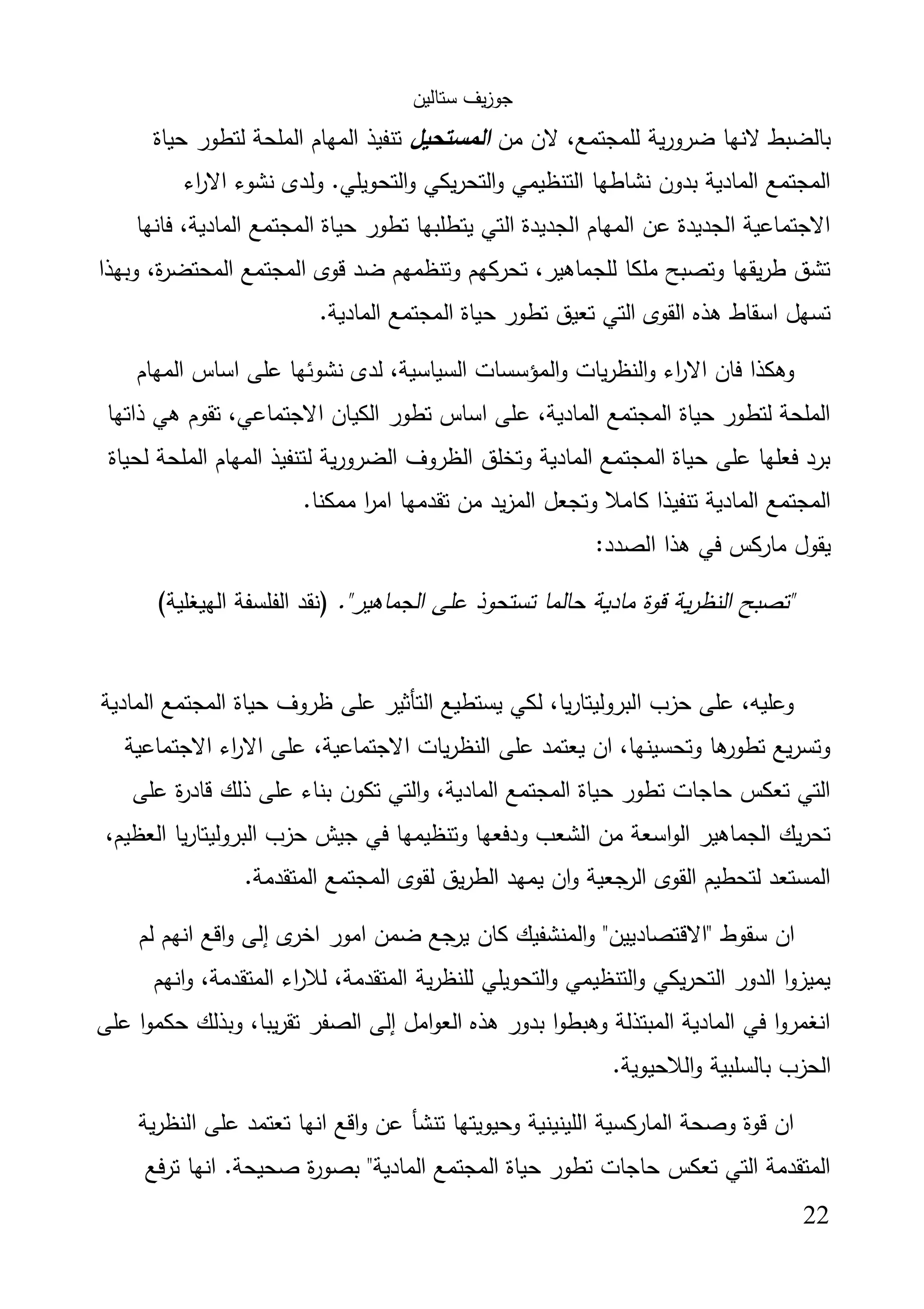 ‫ﺳﺗﺎﻟﯾن‬ ‫ﯾف‬‫ز‬‫ﺟو‬
22
‫ﻣن‬ ‫ﻻن‬ ،‫ﻟﻠﻣﺟﺗﻣﻊ‬ ‫ﯾﺔ‬‫ر‬‫ﺿرو‬ ‫ﻻﻧﻬﺎ‬ ‫ﺑﺎﻟﺿﺑط‬‫اﻟﻣﺳﺗﺣﯾل‬‫ﺣﯾﺎة‬ ‫ﻟﺗطور‬ ‫اﻟﻣﻠﺣﺔ‬ ‫اﻟﻣﻬﺎم‬ ‫ﺗﻧﻔﯾذ‬
‫ﻧﺷوء‬ ‫وﻟدى‬ .‫اﻟﺗﺣوﯾﻠﻲ‬‫و‬ ‫ﯾﻛﻲ‬‫ر‬‫اﻟﺗﺣ‬‫و‬ ‫اﻟﺗﻧظﯾﻣﻲ‬ ‫ﻧﺷﺎطﻬﺎ‬ ‫ﺑدون‬ ‫اﻟﻣﺎدﯾﺔ‬ ‫اﻟﻣﺟﺗﻣﻊ‬‫اء‬‫ر‬‫اﻻ‬
‫ﻓﺎﻧﻬﺎ‬ ،‫اﻟﻣﺎدﯾﺔ‬ ‫اﻟﻣﺟﺗﻣﻊ‬ ‫ﺣﯾﺎة‬ ‫ﺗطور‬ ‫ﯾﺗطﻠﺑﻬﺎ‬ ‫اﻟﺗﻲ‬ ‫اﻟﺟدﯾدة‬ ‫اﻟﻣﻬﺎم‬ ‫ﻋن‬ ‫اﻟﺟدﯾدة‬ ‫اﻻﺟﺗﻣﺎﻋﯾﺔ‬
‫وﺑﻬذا‬ ،‫ة‬‫ر‬‫اﻟﻣﺣﺗﺿ‬ ‫اﻟﻣﺟﺗﻣﻊ‬ ‫ﻗوى‬ ‫ﺿد‬ ‫وﺗﻧظﻣﻬم‬ ‫ﺗﺣرﻛﻬم‬ ،‫ﻟﻠﺟﻣﺎﻫﯾر‬ ‫ﻣﻠﻛﺎ‬ ‫وﺗﺻﺑﺢ‬ ‫ﯾﻘﻬﺎ‬‫ر‬‫ط‬ ‫ﺗﺷق‬
.‫اﻟﻣﺎدﯾﺔ‬ ‫اﻟﻣﺟﺗﻣﻊ‬ ‫ﺣﯾﺎة‬ ‫ﺗطور‬ ‫ﺗﻌﯾق‬ ‫اﻟﺗﻲ‬ ‫اﻟﻘوى‬ ‫ﻫذﻩ‬ ‫اﺳﻘﺎط‬ ‫ﺗﺳﻬل‬
‫اﻟ‬‫و‬ ‫ﯾﺎت‬‫ر‬‫اﻟﻧظ‬‫و‬ ‫اء‬‫ر‬‫اﻻ‬ ‫ﻓﺎن‬ ‫وﻫﻛذا‬‫اﻟﻣﻬﺎم‬ ‫اﺳﺎس‬ ‫ﻋﻠﻰ‬ ‫ﻧﺷوﺋﻬﺎ‬ ‫ﻟدى‬ ،‫اﻟﺳﯾﺎﺳﯾﺔ‬ ‫ﻣؤﺳﺳﺎت‬
‫ذاﺗﻬﺎ‬ ‫ﻫﻲ‬ ‫ﺗﻘوم‬ ،‫اﻻﺟﺗﻣﺎﻋﻲ‬ ‫اﻟﻛﯾﺎن‬ ‫ﺗطور‬ ‫اﺳﺎس‬ ‫ﻋﻠﻰ‬ ،‫اﻟﻣﺎدﯾﺔ‬ ‫اﻟﻣﺟﺗﻣﻊ‬ ‫ﺣﯾﺎة‬ ‫ﻟﺗطور‬ ‫اﻟﻣﻠﺣﺔ‬
‫ﻟﺣﯾﺎة‬ ‫اﻟﻣﻠﺣﺔ‬ ‫اﻟﻣﻬﺎم‬ ‫ﻟﺗﻧﻔﯾذ‬ ‫ﯾﺔ‬‫ر‬‫اﻟﺿرو‬ ‫اﻟظروف‬ ‫وﺗﺧﻠق‬ ‫اﻟﻣﺎدﯾﺔ‬ ‫اﻟﻣﺟﺗﻣﻊ‬ ‫ﺣﯾﺎة‬ ‫ﻋﻠﻰ‬ ‫ﻓﻌﻠﻬﺎ‬ ‫ﺑرد‬
‫ﺗﻘ‬ ‫ﻣن‬ ‫ﯾد‬‫ز‬‫اﻟﻣ‬ ‫وﺗﺟﻌل‬ ‫ﻛﺎﻣﻼ‬ ‫ﺗﻧﻔﯾذا‬ ‫اﻟﻣﺎدﯾﺔ‬ ‫اﻟﻣﺟﺗﻣﻊ‬.‫ﻣﻣﻛﻧﺎ‬ ‫ا‬‫ر‬‫اﻣ‬ ‫دﻣﻬﺎ‬
:‫اﻟﺻدد‬ ‫ﻫذا‬ ‫ﻓﻲ‬ ‫ﻣﺎرﻛس‬ ‫ﯾﻘول‬
."‫اﻟﺟﻣﺎﻫﯾر‬ ‫ﻋﻠﻰ‬ ‫ﺗﺳﺗﺣوذ‬ ‫ﺣﺎﻟﻣﺎ‬ ‫ﻣﺎدﯾﺔ‬ ‫ﻗوة‬ ‫ﯾﺔ‬‫ر‬‫اﻟﻧظ‬ ‫"ﺗﺻﺑﺢ‬(‫اﻟﻬﯾﻐﻠﯾﺔ‬ ‫اﻟﻔﻠﺳﻔﺔ‬ ‫)ﻧﻘد‬
‫اﻟﻣﺎدﯾﺔ‬ ‫اﻟﻣﺟﺗﻣﻊ‬ ‫ﺣﯾﺎة‬ ‫ظروف‬ ‫ﻋﻠﻰ‬ ‫اﻟﺗﺄﺛﯾر‬ ‫ﯾﺳﺗطﯾﻊ‬ ‫ﻟﻛﻲ‬ ،‫ﯾﺎ‬‫ر‬‫اﻟﺑروﻟﯾﺗﺎ‬ ‫ﺣزب‬ ‫ﻋﻠﻰ‬ ،‫وﻋﻠﯾﻪ‬
‫ﻋﻠ‬ ،‫اﻻﺟﺗﻣﺎﻋﯾﺔ‬ ‫ﯾﺎت‬‫ر‬‫اﻟﻧظ‬ ‫ﻋﻠﻰ‬ ‫ﯾﻌﺗﻣد‬ ‫ان‬ ،‫وﺗﺣﺳﯾﻧﻬﺎ‬ ‫ﻫﺎ‬‫ﺗطور‬ ‫ﯾﻊ‬‫ر‬‫وﺗﺳ‬‫اﻻﺟﺗﻣﺎﻋﯾﺔ‬ ‫اء‬‫ر‬‫اﻻ‬ ‫ﻰ‬
‫ﻋﻠﻰ‬ ‫ة‬‫ر‬‫ﻗﺎد‬ ‫ذﻟك‬ ‫ﻋﻠﻰ‬ ‫ﺑﻧﺎء‬ ‫ﺗﻛون‬ ‫اﻟﺗﻲ‬‫و‬ ،‫اﻟﻣﺎدﯾﺔ‬ ‫اﻟﻣﺟﺗﻣﻊ‬ ‫ﺣﯾﺎة‬ ‫ﺗطور‬ ‫ﺣﺎﺟﺎت‬ ‫ﺗﻌﻛس‬ ‫اﻟﺗﻲ‬
،‫اﻟﻌظﯾم‬ ‫ﯾﺎ‬‫ر‬‫اﻟﺑروﻟﯾﺗﺎ‬ ‫ﺣزب‬ ‫ﺟﯾش‬ ‫ﻓﻲ‬ ‫وﺗﻧظﯾﻣﻬﺎ‬ ‫ودﻓﻌﻬﺎ‬ ‫اﻟﺷﻌب‬ ‫ﻣن‬ ‫اﺳﻌﺔ‬‫و‬‫اﻟ‬ ‫اﻟﺟﻣﺎﻫﯾر‬ ‫ﯾك‬‫ر‬‫ﺗﺣ‬
.‫اﻟﻣﺗﻘدﻣﺔ‬ ‫اﻟﻣﺟﺗﻣﻊ‬ ‫ﻟﻘوى‬ ‫ﯾق‬‫ر‬‫اﻟط‬ ‫ﯾﻣﻬد‬ ‫ان‬‫و‬ ‫ﺟﻌﯾﺔ‬‫اﻟر‬ ‫اﻟﻘوى‬ ‫ﻟﺗﺣطﯾم‬ ‫اﻟﻣﺳﺗﻌد‬
‫"اﻻ‬ ‫ﺳﻘوط‬ ‫ان‬‫ﻟم‬ ‫اﻧﻬم‬ ‫اﻗﻊ‬‫و‬ ‫إﻟﻰ‬ ‫ى‬‫اﺧر‬ ‫اﻣور‬ ‫ﺿﻣن‬ ‫ﺟﻊ‬‫ﯾر‬ ‫ﻛﺎن‬ ‫اﻟﻣﻧﺷﻔﯾك‬‫و‬ "‫ﻗﺗﺻﺎدﯾﯾن‬
‫اﻧﻬم‬‫و‬ ،‫اﻟﻣﺗﻘدﻣﺔ‬ ‫اء‬‫ر‬‫ﻟﻼ‬ ،‫اﻟﻣﺗﻘدﻣﺔ‬ ‫ﯾﺔ‬‫ر‬‫ﻟﻠﻧظ‬ ‫اﻟﺗﺣوﯾﻠﻲ‬‫و‬ ‫اﻟﺗﻧظﯾﻣﻲ‬‫و‬ ‫ﯾﻛﻲ‬‫ر‬‫اﻟﺗﺣ‬ ‫اﻟدور‬ ‫ا‬‫و‬‫ﯾﻣﯾز‬
‫ﻋﻠﻰ‬ ‫ا‬‫و‬‫ﺣﻛﻣ‬ ‫وﺑذﻟك‬ ،‫ﯾﺑﺎ‬‫ر‬‫ﺗﻘ‬ ‫اﻟﺻﻔر‬ ‫إﻟﻰ‬ ‫اﻣل‬‫و‬‫اﻟﻌ‬ ‫ﻫذﻩ‬ ‫ﺑدور‬ ‫ا‬‫و‬‫وﻫﺑط‬ ‫اﻟﻣﺑﺗذﻟﺔ‬ ‫اﻟﻣﺎدﯾﺔ‬ ‫ﻓﻲ‬ ‫ا‬‫و‬‫اﻧﻐﻣر‬
.‫اﻟﻼﺣﯾوﯾﺔ‬‫و‬ ‫ﺑﺎﻟﺳﻠﺑﯾﺔ‬ ‫اﻟﺣزب‬
‫ﯾﺔ‬‫ر‬‫اﻟﻧظ‬ ‫ﻋﻠﻰ‬ ‫ﺗﻌﺗﻣد‬ ‫اﻧﻬﺎ‬ ‫اﻗﻊ‬‫و‬ ‫ﻋن‬ ‫ﺗﻧﺷﺄ‬ ‫وﺣﯾوﯾﺗﻬﺎ‬ ‫اﻟﻠﯾﻧﯾﻧﯾﺔ‬ ‫اﻟﻣﺎرﻛﺳﯾﺔ‬ ‫وﺻﺣﺔ‬ ‫ﻗوة‬ ‫ان‬
‫ﺗرﻓﻊ‬ ‫اﻧﻬﺎ‬ .‫ﺻﺣﯾﺣﺔ‬ ‫ة‬‫ر‬‫ﺑﺻو‬ "‫اﻟﻣﺎدﯾﺔ‬ ‫اﻟﻣﺟﺗﻣﻊ‬ ‫ﺣﯾﺎة‬ ‫ﺗطور‬ ‫ﺣﺎﺟﺎت‬ ‫ﺗﻌﻛس‬ ‫اﻟﺗﻲ‬ ‫اﻟﻣﺗﻘدﻣﺔ‬
 