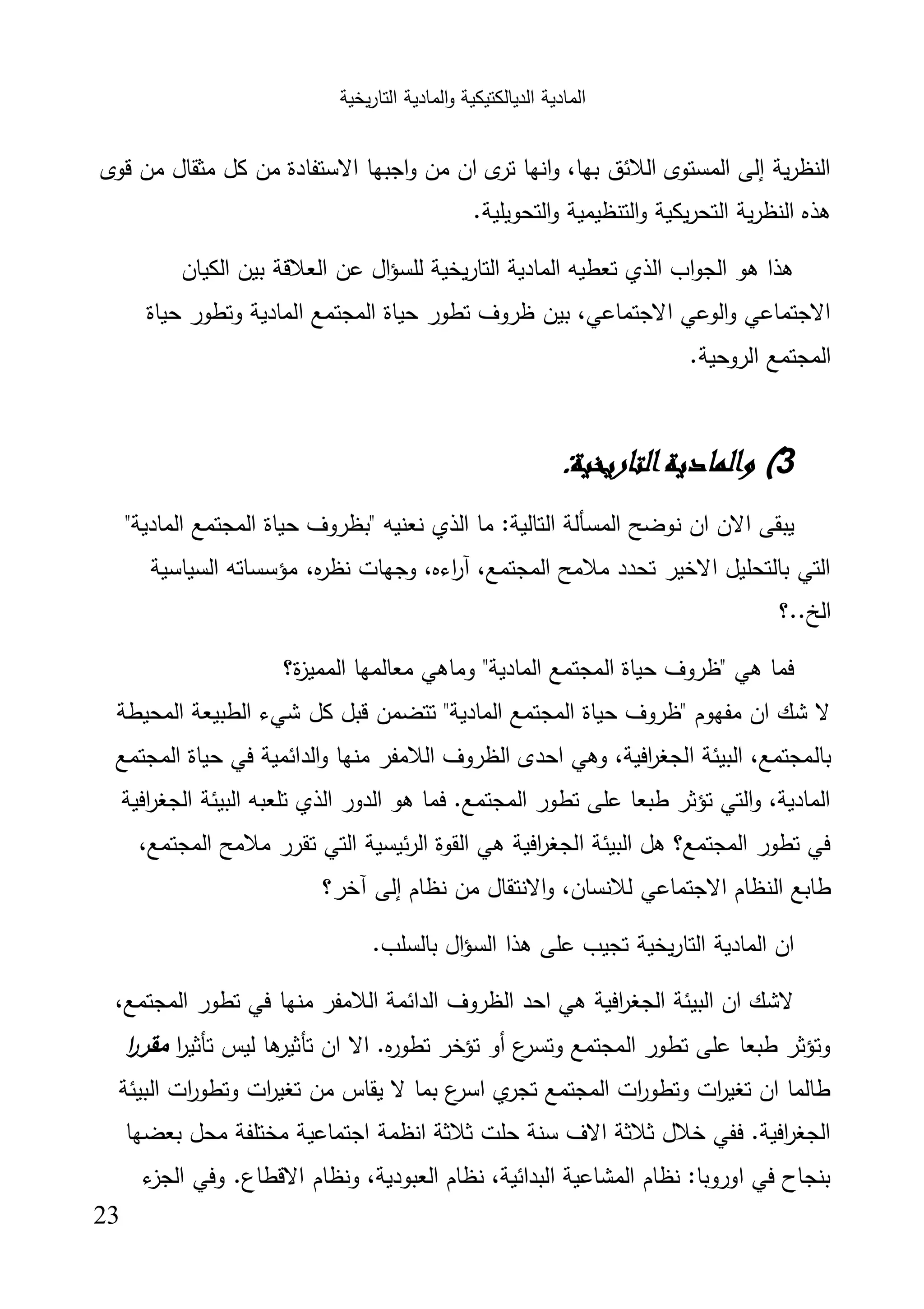 ‫اﻟﺗﺎر‬ ‫اﻟﻣﺎدﯾﺔ‬‫و‬ ‫اﻟدﯾﺎﻟﻛﺗﯾﻛﯾﺔ‬ ‫اﻟﻣﺎدﯾﺔ‬‫ﯾﺧﯾﺔ‬
23
‫ﻗوى‬ ‫ﻣن‬ ‫ﻣﺛﻘﺎل‬ ‫ﻛل‬ ‫ﻣن‬ ‫اﻻﺳﺗﻔﺎدة‬ ‫اﺟﺑﻬﺎ‬‫و‬ ‫ﻣن‬ ‫ان‬ ‫ى‬‫ﺗر‬ ‫اﻧﻬﺎ‬‫و‬ ،‫ﺑﻬﺎ‬ ‫اﻟﻼﺋق‬ ‫اﻟﻣﺳﺗوى‬ ‫إﻟﻰ‬ ‫ﯾﺔ‬‫ر‬‫اﻟﻧظ‬
‫ﯾﻛ‬‫ر‬‫اﻟﺗﺣ‬ ‫ﯾﺔ‬‫ر‬‫اﻟﻧظ‬ ‫ﻫذﻩ‬.‫اﻟﺗﺣوﯾﻠﯾﺔ‬‫و‬ ‫اﻟﺗﻧظﯾﻣﯾﺔ‬‫و‬ ‫ﯾﺔ‬
‫اﻟﻛﯾﺎن‬ ‫ﺑﯾن‬ ‫اﻟﻌﻼﻗﺔ‬ ‫ﻋن‬ ‫ال‬‫ؤ‬‫ﻟﻠﺳ‬ ‫اﻟﺗﺎرﯾﺧﯾﺔ‬ ‫اﻟﻣﺎدﯾﺔ‬ ‫ﺗﻌطﯾﻪ‬ ‫اﻟذي‬ ‫اب‬‫و‬‫اﻟﺟ‬ ‫ﻫو‬ ‫ﻫذا‬
‫ﺣﯾﺎة‬ ‫وﺗطور‬ ‫اﻟﻣﺎدﯾﺔ‬ ‫اﻟﻣﺟﺗﻣﻊ‬ ‫ﺣﯾﺎة‬ ‫ﺗطور‬ ‫ظروف‬ ‫ﺑﯾن‬ ،‫اﻻﺟﺗﻣﺎﻋﻲ‬ ‫اﻟوﻋﻲ‬‫و‬ ‫اﻻﺟﺗﻣﺎﻋﻲ‬
.‫اﻟروﺣﯾﺔ‬ ‫اﻟﻣﺟﺗﻣﻊ‬
3(‫اﻟﺘﺎرﻳﺨﻴﺔ‬‫واﻟﻤﺎدﻳﺔ‬:
‫اﻟذي‬ ‫ﻣﺎ‬ :‫اﻟﺗﺎﻟﯾﺔ‬ ‫اﻟﻣﺳﺄﻟﺔ‬ ‫ﻧوﺿﺢ‬ ‫ان‬ ‫اﻻن‬ ‫ﯾﺑﻘﻰ‬"‫اﻟﻣﺎدﯾﺔ‬ ‫اﻟﻣﺟﺗﻣﻊ‬ ‫ﺣﯾﺎة‬ ‫"ﺑظروف‬ ‫ﻧﻌﻧﯾﻪ‬
‫اﻟﺳﯾﺎﺳﯾﺔ‬ ‫ﻣؤﺳﺳﺎﺗﻪ‬ ،‫ﻩ‬‫ر‬‫ﻧظ‬ ‫وﺟﻬﺎت‬ ،‫اءﻩ‬‫ر‬‫آ‬ ،‫اﻟﻣﺟﺗﻣﻊ‬ ‫ﻣﻼﻣﺢ‬ ‫ﺗﺣدد‬ ‫اﻻﺧﯾر‬ ‫ﺑﺎﻟﺗﺣﻠﯾل‬ ‫اﻟﺗﻲ‬
‫اﻟﺦ..؟‬
‫ة؟‬‫ز‬‫اﻟﻣﻣﯾ‬ ‫ﻣﻌﺎﻟﻣﻬﺎ‬ ‫وﻣﺎﻫﻲ‬ "‫اﻟﻣﺎدﯾﺔ‬ ‫اﻟﻣﺟﺗﻣﻊ‬ ‫ﺣﯾﺎة‬ ‫"ظروف‬ ‫ﻫﻲ‬ ‫ﻓﻣﺎ‬
‫اﻟﻣﺣﯾطﺔ‬ ‫اﻟطﺑﯾﻌﺔ‬ ‫ﺷﻲء‬ ‫ﻛل‬ ‫ﻗﺑل‬ ‫ﺗﺗﺿﻣن‬ "‫اﻟﻣﺎدﯾﺔ‬ ‫اﻟﻣﺟﺗﻣﻊ‬ ‫ﺣﯾﺎة‬ ‫"ظروف‬ ‫ﻣﻔﻬوم‬ ‫ان‬ ‫ﺷك‬ ‫ﻻ‬
‫ﺑﺎﻟ‬‫اﻟﻣﺟﺗﻣﻊ‬ ‫ﺣﯾﺎة‬ ‫ﻓﻲ‬ ‫اﻟداﺋﻣﯾﺔ‬‫و‬ ‫ﻣﻧﻬﺎ‬ ‫اﻟﻼﻣﻔر‬ ‫اﻟظروف‬ ‫اﺣدى‬ ‫وﻫﻲ‬ ،‫اﻓﯾﺔ‬‫ر‬‫اﻟﺟﻐ‬ ‫اﻟﺑﯾﺋﺔ‬ ،‫ﻣﺟﺗﻣﻊ‬
‫اﻓﯾﺔ‬‫ر‬‫اﻟﺟﻐ‬ ‫اﻟﺑﯾﺋﺔ‬ ‫ﺗﻠﻌﺑﻪ‬ ‫اﻟذي‬ ‫اﻟدور‬ ‫ﻫو‬ ‫ﻓﻣﺎ‬ .‫اﻟﻣﺟﺗﻣﻊ‬ ‫ﺗطور‬ ‫ﻋﻠﻰ‬ ‫طﺑﻌﺎ‬ ‫ﺗؤﺛر‬ ‫اﻟﺗﻲ‬‫و‬ ،‫اﻟﻣﺎدﯾﺔ‬
،‫اﻟﻣﺟﺗﻣﻊ‬ ‫ﻣﻼﻣﺢ‬ ‫ﺗﻘرر‬ ‫اﻟﺗﻲ‬ ‫ﺋﯾﺳﯾﺔ‬‫ر‬‫اﻟ‬ ‫اﻟﻘوة‬ ‫ﻫﻲ‬ ‫اﻓﯾﺔ‬‫ر‬‫اﻟﺟﻐ‬ ‫اﻟﺑﯾﺋﺔ‬ ‫ﻫل‬ ‫اﻟﻣﺟﺗﻣﻊ؟‬ ‫ﺗطور‬ ‫ﻓﻲ‬
‫اﻟ‬ ‫طﺎﺑﻊ‬‫آﺧر؟‬ ‫إﻟﻰ‬ ‫ﻧظﺎم‬ ‫ﻣن‬ ‫اﻻﻧﺗﻘﺎل‬‫و‬ ،‫ﻟﻼﻧﺳﺎن‬ ‫اﻻﺟﺗﻣﺎﻋﻲ‬ ‫ﻧظﺎم‬
.‫ﺑﺎﻟﺳﻠب‬ ‫ال‬‫ؤ‬‫اﻟﺳ‬ ‫ﻫذا‬ ‫ﻋﻠﻰ‬ ‫ﺗﺟﯾب‬ ‫ﯾﺧﯾﺔ‬‫ر‬‫اﻟﺗﺎ‬ ‫اﻟﻣﺎدﯾﺔ‬ ‫ان‬
،‫اﻟﻣﺟﺗﻣﻊ‬ ‫ﺗطور‬ ‫ﻓﻲ‬ ‫ﻣﻧﻬﺎ‬ ‫اﻟﻼﻣﻔر‬ ‫اﻟداﺋﻣﺔ‬ ‫اﻟظروف‬ ‫اﺣد‬ ‫ﻫﻲ‬ ‫اﻓﯾﺔ‬‫ر‬‫اﻟﺟﻐ‬ ‫اﻟﺑﯾﺋﺔ‬ ‫ان‬ ‫ﻻﺷك‬
‫ا‬‫ر‬‫ﺗﺄﺛﯾ‬ ‫ﻟﯾس‬ ‫ﻫﺎ‬‫ﺗﺄﺛﯾر‬ ‫ان‬ ‫اﻻ‬ .‫ﻩ‬‫ر‬‫ﺗطو‬ ‫ﺗؤﺧر‬ ‫أو‬ ‫ع‬‫وﺗﺳر‬ ‫اﻟﻣﺟﺗﻣﻊ‬ ‫ﺗطور‬ ‫ﻋﻠﻰ‬ ‫طﺑﻌﺎ‬ ‫وﺗؤﺛر‬‫ﻣﻘرر‬‫ا‬
‫اﻟﺑﯾﺋﺔ‬ ‫ات‬‫ر‬‫وﺗطو‬ ‫ات‬‫ر‬‫ﺗﻐﯾ‬ ‫ﻣن‬ ‫ﯾﻘﺎس‬ ‫ﻻ‬ ‫ﺑﻣﺎ‬ ‫ع‬‫اﺳر‬ ‫ي‬‫ﺗﺟر‬ ‫اﻟﻣﺟﺗﻣﻊ‬ ‫ات‬‫ر‬‫وﺗطو‬ ‫ات‬‫ر‬‫ﺗﻐﯾ‬ ‫ان‬ ‫طﺎﻟﻣﺎ‬
‫ﺑﻌﺿﻬﺎ‬ ‫ﻣﺣل‬ ‫ﻣﺧﺗﻠﻔﺔ‬ ‫اﺟﺗﻣﺎﻋﯾﺔ‬ ‫اﻧظﻣﺔ‬ ‫ﺛﻼﺛﺔ‬ ‫ﺣﻠت‬ ‫ﺳﻧﺔ‬ ‫اﻻف‬ ‫ﺛﻼﺛﺔ‬ ‫ﺧﻼل‬ ‫ﻓﻔﻲ‬ .‫اﻓﯾﺔ‬‫ر‬‫اﻟﺟﻐ‬
‫ء‬‫اﻟﺟز‬ ‫وﻓﻲ‬ .‫اﻻﻗطﺎع‬ ‫وﻧظﺎم‬ ،‫اﻟﻌﺑودﯾﺔ‬ ‫ﻧظﺎم‬ ،‫اﻟﺑداﺋﯾﺔ‬ ‫اﻟﻣﺷﺎﻋﯾﺔ‬ ‫ﻧظﺎم‬ :‫اوروﺑﺎ‬ ‫ﻓﻲ‬ ‫ﺑﻧﺟﺎح‬
 