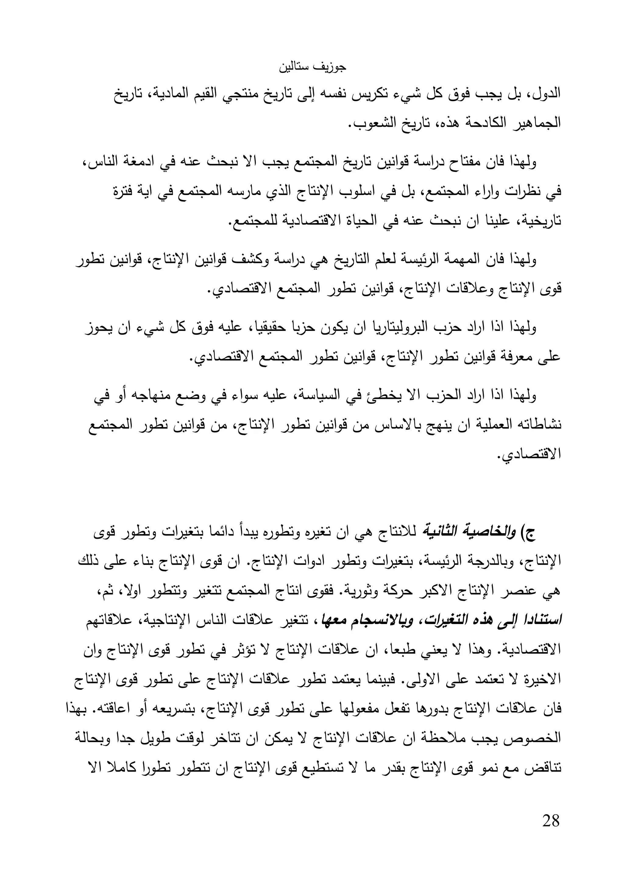 ‫ﺳﺗﺎﻟﯾن‬ ‫ﯾف‬‫ز‬‫ﺟو‬
28
‫ﯾﺦ‬‫ر‬‫ﺗﺎ‬ ،‫اﻟﻣﺎدﯾﺔ‬ ‫اﻟﻘﯾم‬ ‫ﻣﻧﺗﺟﻲ‬ ‫ﺗﺎرﯾﺦ‬ ‫إﻟﻰ‬ ‫ﻧﻔﺳﻪ‬ ‫ﯾس‬‫ر‬‫ﺗﻛ‬ ‫ﺷﻲء‬ ‫ﻛل‬ ‫ﻓوق‬ ‫ﯾﺟب‬ ‫ﺑل‬ ،‫اﻟدول‬
.‫اﻟﺷﻌوب‬ ‫ﯾﺦ‬‫ر‬‫ﺗﺎ‬ ،‫ﻫذﻩ‬ ‫اﻟﻛﺎدﺣﺔ‬ ‫اﻟﺟﻣﺎﻫﯾر‬
‫ﻓﻲ‬ ‫ﻋﻧﻪ‬ ‫ﻧﺑﺣث‬ ‫اﻻ‬ ‫ﯾﺟب‬ ‫اﻟﻣﺟﺗﻣﻊ‬ ‫ﯾﺦ‬‫ر‬‫ﺗﺎ‬ ‫اﻧﯾن‬‫و‬‫ﻗ‬ ‫اﺳﺔ‬‫ر‬‫د‬ ‫ﻣﻔﺗﺎح‬ ‫ﻓﺎن‬ ‫وﻟﻬذا‬،‫اﻟﻧﺎس‬ ‫ادﻣﻐﺔ‬
‫اﺳﻠوب‬ ‫ﻓﻲ‬ ‫ﺑل‬ ،‫اﻟﻣﺟﺗﻣﻊ‬ ‫اء‬‫ر‬‫ا‬‫و‬ ‫ات‬‫ر‬‫ﻧظ‬ ‫ﻓﻲ‬‫اﻹﻧﺗﺎج‬‫ة‬‫ر‬‫ﻓﺗ‬ ‫اﯾﺔ‬ ‫ﻓﻲ‬ ‫اﻟﻣﺟﺗﻣﻊ‬ ‫ﻣﺎرﺳﻪ‬ ‫اﻟذي‬
.‫ﻟﻠﻣﺟﺗﻣﻊ‬ ‫اﻻﻗﺗﺻﺎدﯾﺔ‬ ‫اﻟﺣﯾﺎة‬ ‫ﻓﻲ‬ ‫ﻋﻧﻪ‬ ‫ﻧﺑﺣث‬ ‫ان‬ ‫ﻋﻠﯾﻧﺎ‬ ،‫ﯾﺧﯾﺔ‬‫ر‬‫ﺗﺎ‬
‫اﻧﯾن‬‫و‬‫ﻗ‬ ‫وﻛﺷف‬ ‫اﺳﺔ‬‫ر‬‫د‬ ‫ﻫﻲ‬ ‫ﯾﺦ‬‫ر‬‫اﻟﺗﺎ‬ ‫ﻟﻌﻠم‬ ‫ﺋﯾﺳﺔ‬‫ر‬‫اﻟ‬ ‫اﻟﻣﻬﻣﺔ‬ ‫ﻓﺎن‬ ‫وﻟﻬذا‬‫اﻹﻧﺗﺎج‬‫ﺗطور‬ ‫اﻧﯾن‬‫و‬‫ﻗ‬ ،
‫ﻗوى‬‫اﻹﻧﺗﺎج‬‫وﻋﻼﻗﺎت‬‫اﻹﻧﺗﺎج‬‫ﻗ‬ ،.‫اﻻﻗﺗﺻﺎدي‬ ‫اﻟﻣﺟﺗﻣﻊ‬ ‫ﺗطور‬ ‫اﻧﯾن‬‫و‬
‫ﯾﺣوز‬ ‫ان‬ ‫ﺷﻲء‬ ‫ﻛل‬ ‫ﻓوق‬ ‫ﻋﻠﯾﻪ‬ ،‫ﺣﻘﯾﻘﯾﺎ‬ ‫ﺣزﺑﺎ‬ ‫ﯾﻛون‬ ‫ان‬ ‫ﯾﺎ‬‫ر‬‫اﻟﺑروﻟﯾﺗﺎ‬ ‫ﺣزب‬ ‫اد‬‫ر‬‫ا‬ ‫اذا‬ ‫وﻟﻬذا‬
‫ﺗطور‬ ‫اﻧﯾن‬‫و‬‫ﻗ‬ ‫ﻣﻌرﻓﺔ‬ ‫ﻋﻠﻰ‬‫اﻹﻧﺗﺎج‬.‫اﻻﻗﺗﺻﺎدي‬ ‫اﻟﻣﺟﺗﻣﻊ‬ ‫ﺗطور‬ ‫اﻧﯾن‬‫و‬‫ﻗ‬ ،
‫ﻓﻲ‬ ‫أو‬ ‫ﻣﻧﻬﺎﺟﻪ‬ ‫وﺿﻊ‬ ‫ﻓﻲ‬ ‫اء‬‫و‬‫ﺳ‬ ‫ﻋﻠﯾﻪ‬ ،‫اﻟﺳﯾﺎﺳﺔ‬ ‫ﻓﻲ‬ ‫ﯾﺧطﺊ‬ ‫اﻻ‬ ‫اﻟﺣزب‬ ‫اد‬‫ر‬‫ا‬ ‫اذا‬ ‫وﻟﻬذا‬
‫اﻟﻌﻣﻠﯾﺔ‬ ‫ﻧﺷﺎطﺎﺗﻪ‬‫ﺗطور‬ ‫اﻧﯾن‬‫و‬‫ﻗ‬ ‫ﻣن‬ ‫ﺑﺎﻻﺳﺎس‬ ‫ﯾﻧﻬﺞ‬ ‫ان‬‫اﻹﻧﺗﺎج‬‫اﻟﻣﺟﺗﻣﻊ‬ ‫ﺗطور‬ ‫اﻧﯾن‬‫و‬‫ﻗ‬ ‫ﻣن‬ ،
.‫اﻻﻗﺗﺻﺎدي‬
(‫ج‬‫اﻟﺛﺎﻧﯾﺔ‬ ‫اﻟﺧﺎﺻﯾﺔ‬‫و‬‫ﻗوى‬ ‫وﺗطور‬ ‫ات‬‫ر‬‫ﺑﺗﻐﯾ‬ ‫داﺋﻣﺎ‬ ‫ﯾﺑدأ‬ ‫ﻩ‬‫ر‬‫وﺗطو‬ ‫ﻩ‬‫ر‬‫ﺗﻐﯾ‬ ‫ان‬ ‫ﻫﻲ‬ ‫ﻟﻼﻧﺗﺎج‬
‫اﻹﻧﺗﺎج‬‫ات‬‫و‬‫اد‬ ‫وﺗطور‬ ‫ات‬‫ر‬‫ﺑﺗﻐﯾ‬ ،‫ﺋﯾﺳﺔ‬‫ر‬‫اﻟ‬ ‫ﺟﺔ‬‫وﺑﺎﻟدر‬ ،‫اﻹﻧﺗﺎج‬‫ﻗوى‬ ‫ان‬ .‫اﻹﻧﺗﺎج‬‫ذﻟك‬ ‫ﻋﻠﻰ‬ ‫ﺑﻧﺎء‬
‫ﻋﻧﺻر‬ ‫ﻫﻲ‬‫اﻹﻧﺗﺎج‬‫اﻻ‬،‫ﺛم‬ ،‫ﻻ‬‫او‬ ‫وﺗﺗطور‬ ‫ﺗﺗﻐﯾر‬ ‫اﻟﻣﺟﺗﻣﻊ‬ ‫اﻧﺗﺎج‬ ‫ﻓﻘوى‬ .‫ﯾﺔ‬‫ر‬‫وﺛو‬ ‫ﺣرﻛﺔ‬ ‫ﻛﺑر‬
‫ﻣﻌﻬﺎ‬ ‫وﺑﺎﻻﻧﺳﺟﺎم‬ ،‫ات‬‫ر‬‫اﻟﺗﻐﯾ‬ ‫ﻫذﻩ‬ ‫إﻟﻰ‬ ‫اﺳﺗﻧﺎدا‬‫اﻟﻧﺎس‬ ‫ﻋﻼﻗﺎت‬ ‫ﺗﺗﻐﯾر‬ ،‫اﻹﻧﺗﺎﺟ‬‫ﻋﻼﻗﺎﺗﻬم‬ ،‫ﯾﺔ‬
‫ﻋﻼﻗﺎت‬ ‫ان‬ ،‫طﺑﻌﺎ‬ ‫ﯾﻌﻧﻲ‬ ‫ﻻ‬ ‫وﻫذا‬ .‫اﻻﻗﺗﺻﺎدﯾﺔ‬‫اﻹﻧﺗﺎج‬‫ﻗوى‬ ‫ﺗطور‬ ‫ﻓﻲ‬ ‫ﺗؤﺛر‬ ‫ﻻ‬‫اﻹﻧﺗﺎج‬‫ان‬‫و‬
‫ﻓﺑﯾﻧﻣ‬ .‫اﻻوﻟﻰ‬ ‫ﻋﻠﻰ‬ ‫ﺗﻌﺗﻣد‬ ‫ﻻ‬ ‫ة‬‫ر‬‫اﻻﺧﯾ‬‫ﻋﻼﻗﺎت‬ ‫ﺗطور‬ ‫ﯾﻌﺗﻣد‬ ‫ﺎ‬‫اﻹﻧﺗﺎج‬‫ﻗوى‬ ‫ﺗطور‬ ‫ﻋﻠﻰ‬‫اﻹﻧﺗﺎج‬
‫ﻋﻼﻗﺎت‬ ‫ﻓﺎن‬‫اﻹﻧﺗﺎج‬‫ﻗوى‬ ‫ﺗطور‬ ‫ﻋﻠﻰ‬ ‫ﻣﻔﻌوﻟﻬﺎ‬ ‫ﺗﻔﻌل‬ ‫ﻫﺎ‬‫ﺑدور‬‫اﻹﻧﺗﺎج‬‫ﺑﻬذا‬ .‫اﻋﺎﻗﺗﻪ‬ ‫أو‬ ‫ﯾﻌﻪ‬‫ر‬‫ﺑﺗﺳ‬ ،
‫ﻋﻼﻗﺎت‬ ‫ان‬ ‫ﻣﻼﺣظﺔ‬ ‫ﯾﺟب‬ ‫اﻟﺧﺻوص‬‫اﻹﻧﺗﺎج‬‫وﺑﺣﺎﻟﺔ‬ ‫ﺟدا‬ ‫طوﯾل‬ ‫ﻟوﻗت‬ ‫ﺗﺗﺎﺧر‬ ‫ان‬ ‫ﯾﻣﻛن‬ ‫ﻻ‬
‫ﻗوى‬ ‫ﻧﻣو‬ ‫ﻣﻊ‬ ‫ﺗﻧﺎﻗض‬‫اﻹﻧﺗﺎج‬‫ﻗوى‬ ‫ﺗﺳﺗطﯾﻊ‬ ‫ﻻ‬ ‫ﻣﺎ‬ ‫ﺑﻘدر‬‫ا‬‫ﻹﻧﺗﺎج‬‫اﻻ‬ ‫ﻛﺎﻣﻼ‬ ‫ا‬‫ر‬‫ﺗطو‬ ‫ﺗﺗطور‬ ‫ان‬
 