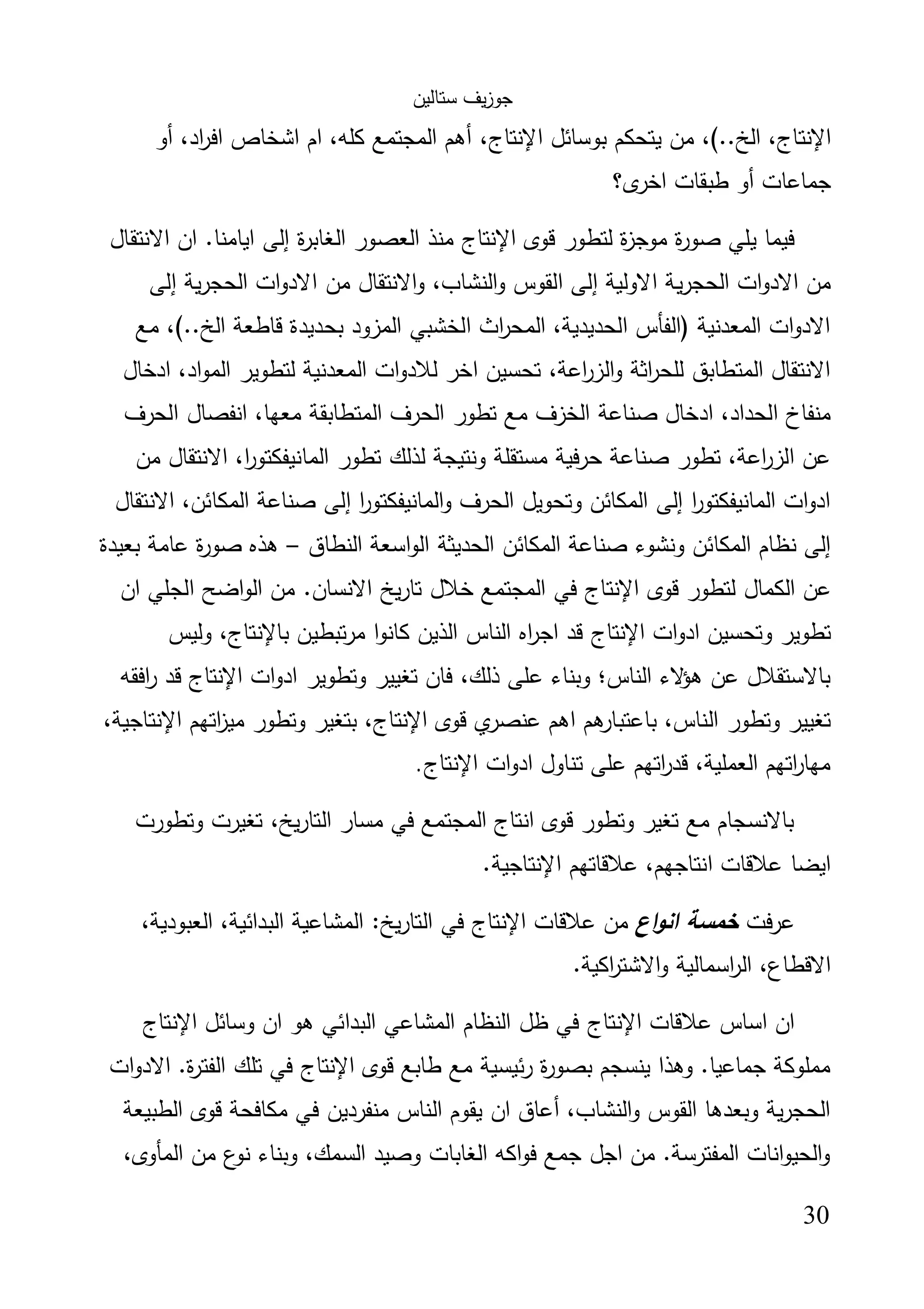 ‫ﺳﺗﺎﻟﯾن‬ ‫ﯾف‬‫ز‬‫ﺟو‬
30
‫اﻹﻧﺗﺎج‬‫ﺑوﺳﺎﺋل‬ ‫ﯾﺗﺣﻛم‬ ‫ﻣن‬ ،(..‫اﻟﺦ‬ ،‫اﻹﻧﺗﺎج‬‫أو‬ ،‫اد‬‫ر‬‫اﻓ‬ ‫اﺷﺧﺎص‬ ‫ام‬ ،‫ﻛﻠﻪ‬ ‫اﻟﻣﺟﺗﻣﻊ‬ ‫أﻫم‬ ،
‫ى؟‬‫اﺧر‬ ‫طﺑﻘﺎت‬ ‫أو‬ ‫ﺟﻣﺎﻋﺎت‬
‫ﻗوى‬ ‫ﻟﺗطور‬ ‫ة‬‫ز‬‫ﻣوﺟ‬ ‫ة‬‫ر‬‫ﺻو‬ ‫ﯾﻠﻲ‬ ‫ﻓﯾﻣﺎ‬‫اﻹﻧﺗﺎج‬‫اﻻﻧﺗﻘﺎل‬ ‫ان‬ .‫اﯾﺎﻣﻧﺎ‬ ‫إﻟﻰ‬ ‫ة‬‫ر‬‫اﻟﻐﺎﺑ‬ ‫اﻟﻌﺻور‬ ‫ﻣﻧذ‬
‫ﯾ‬‫ر‬‫اﻟﺣﺟ‬ ‫ات‬‫و‬‫اﻻد‬ ‫ﻣن‬‫إﻟﻰ‬ ‫ﯾﺔ‬‫ر‬‫اﻟﺣﺟ‬ ‫ات‬‫و‬‫اﻻد‬ ‫ﻣن‬ ‫اﻻﻧﺗﻘﺎل‬‫و‬ ،‫اﻟﻧﺷﺎب‬‫و‬ ‫اﻟﻘوس‬ ‫إﻟﻰ‬ ‫اﻻوﻟﯾﺔ‬ ‫ﺔ‬
‫ﻣﻊ‬ ،(..‫اﻟﺦ‬ ‫ﻗﺎطﻌﺔ‬ ‫ﺑﺣدﯾدة‬ ‫اﻟﻣزود‬ ‫اﻟﺧﺷﺑﻲ‬ ‫اث‬‫ر‬‫اﻟﻣﺣ‬ ،‫اﻟﺣدﯾدﯾﺔ‬ ‫)اﻟﻔﺄس‬ ‫اﻟﻣﻌدﻧﯾﺔ‬ ‫ات‬‫و‬‫اﻻد‬
‫ادﺧﺎل‬ ،‫اد‬‫و‬‫اﻟﻣ‬ ‫ﻟﺗطوﯾر‬ ‫اﻟﻣﻌدﻧﯾﺔ‬ ‫ات‬‫و‬‫ﻟﻼد‬ ‫اﺧر‬ ‫ﺗﺣﺳﯾن‬ ،‫اﻋﺔ‬‫ر‬‫اﻟز‬‫و‬ ‫اﺛﺔ‬‫ر‬‫ﻟﻠﺣ‬ ‫اﻟﻣﺗطﺎﺑق‬ ‫اﻻﻧﺗﻘﺎل‬
‫اﻟﺧز‬ ‫ﺻﻧﺎﻋﺔ‬ ‫ادﺧﺎل‬ ،‫اﻟﺣداد‬ ‫ﻣﻧﻔﺎخ‬‫اﻟﺣرف‬ ‫اﻧﻔﺻﺎل‬ ،‫ﻣﻌﻬﺎ‬ ‫اﻟﻣﺗطﺎﺑﻘﺔ‬ ‫اﻟﺣرف‬ ‫ﺗطور‬ ‫ﻣﻊ‬ ‫ف‬
‫ﻣن‬ ‫اﻻﻧﺗﻘﺎل‬ ،‫ا‬‫ر‬‫اﻟﻣﺎﻧﯾﻔﻛﺗو‬ ‫ﺗطور‬ ‫ﻟذﻟك‬ ‫وﻧﺗﯾﺟﺔ‬ ‫ﻣﺳﺗﻘﻠﺔ‬ ‫ﺣرﻓﯾﺔ‬ ‫ﺻﻧﺎﻋﺔ‬ ‫ﺗطور‬ ،‫اﻋﺔ‬‫ر‬‫اﻟز‬ ‫ﻋن‬
‫اﻻﻧﺗﻘﺎل‬ ،‫اﻟﻣﻛﺎﺋن‬ ‫ﺻﻧﺎﻋﺔ‬ ‫إﻟﻰ‬ ‫ا‬‫ر‬‫اﻟﻣﺎﻧﯾﻔﻛﺗو‬‫و‬ ‫اﻟﺣرف‬ ‫وﺗﺣوﯾل‬ ‫اﻟﻣﻛﺎﺋن‬ ‫إﻟﻰ‬ ‫ا‬‫ر‬‫اﻟﻣﺎﻧﯾﻔﻛﺗو‬ ‫ات‬‫و‬‫اد‬
‫ا‬ ‫اﻟﺣدﯾﺛﺔ‬ ‫اﻟﻣﻛﺎﺋن‬ ‫ﺻﻧﺎﻋﺔ‬ ‫وﻧﺷوء‬ ‫اﻟﻣﻛﺎﺋن‬ ‫ﻧظﺎم‬ ‫إﻟﻰ‬‫اﻟﻧطﺎق‬ ‫اﺳﻌﺔ‬‫و‬‫ﻟ‬–‫ﺑﻌﯾدة‬ ‫ﻋﺎﻣﺔ‬ ‫ة‬‫ر‬‫ﺻو‬ ‫ﻫذﻩ‬
‫ﻗوى‬ ‫ﻟﺗطور‬ ‫اﻟﻛﻣﺎل‬ ‫ﻋن‬‫اﻹﻧﺗﺎج‬‫ان‬ ‫اﻟﺟﻠﻲ‬ ‫اﺿﺢ‬‫و‬‫اﻟ‬ ‫ﻣن‬ .‫اﻻﻧﺳﺎن‬ ‫ﯾﺦ‬‫ر‬‫ﺗﺎ‬ ‫ﺧﻼل‬ ‫اﻟﻣﺟﺗﻣﻊ‬ ‫ﻓﻲ‬
‫ات‬‫و‬‫اد‬ ‫وﺗﺣﺳﯾن‬ ‫ﺗطوﯾر‬‫اﻹﻧﺗﺎج‬‫ﺑ‬ ‫ﺗﺑطﯾن‬‫ر‬‫ﻣ‬ ‫ا‬‫و‬‫ﻛﺎﻧ‬ ‫اﻟذﯾن‬ ‫اﻟﻧﺎس‬ ‫اﻩ‬‫ر‬‫اﺟ‬ ‫ﻗد‬‫ﺎﻹﻧﺗﺎج‬‫وﻟﯾس‬ ،
‫ات‬‫و‬‫اد‬ ‫وﺗطوﯾر‬ ‫ﺗﻐﯾﯾر‬ ‫ﻓﺎن‬ ،‫ذﻟك‬ ‫ﻋﻠﻰ‬ ‫وﺑﻧﺎء‬ ‫اﻟﻧﺎس؛‬ ‫ﻻء‬‫ﻫؤ‬ ‫ﻋن‬ ‫ﺑﺎﻻﺳﺗﻘﻼل‬‫اﻹﻧﺗﺎج‬‫اﻓﻘﻪ‬‫ر‬ ‫ﻗد‬
‫ﻗوى‬ ‫ي‬‫ﻋﻧﺻر‬ ‫اﻫم‬ ‫ﻫم‬‫ﺑﺎﻋﺗﺑﺎر‬ ،‫اﻟﻧﺎس‬ ‫وﺗطور‬ ‫ﺗﻐﯾﯾر‬‫اﻹﻧﺗﺎج‬‫اﺗﻬم‬‫ز‬‫ﻣﯾ‬ ‫وﺗطور‬ ‫ﺑﺗﻐﯾر‬ ،‫اﻹﻧﺗﺎﺟ‬،‫ﯾﺔ‬
‫ات‬‫و‬‫اد‬ ‫ﺗﻧﺎول‬ ‫ﻋﻠﻰ‬ ‫اﺗﻬم‬‫ر‬‫ﻗد‬ ،‫اﻟﻌﻣﻠﯾﺔ‬ ‫اﺗﻬم‬‫ر‬‫ﻣﻬﺎ‬‫اﻹﻧﺗﺎج‬.
‫وﺗطورت‬ ‫ﺗﻐﯾرت‬ ،‫ﯾﺦ‬‫ر‬‫اﻟﺗﺎ‬ ‫ﻣﺳﺎر‬ ‫ﻓﻲ‬ ‫اﻟﻣﺟﺗﻣﻊ‬ ‫اﻧﺗﺎج‬ ‫ﻗوى‬ ‫وﺗطور‬ ‫ﺗﻐﯾر‬ ‫ﻣﻊ‬ ‫ﺑﺎﻻﻧﺳﺟﺎم‬
‫ﻋﻼﻗﺎﺗﻬم‬ ،‫اﻧﺗﺎﺟﻬم‬ ‫ﻋﻼﻗﺎت‬ ‫اﯾﺿﺎ‬‫اﻹ‬‫ﻧﺗﺎﺟ‬.‫ﯾﺔ‬
‫ﻋرﻓت‬‫اع‬‫و‬‫اﻧ‬ ‫ﺧﻣﺳﺔ‬‫ﻋﻼﻗﺎت‬ ‫ﻣن‬‫اﻹﻧﺗﺎج‬،‫اﻟﻌﺑودﯾﺔ‬ ،‫اﻟﺑداﺋﯾﺔ‬ ‫اﻟﻣﺷﺎﻋﯾﺔ‬ :‫ﯾﺦ‬‫ر‬‫اﻟﺗﺎ‬ ‫ﻓﻲ‬
.‫اﻛﯾﺔ‬‫ر‬‫اﻻﺷﺗ‬‫و‬ ‫اﺳﻣﺎﻟﯾﺔ‬‫ر‬‫اﻟ‬ ،‫اﻻﻗطﺎع‬
‫ﻋﻼﻗﺎت‬ ‫اﺳﺎس‬ ‫ان‬‫اﻹﻧﺗﺎج‬‫وﺳﺎﺋل‬ ‫ان‬ ‫ﻫو‬ ‫اﻟﺑداﺋﻲ‬ ‫اﻟﻣﺷﺎﻋﻲ‬ ‫اﻟﻧظﺎم‬ ‫ظل‬ ‫ﻓﻲ‬‫اﻹﻧﺗﺎج‬
‫ﻗوى‬ ‫طﺎﺑﻊ‬ ‫ﻣﻊ‬ ‫ﺋﯾﺳﯾﺔ‬‫ر‬ ‫ة‬‫ر‬‫ﺑﺻو‬ ‫ﯾﻧﺳﺟم‬ ‫وﻫذا‬ .‫ﺟﻣﺎﻋﯾﺎ‬ ‫ﻣﻣﻠوﻛﺔ‬‫اﻹﻧﺗﺎج‬‫اﻟ‬ ‫ﺗﻠك‬ ‫ﻓﻲ‬‫ات‬‫و‬‫اﻻد‬ .‫ة‬‫ر‬‫ﻔﺗ‬
‫اﻟطﺑﯾﻌﺔ‬ ‫ﻗوى‬ ‫ﻣﻛﺎﻓﺣﺔ‬ ‫ﻓﻲ‬ ‫ﻣﻧﻔردﯾن‬ ‫اﻟﻧﺎس‬ ‫ﯾﻘوم‬ ‫ان‬ ‫أﻋﺎق‬ ،‫اﻟﻧﺷﺎب‬‫و‬ ‫اﻟﻘوس‬ ‫وﺑﻌدﻫﺎ‬ ‫ﯾﺔ‬‫ر‬‫اﻟﺣﺟ‬
،‫اﻟﻣﺄوى‬ ‫ﻣن‬ ‫ع‬‫ﻧو‬ ‫وﺑﻧﺎء‬ ،‫اﻟﺳﻣك‬ ‫وﺻﯾد‬ ‫اﻟﻐﺎﺑﺎت‬ ‫اﻛﻪ‬‫و‬‫ﻓ‬ ‫ﺟﻣﻊ‬ ‫اﺟل‬ ‫ﻣن‬ .‫اﻟﻣﻔﺗرﺳﺔ‬ ‫اﻧﺎت‬‫و‬‫اﻟﺣﯾ‬‫و‬
 