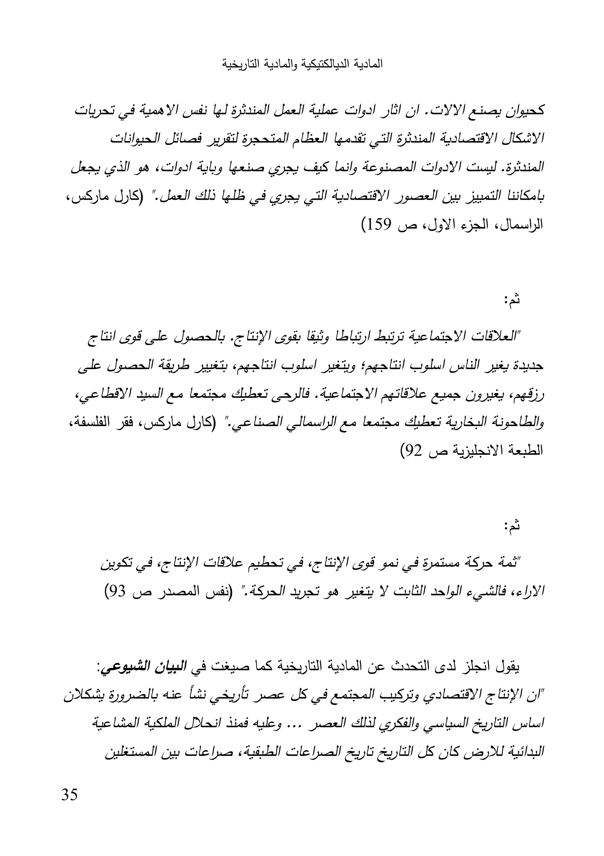 ‫اﻟﺗﺎر‬ ‫اﻟﻣﺎدﯾﺔ‬‫و‬ ‫اﻟدﯾﺎﻟﻛﺗﯾﻛﯾﺔ‬ ‫اﻟﻣﺎدﯾﺔ‬‫ﯾﺧﯾﺔ‬
35
.‫اﻻﻻت‬ ‫ﯾﺻﻧﻊ‬ ‫ان‬‫و‬‫ﻛﺣﯾ‬‫ﯾﺎت‬‫ر‬‫ﺗﺣ‬ ‫ﻓﻲ‬ ‫اﻻﻫﻣﯾﺔ‬ ‫ﻧﻔس‬ ‫ﻟﻬﺎ‬ ‫ة‬‫ر‬‫اﻟﻣﻧدﺛ‬ ‫اﻟﻌﻣل‬ ‫ﻋﻣﻠﯾﺔ‬ ‫ات‬‫و‬‫اد‬ ‫اﺛﺎر‬ ‫ان‬
‫اﻧﺎت‬‫و‬‫اﻟﺣﯾ‬ ‫ﻓﺻﺎﺋل‬ ‫ﯾر‬‫ر‬‫ﻟﺗﻘ‬ ‫ة‬‫ر‬‫اﻟﻣﺗﺣﺟ‬ ‫اﻟﻌظﺎم‬ ‫ﺗﻘدﻣﻬﺎ‬ ‫اﻟﺗﻲ‬ ‫ة‬‫ر‬‫اﻟﻣﻧدﺛ‬ ‫اﻻﻗﺗﺻﺎدﯾﺔ‬ ‫اﻻﺷﻛﺎل‬
‫ﯾﺟﻌل‬ ‫اﻟذي‬ ‫ﻫو‬ ،‫ات‬‫و‬‫اد‬ ‫وﺑﺎﯾﺔ‬ ‫ﺻﻧﻌﻬﺎ‬ ‫ي‬‫ﯾﺟر‬ ‫ﻛﯾف‬ ‫اﻧﻣﺎ‬‫و‬ ‫اﻟﻣﺻﻧوﻋﺔ‬ ‫ات‬‫و‬‫اﻻد‬ ‫ﻟﯾﺳت‬ .‫ة‬‫ر‬‫اﻟﻣﻧدﺛ‬
‫اﻻﻗﺗﺻﺎدﯾ‬ ‫اﻟﻌﺻور‬ ‫ﺑﯾن‬ ‫اﻟﺗﻣﯾﯾز‬ ‫ﺑﺎﻣﻛﺎﻧﻧﺎ‬".‫اﻟﻌﻣل‬ ‫ذﻟك‬ ‫ظﻠﻬﺎ‬ ‫ﻓﻲ‬ ‫ي‬‫ﯾﺟر‬ ‫اﻟﺗﻲ‬ ‫ﺔ‬،‫ﻣﺎرﻛس‬ ‫)ﻛﺎرل‬
‫ص‬ ،‫اﻻول‬ ‫ء‬‫اﻟﺟز‬ ،‫اﺳﻣﺎل‬‫ر‬‫اﻟ‬159(
:‫ﺛم‬
‫اﻧﺗﺎج‬ ‫ﻗوى‬ ‫ﻋﻠﻰ‬ ‫ﺑﺎﻟﺣﺻول‬ .‫اﻹﻧﺗﺎج‬ ‫ﺑﻘوى‬ ‫وﺛﯾﻘﺎ‬ ‫ﺗﺑﺎطﺎ‬‫ر‬‫ا‬ ‫ﺗﺑط‬‫ر‬‫ﺗ‬ ‫اﻻﺟﺗﻣﺎﻋﯾﺔ‬ ‫"اﻟﻌﻼﻗﺎت‬
‫ﻋﻠﻰ‬ ‫اﻟﺣﺻول‬ ‫ﯾﻘﺔ‬‫ر‬‫ط‬ ‫ﺑﺗﻐﯾﯾر‬ ،‫اﻧﺗﺎﺟﻬم‬ ‫اﺳﻠوب‬ ‫وﯾﺗﻐﯾر‬ ‫اﻧﺗﺎﺟﻬم؛‬ ‫اﺳﻠوب‬ ‫اﻟﻧﺎس‬ ‫ﯾﻐﯾر‬ ‫ﺟدﯾدة‬
‫ﻋﻼ‬ ‫ﺟﻣﯾﻊ‬ ‫ﯾﻐﯾرون‬ ،‫ﻗﻬم‬‫ز‬‫ر‬،‫اﻻﻗطﺎﻋﻲ‬ ‫اﻟﺳﯾد‬ ‫ﻣﻊ‬ ‫ﻣﺟﺗﻣﻌﺎ‬ ‫ﺗﻌطﯾك‬ ‫ﻓﺎﻟرﺣﻰ‬ .‫اﻻﺟﺗﻣﺎﻋﯾﺔ‬ ‫ﻗﺎﺗﻬم‬
".‫اﻟﺻﻧﺎﻋﻲ‬ ‫اﺳﻣﺎﻟﻲ‬‫ر‬‫اﻟ‬ ‫ﻣﻊ‬ ‫ﻣﺟﺗﻣﻌﺎ‬ ‫ﺗﻌطﯾك‬ ‫ﯾﺔ‬‫ر‬‫اﻟﺑﺧﺎ‬ ‫اﻟطﺎﺣوﻧﺔ‬‫و‬،‫اﻟﻔﻠﺳﻔﺔ‬ ‫ﻓﻘر‬ ،‫ﻣﺎرﻛس‬ ‫)ﻛﺎرل‬
‫ص‬ ‫ﯾﺔ‬‫ز‬‫اﻻﻧﺟﻠﯾ‬ ‫اﻟطﺑﻌﺔ‬92(
:‫ﺛم‬
‫ﺗﻛوﯾن‬ ‫ﻓﻲ‬ ،‫اﻹﻧﺗﺎج‬ ‫ﻋﻼﻗﺎت‬ ‫ﺗﺣطﯾم‬ ‫ﻓﻲ‬ ،‫اﻹﻧﺗﺎج‬ ‫ﻗوى‬ ‫ﻧﻣو‬ ‫ﻓﻲ‬ ‫ة‬‫ر‬‫ﻣﺳﺗﻣ‬ ‫ﺣرﻛﺔ‬ ‫"ﺛﻣﺔ‬
‫اﻟ‬ ‫ﻓﺎﻟﺷﻲء‬ ،‫اء‬‫ر‬‫اﻻ‬".‫اﻟﺣرﻛﺔ‬ ‫ﯾد‬‫ر‬‫ﺗﺟ‬ ‫ﻫو‬ ‫ﯾﺗﻐﯾر‬ ‫ﻻ‬ ‫اﻟﺛﺎﺑت‬ ‫اﺣد‬‫و‬‫ص‬ ‫اﻟﻣﺻدر‬ ‫)ﻧﻔس‬93(
‫ﻓﻲ‬ ‫ﺻﯾﻐت‬ ‫ﻛﻣﺎ‬ ‫ﯾﺧﯾﺔ‬‫ر‬‫اﻟﺗﺎ‬ ‫اﻟﻣﺎدﯾﺔ‬ ‫ﻋن‬ ‫اﻟﺗﺣدث‬ ‫ﻟدى‬ ‫اﻧﺟﻠز‬ ‫ﯾﻘول‬‫اﻟﺷﯾوﻋﻲ‬ ‫اﻟﺑﯾﺎن‬:
‫ﯾﺷﻛﻼن‬ ‫ة‬‫ر‬‫ﺑﺎﻟﺿرو‬ ‫ﻋﻧﻪ‬ ‫ﻧﺷﺄ‬ ‫ﯾﺧﻲ‬‫ر‬‫ﺗﺄ‬ ‫ﻋﺻر‬ ‫ﻛل‬ ‫ﻓﻲ‬ ‫اﻟﻣﺟﺗﻣﻊ‬ ‫وﺗرﻛﯾب‬ ‫اﻻﻗﺗﺻﺎدي‬ ‫اﻹﻧﺗﺎج‬ ‫"ان‬
‫وﻋﻠﯾﻪ‬ ... ‫اﻟﻌﺻر‬ ‫ﻟذﻟك‬ ‫ي‬‫اﻟﻔﻛر‬‫و‬ ‫اﻟﺳﯾﺎﺳﻲ‬ ‫ﯾﺦ‬‫ر‬‫اﻟﺗﺎ‬ ‫اﺳﺎس‬‫اﻟﻣﺷﺎﻋﯾﺔ‬ ‫اﻟﻣﻠﻛﯾﺔ‬ ‫اﻧﺣﻼل‬ ‫ﻓﻣﻧذ‬
‫اﻟﻣﺳﺗﻐﻠﯾن‬ ‫ﺑﯾن‬ ‫اﻋﺎت‬‫ر‬‫ﺻ‬ ،‫اﻟطﺑﻘﯾﺔ‬ ‫اﻋﺎت‬‫ر‬‫اﻟﺻ‬ ‫ﯾﺦ‬‫ر‬‫ﺗﺎ‬ ‫ﯾﺦ‬‫ر‬‫اﻟﺗﺎ‬ ‫ﻛل‬ ‫ﻛﺎن‬ ‫ﻟﻼرض‬ ‫اﻟﺑداﺋﯾﺔ‬
 