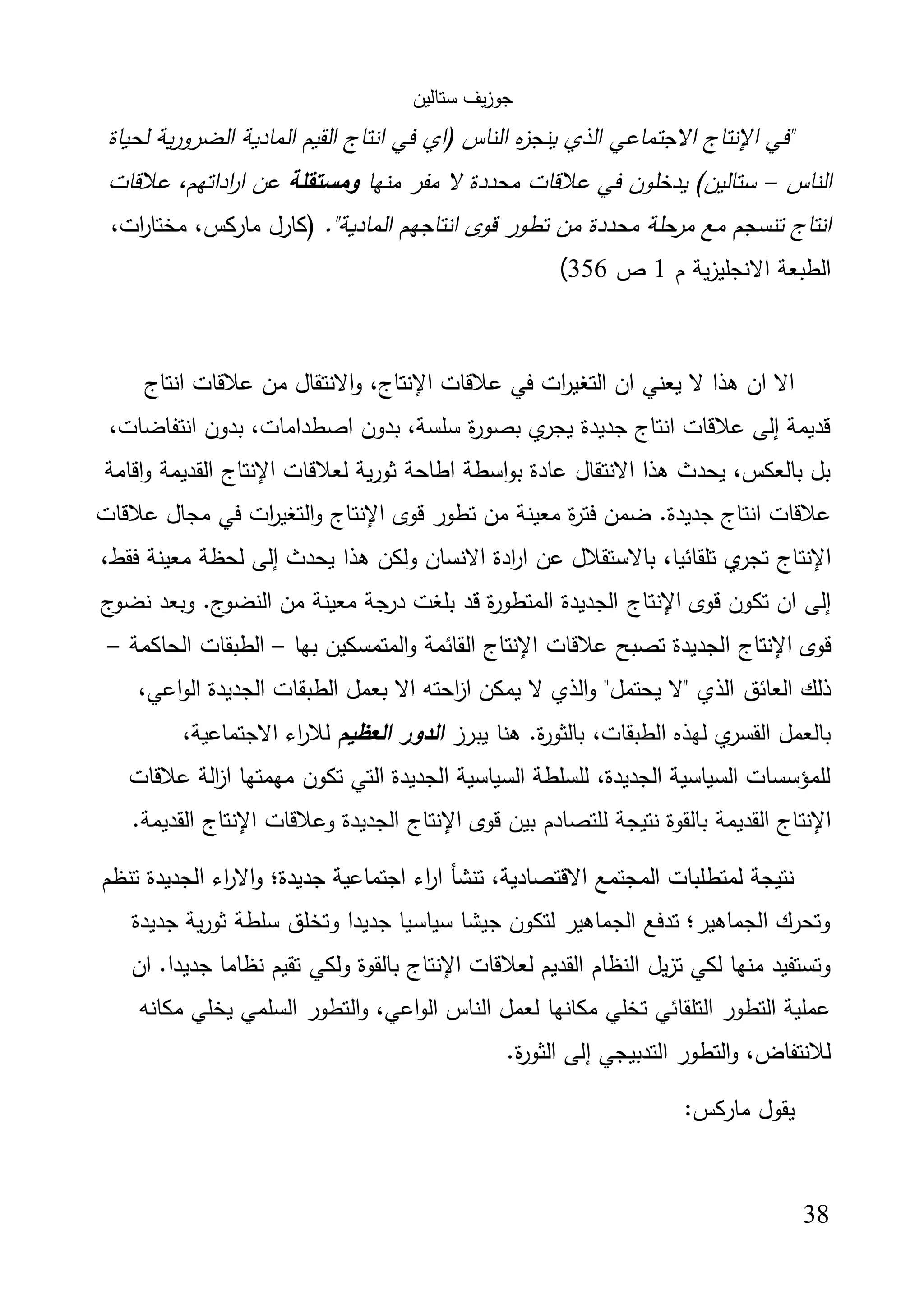 ‫ﺳﺗﺎﻟﯾن‬ ‫ﯾف‬‫ز‬‫ﺟو‬
38
‫ﻟ‬ ‫ﯾﺔ‬‫ر‬‫اﻟﺿرو‬ ‫اﻟﻣﺎدﯾﺔ‬ ‫اﻟﻘﯾم‬ ‫اﻧﺗﺎج‬ ‫ﻓﻲ‬ ‫)اي‬ ‫اﻟﻧﺎس‬ ‫ﻩ‬‫ز‬‫ﯾﻧﺟ‬ ‫اﻟذي‬ ‫اﻻﺟﺗﻣﺎﻋﻲ‬ ‫اﻹﻧﺗﺎج‬ ‫"ﻓﻲ‬‫ﺣﯾﺎة‬
‫اﻟﻧﺎس‬–‫ﻣﻧﻬﺎ‬ ‫ﻣﻔر‬ ‫ﻻ‬ ‫ﻣﺣددة‬ ‫ﻋﻼﻗﺎت‬ ‫ﻓﻲ‬ ‫ﯾدﺧﻠون‬ (‫ﺳﺗﺎﻟﯾن‬‫وﻣﺳﺗﻘﻠﺔ‬‫ﻋﻼﻗﺎت‬ ،‫اداﺗﻬم‬‫ر‬‫ا‬ ‫ﻋن‬
."‫اﻟﻣﺎدﯾﺔ‬ ‫اﻧﺗﺎﺟﻬم‬ ‫ﻗوى‬ ‫ﺗطور‬ ‫ﻣن‬ ‫ﻣﺣددة‬ ‫ﺣﻠﺔ‬‫ﻣر‬ ‫ﻣﻊ‬ ‫ﺗﻧﺳﺟم‬ ‫اﻧﺗﺎج‬،‫ات‬‫ر‬‫ﻣﺧﺗﺎ‬ ،‫ﻣﺎرﻛس‬ ‫)ﻛﺎرل‬
‫م‬ ‫ﯾﺔ‬‫ز‬‫اﻻﻧﺟﻠﯾ‬ ‫اﻟطﺑﻌﺔ‬1‫ص‬356(
‫ﻋﻼﻗﺎت‬ ‫ﻓﻲ‬ ‫ات‬‫ر‬‫اﻟﺗﻐﯾ‬ ‫ان‬ ‫ﯾﻌﻧﻲ‬ ‫ﻻ‬ ‫ﻫذا‬ ‫ان‬ ‫اﻻ‬‫اﻹﻧﺗﺎج‬‫ﻣن‬ ‫اﻻﻧﺗﻘﺎل‬‫و‬ ،‫اﻧﺗﺎج‬ ‫ﻋﻼﻗﺎت‬
،‫اﻧﺗﻔﺎﺿﺎت‬ ‫ﺑدون‬ ،‫اﺻطداﻣﺎت‬ ‫ﺑدون‬ ،‫ﺳﻠﺳﺔ‬ ‫ة‬‫ر‬‫ﺑﺻو‬ ‫ي‬‫ﯾﺟر‬ ‫ﺟدﯾدة‬ ‫اﻧﺗﺎج‬ ‫ﻋﻼﻗﺎت‬ ‫إﻟﻰ‬ ‫ﻗدﯾﻣﺔ‬
‫ﻟﻌﻼﻗﺎت‬ ‫ﯾﺔ‬‫ر‬‫ﺛو‬ ‫اطﺎﺣﺔ‬ ‫اﺳطﺔ‬‫و‬‫ﺑ‬ ‫ﻋﺎدة‬ ‫اﻻﻧﺗﻘﺎل‬ ‫ﻫذا‬ ‫ﯾﺣدث‬ ،‫ﺑﺎﻟﻌﻛس‬ ‫ﺑل‬‫اﻹﻧﺗﺎج‬‫اﻗﺎﻣﺔ‬‫و‬ ‫اﻟﻘدﯾﻣﺔ‬
‫ﻗوى‬ ‫ﺗطور‬ ‫ﻣن‬ ‫ﻣﻌﯾﻧﺔ‬ ‫ة‬‫ر‬‫ﻓﺗ‬ ‫ﺿﻣن‬ .‫ﺟدﯾدة‬ ‫اﻧﺗﺎج‬ ‫ﻋﻼﻗﺎت‬‫اﻹﻧﺗﺎج‬‫ﻋﻼﻗﺎت‬ ‫ﻣﺟﺎل‬ ‫ﻓﻲ‬ ‫ات‬‫ر‬‫اﻟﺗﻐﯾ‬‫و‬
‫اﻹ‬‫ﻧﺗﺎج‬،‫ﻓﻘط‬ ‫ﻣﻌﯾﻧﺔ‬ ‫ﻟﺣظﺔ‬ ‫إﻟﻰ‬ ‫ﯾﺣدث‬ ‫ﻫذا‬ ‫وﻟﻛن‬ ‫اﻻﻧﺳﺎن‬ ‫ادة‬‫ر‬‫ا‬ ‫ﻋن‬ ‫ﺑﺎﻻﺳﺗﻘﻼل‬ ،‫ﺗﻠﻘﺎﺋﯾﺎ‬ ‫ي‬‫ﺗﺟر‬
‫ﻗوى‬ ‫ﺗﻛون‬ ‫ان‬ ‫إﻟﻰ‬‫اﻹﻧﺗﺎج‬‫ج‬‫ﻧﺿو‬ ‫وﺑﻌد‬ .‫ج‬‫اﻟﻧﺿو‬ ‫ﻣن‬ ‫ﻣﻌﯾﻧﺔ‬ ‫ﺟﺔ‬‫در‬ ‫ﺑﻠﻐت‬ ‫ﻗد‬ ‫ة‬‫ر‬‫اﻟﻣﺗطو‬ ‫اﻟﺟدﯾدة‬
‫ﻗوى‬‫اﻹﻧﺗﺎج‬‫ﻋﻼﻗﺎت‬ ‫ﺗﺻﺑﺢ‬ ‫اﻟﺟدﯾدة‬‫اﻹﻧﺗﺎج‬‫ﺑﻬﺎ‬ ‫اﻟﻣﺗﻣﺳﻛﯾن‬‫و‬ ‫اﻟﻘﺎﺋﻣﺔ‬–‫اﻟﺣﺎﻛﻣﺔ‬ ‫اﻟطﺑﻘﺎت‬–
‫اﻟﻌﺎﺋق‬ ‫ذﻟك‬،‫اﻋﻲ‬‫و‬‫اﻟ‬ ‫اﻟﺟدﯾدة‬ ‫اﻟطﺑﻘﺎت‬ ‫ﺑﻌﻣل‬ ‫اﻻ‬ ‫اﺣﺗﻪ‬‫ز‬‫ا‬ ‫ﯾﻣﻛن‬ ‫ﻻ‬ ‫اﻟذي‬‫و‬ "‫ﯾﺣﺗﻣل‬ ‫"ﻻ‬ ‫اﻟذي‬
‫ﯾﺑرز‬ ‫ﻫﻧﺎ‬ .‫ة‬‫ر‬‫ﺑﺎﻟﺛو‬ ،‫اﻟطﺑﻘﺎت‬ ‫ﻟﻬذﻩ‬ ‫ي‬‫اﻟﻘﺳر‬ ‫ﺑﺎﻟﻌﻣل‬‫اﻟﻌظﯾم‬ ‫اﻟدور‬،‫اﻻﺟﺗﻣﺎﻋﯾﺔ‬ ‫اء‬‫ر‬‫ﻟﻼ‬
‫ﻋﻼﻗﺎت‬ ‫اﻟﺔ‬‫ز‬‫ا‬ ‫ﻣﻬﻣﺗﻬﺎ‬ ‫ﺗﻛون‬ ‫اﻟﺗﻲ‬ ‫اﻟﺟدﯾدة‬ ‫اﻟﺳﯾﺎﺳﯾﺔ‬ ‫ﻟﻠﺳﻠطﺔ‬ ،‫اﻟﺟدﯾدة‬ ‫اﻟﺳﯾﺎﺳﯾﺔ‬ ‫ﻟﻠﻣؤﺳﺳﺎت‬
‫اﻹﻧﺗﺎج‬‫ﻧﺗﯾﺟ‬ ‫ﺑﺎﻟﻘوة‬ ‫اﻟﻘدﯾﻣﺔ‬‫ﻗوى‬ ‫ﺑﯾن‬ ‫ﻟﻠﺗﺻﺎدم‬ ‫ﺔ‬‫اﻹﻧﺗﺎج‬‫وﻋﻼﻗﺎت‬ ‫اﻟﺟدﯾدة‬‫اﻹﻧﺗﺎج‬.‫اﻟﻘدﯾﻣﺔ‬
‫ﺗﻧظم‬ ‫اﻟﺟدﯾدة‬ ‫اء‬‫ر‬‫اﻻ‬‫و‬ ‫ﺟدﯾدة؛‬ ‫اﺟﺗﻣﺎﻋﯾﺔ‬ ‫اء‬‫ر‬‫ا‬ ‫ﺗﻧﺷﺄ‬ ،‫اﻻﻗﺗﺻﺎدﯾﺔ‬ ‫اﻟﻣﺟﺗﻣﻊ‬ ‫ﻟﻣﺗطﻠﺑﺎت‬ ‫ﻧﺗﯾﺟﺔ‬
‫ﺟدﯾدة‬ ‫ﯾﺔ‬‫ر‬‫ﺛو‬ ‫ﺳﻠطﺔ‬ ‫وﺗﺧﻠق‬ ‫ﺟدﯾدا‬ ‫ﺳﯾﺎﺳﯾﺎ‬ ‫ﺟﯾﺷﺎ‬ ‫ﻟﺗﻛون‬ ‫اﻟﺟﻣﺎﻫﯾر‬ ‫ﺗدﻓﻊ‬ ‫اﻟﺟﻣﺎﻫﯾر؛‬ ‫وﺗﺣرك‬
‫ﻟﻌ‬ ‫اﻟﻘدﯾم‬ ‫اﻟﻧظﺎم‬ ‫ﯾل‬‫ز‬‫ﺗ‬ ‫ﻟﻛﻲ‬ ‫ﻣﻧﻬﺎ‬ ‫وﺗﺳﺗﻔﯾد‬‫ﻼﻗﺎت‬‫اﻹﻧﺗﺎج‬‫ان‬ .‫ﺟدﯾدا‬ ‫ﻧظﺎﻣﺎ‬ ‫ﺗﻘﯾم‬ ‫وﻟﻛﻲ‬ ‫ﺑﺎﻟﻘوة‬
‫ﻣﻛﺎﻧﻪ‬ ‫ﯾﺧﻠﻲ‬ ‫اﻟﺳﻠﻣﻲ‬ ‫اﻟﺗطور‬‫و‬ ،‫اﻋﻲ‬‫و‬‫اﻟ‬ ‫اﻟﻧﺎس‬ ‫ﻟﻌﻣل‬ ‫ﻣﻛﺎﻧﻬﺎ‬ ‫ﺗﺧﻠﻲ‬ ‫اﻟﺗﻠﻘﺎﺋﻲ‬ ‫اﻟﺗطور‬ ‫ﻋﻣﻠﯾﺔ‬
.‫ة‬‫ر‬‫اﻟﺛو‬ ‫إﻟﻰ‬ ‫اﻟﺗدﺑﯾﺟﻲ‬ ‫اﻟﺗطور‬‫و‬ ،‫ﻟﻼﻧﺗﻔﺎض‬
:‫ﻣﺎرﻛس‬ ‫ﯾﻘول‬
 