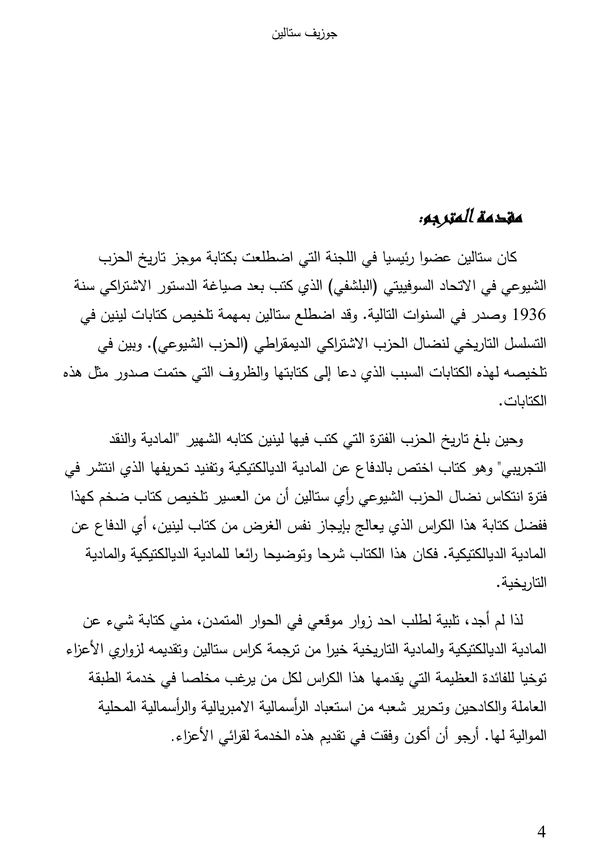 ‫ﺳﺗﺎﻟﯾن‬ ‫ﯾف‬‫ز‬‫ﺟو‬
4
:‫اﻟﻤﺘﺮﺟﻢ‬‫ﻣﻘﺪﻣﺔ‬
‫اﻟﺣزب‬ ‫ﯾﺦ‬‫ر‬‫ﺗﺎ‬ ‫ﻣوﺟز‬ ‫ﺑﻛﺗﺎﺑﺔ‬ ‫اﺿطﻠﻌت‬ ‫اﻟﺗﻲ‬ ‫اﻟﻠﺟﻧﺔ‬ ‫ﻓﻲ‬ ‫ﺋﯾﺳﯾﺎ‬‫ر‬ ‫ا‬‫و‬‫ﻋﺿ‬ ‫ﺳﺗﺎﻟﯾن‬ ‫ﻛﺎن‬
‫ﺳ‬ ‫اﻛﻲ‬‫ر‬‫اﻻﺷﺗ‬ ‫اﻟدﺳﺗور‬ ‫ﺻﯾﺎﻏﺔ‬ ‫ﺑﻌد‬ ‫ﻛﺗب‬ ‫اﻟذي‬ (‫)اﻟﺑﻠﺷﻔﻲ‬ ‫اﻟﺳوﻓﯾﯾﺗﻲ‬ ‫اﻻﺗﺣﺎد‬ ‫ﻓﻲ‬ ‫اﻟﺷﯾوﻋﻲ‬‫ﻧﺔ‬
1936‫ﻓﻲ‬ ‫ﻟﯾﻧﯾن‬ ‫ﻛﺗﺎﺑﺎت‬ ‫ﺗﻠﺧﯾص‬ ‫ﺑﻣﻬﻣﺔ‬ ‫ﺳﺗﺎﻟﯾن‬ ‫اﺿطﻠﻊ‬ ‫وﻗد‬ .‫اﻟﺗﺎﻟﯾﺔ‬ ‫ات‬‫و‬‫اﻟﺳﻧ‬ ‫ﻓﻲ‬ ‫وﺻدر‬
‫ﻓﻲ‬ ‫وﺑﯾن‬ .(‫اﻟﺷﯾوﻋﻲ‬ ‫)اﻟﺣزب‬ ‫اطﻲ‬‫ر‬‫اﻟدﯾﻣﻘ‬ ‫اﻛﻲ‬‫ر‬‫اﻻﺷﺗ‬ ‫اﻟﺣزب‬ ‫ﻟﻧﺿﺎل‬ ‫اﻟﺗﺎرﯾﺧﻲ‬ ‫اﻟﺗﺳﻠﺳل‬
‫دﻋﺎ‬ ‫اﻟذي‬ ‫اﻟﺳﺑب‬ ‫اﻟﻛﺗﺎﺑﺎت‬ ‫ﻟﻬذﻩ‬ ‫ﺗﻠﺧﯾﺻﻪ‬‫إﻟﻰ‬‫ﻫذﻩ‬ ‫ﻣﺛل‬ ‫ﺻدور‬ ‫ﺣﺗﻣت‬ ‫اﻟﺗﻲ‬ ‫اﻟظروف‬‫و‬ ‫ﻛﺗﺎﺑﺗﻬﺎ‬
.‫اﻟﻛﺗﺎﺑﺎت‬
‫ﯾﺦ‬‫ر‬‫ﺗﺎ‬ ‫ﺑﻠﻎ‬ ‫وﺣﯾن‬‫اﻟﻧﻘد‬‫و‬ ‫"اﻟﻣﺎدﯾﺔ‬ ‫اﻟﺷﻬﯾر‬ ‫ﻛﺗﺎﺑﻪ‬ ‫ﻟﯾﻧﯾن‬ ‫ﻓﯾﻬﺎ‬ ‫ﻛﺗب‬ ‫اﻟﺗﻲ‬ ‫ة‬‫ر‬‫اﻟﻔﺗ‬ ‫اﻟﺣزب‬
‫ﻓﻲ‬ ‫اﻧﺗﺷر‬ ‫اﻟذي‬ ‫ﯾﻔﻬﺎ‬‫ر‬‫ﺗﺣ‬ ‫وﺗﻔﻧﯾد‬ ‫اﻟدﯾﺎﻟﻛﺗﯾﻛﯾﺔ‬ ‫اﻟﻣﺎدﯾﺔ‬ ‫ﻋن‬ ‫ﺑﺎﻟدﻓﺎع‬ ‫اﺧﺗص‬ ‫ﻛﺗﺎب‬ ‫وﻫو‬ "‫ﯾﺑﻲ‬‫ر‬‫اﻟﺗﺟ‬
‫ﺳﺗﺎﻟﯾن‬ ‫أي‬‫ر‬ ‫اﻟﺷﯾوﻋﻲ‬ ‫اﻟﺣزب‬ ‫ﻧﺿﺎل‬ ‫اﻧﺗﻛﺎس‬ ‫ة‬‫ر‬‫ﻓﺗ‬‫أن‬‫ﻛﻬذا‬ ‫ﺿﺧم‬ ‫ﻛﺗﺎب‬ ‫ﺗﻠﺧﯾص‬ ‫اﻟﻌﺳﯾر‬ ‫ﻣن‬
‫ﯾﻌﺎﻟﺞ‬ ‫اﻟذي‬ ‫اس‬‫ر‬‫اﻟﻛ‬ ‫ﻫذا‬ ‫ﻛﺗﺎﺑﺔ‬ ‫ﻓﻔﺿل‬‫ﺑﺈﯾﺟﺎز‬،‫ﻟﯾﻧﯾن‬ ‫ﻛﺗﺎب‬ ‫ﻣن‬ ‫اﻟﻐرض‬ ‫ﻧﻔس‬‫أي‬‫ﻋن‬ ‫اﻟدﻓﺎع‬
‫اﻟﻣﺎدﯾﺔ‬‫و‬ ‫اﻟدﯾﺎﻟﻛﺗﯾﻛﯾﺔ‬ ‫ﻟﻠﻣﺎدﯾﺔ‬ ‫اﺋﻌﺎ‬‫ر‬ ‫وﺗوﺿﯾﺣﺎ‬ ‫ﺷرﺣﺎ‬ ‫اﻟﻛﺗﺎب‬ ‫ﻫذا‬ ‫ﻓﻛﺎن‬ .‫اﻟدﯾﺎﻟﻛﺗﯾﻛﯾﺔ‬ ‫اﻟﻣﺎدﯾﺔ‬
.‫ﯾﺧﯾﺔ‬‫ر‬‫اﻟﺗﺎ‬
‫ﻟم‬ ‫ﻟذا‬‫أﺟد‬‫ﻋن‬ ‫ﺷﻲء‬ ‫ﻛﺗﺎﺑﺔ‬ ‫ﻣﻧﻲ‬ ،‫اﻟﻣﺗﻣدن‬ ‫ار‬‫و‬‫اﻟﺣ‬ ‫ﻓﻲ‬ ‫ﻣوﻗﻌﻲ‬ ‫ار‬‫و‬‫ز‬ ‫اﺣد‬ ‫ﻟطﻠب‬ ‫ﺗﻠﺑﯾﺔ‬ ،
‫اﻟﺗﺎرﯾﺧﯾﺔ‬ ‫اﻟﻣﺎدﯾﺔ‬‫و‬ ‫اﻟدﯾﺎﻟﻛﺗﯾﻛﯾﺔ‬ ‫اﻟﻣﺎدﯾﺔ‬‫ي‬‫ار‬‫و‬‫ﻟز‬ ‫وﺗﻘدﯾﻣﻪ‬ ‫ﺳﺗﺎﻟﯾن‬ ‫اس‬‫ر‬‫ﻛ‬ ‫ﺟﻣﺔ‬‫ﺗر‬ ‫ﻣن‬ ‫ا‬‫ر‬‫ﺧﯾ‬‫اء‬‫ز‬‫اﻷﻋ‬
‫اﻟطﺑﻘﺔ‬ ‫ﺧدﻣﺔ‬ ‫ﻓﻲ‬ ‫ﻣﺧﻠﺻﺎ‬ ‫ﻏب‬‫ﯾر‬ ‫ﻣن‬ ‫ﻟﻛل‬ ‫اس‬‫ر‬‫اﻟﻛ‬ ‫ﻫذا‬ ‫ﯾﻘدﻣﻬﺎ‬ ‫اﻟﺗﻲ‬ ‫اﻟﻌظﯾﻣﺔ‬ ‫ﻟﻠﻔﺎﺋدة‬ ‫ﺗوﺧﯾﺎ‬
‫اﺳﺗﻌﺑﺎد‬ ‫ﻣن‬ ‫ﺷﻌﺑﻪ‬ ‫وﺗﺣرﯾر‬ ‫اﻟﻛﺎدﺣﯾن‬‫و‬ ‫اﻟﻌﺎﻣﻠﺔ‬‫أﺳﻣﺎﻟﯾﺔ‬‫ر‬‫اﻟ‬‫ﯾﺎﻟﯾﺔ‬‫ر‬‫اﻻﻣﺑ‬‫أﺳﻣﺎﻟﯾﺔ‬‫ر‬‫اﻟ‬‫و‬‫اﻟﻣﺣﻠﯾﺔ‬
.‫ﻟﻬﺎ‬ ‫اﻟﯾﺔ‬‫و‬‫اﻟﻣ‬‫ﺟو‬‫أر‬‫أن‬‫أﻛون‬‫ﻫذﻩ‬ ‫ﺗﻘدﯾم‬ ‫ﻓﻲ‬ ‫وﻓﻘت‬‫اﺋﻲ‬‫ر‬‫ﻟﻘ‬ ‫اﻟﺧدﻣﺔ‬‫اء‬‫ز‬‫اﻷﻋ‬.
 