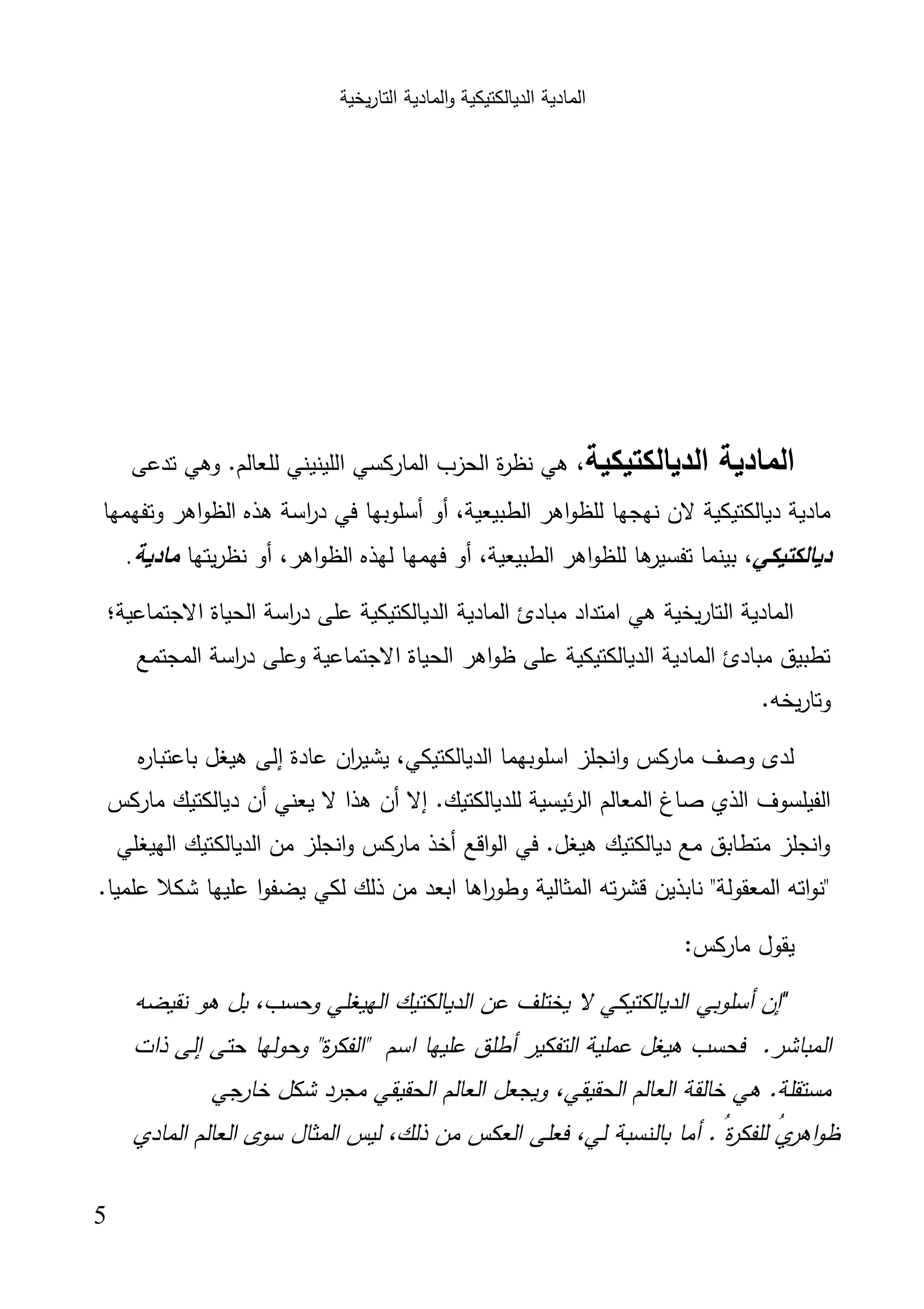 ‫اﻟﺗﺎر‬ ‫اﻟﻣﺎدﯾﺔ‬‫و‬ ‫اﻟدﯾﺎﻟﻛﺗﯾﻛﯾﺔ‬ ‫اﻟﻣﺎدﯾﺔ‬‫ﯾﺧﯾﺔ‬
5
‫اﻟدﯾﺎﻟﻛﺗﯾﻛﯾﺔ‬ ‫اﻟﻣﺎدﯾﺔ‬،‫ة‬‫ر‬‫ﻧظ‬ ‫ﻫﻲ‬‫ا‬‫اﻟﻠﯾﻧﯾﻧﻲ‬ ‫اﻟﻣﺎرﻛﺳﻲ‬ ‫ﻟﺣزب‬‫ﻟ‬‫ﺗدﻋﻰ‬ ‫وﻫﻲ‬ .‫ﻠﻌﺎﻟم‬
،‫اﻟطﺑﯾﻌﯾﺔ‬ ‫اﻫر‬‫و‬‫ﻟﻠظ‬ ‫ﻧﻬﺟﻬﺎ‬ ‫ﻻن‬ ‫دﯾﺎﻟﻛﺗﯾﻛﯾﺔ‬ ‫ﻣﺎدﯾﺔ‬‫أﺳﻠوﺑﻬﺎ‬ ‫أو‬‫وﺗﻔﻬﻣﻬﺎ‬ ‫اﻫر‬‫و‬‫اﻟظ‬ ‫ﻫذﻩ‬ ‫اﺳﺔ‬‫ر‬‫د‬ ‫ﻓﻲ‬
‫دﯾﺎﻟﻛﺗﯾﻛﻲ‬،،‫اﻟطﺑﯾﻌﯾﺔ‬ ‫اﻫر‬‫و‬‫ﻟﻠظ‬ ‫ﻫﺎ‬‫ﺗﻔﺳﯾر‬ ‫ﺑﯾﻧﻣﺎ‬‫ﻓﻬﻣﻬﺎ‬ ‫أو‬‫ﻟ‬،‫اﻫر‬‫و‬‫اﻟظ‬ ‫ﻬذﻩ‬‫أو‬‫ﻧ‬‫ﯾﺗﻬﺎ‬‫ر‬‫ظ‬‫ﻣﺎدﯾﺔ‬.
‫اﻻﺟﺗﻣﺎﻋﯾﺔ‬ ‫اﻟﺣﯾﺎة‬ ‫اﺳﺔ‬‫ر‬‫د‬ ‫ﻋﻠﻰ‬ ‫اﻟدﯾﺎﻟﻛﺗﯾﻛﯾﺔ‬ ‫اﻟﻣﺎدﯾﺔ‬ ‫ﻣﺑﺎدئ‬ ‫اﻣﺗداد‬ ‫ﻫﻲ‬ ‫اﻟﺗﺎرﯾﺧﯾﺔ‬ ‫اﻟﻣﺎدﯾﺔ‬‫؛‬
‫اﻟﻣﺟﺗﻣﻊ‬ ‫اﺳﺔ‬‫ر‬‫د‬ ‫وﻋﻠﻰ‬ ‫اﻻﺟﺗﻣﺎﻋﯾﺔ‬ ‫اﻟﺣﯾﺎة‬ ‫اﻫر‬‫و‬‫ظ‬ ‫ﻋﻠﻰ‬ ‫اﻟدﯾﺎﻟﻛﺗﯾﻛﯾﺔ‬ ‫اﻟﻣﺎدﯾﺔ‬ ‫ﻣﺑﺎدئ‬ ‫ﺗطﺑﯾق‬
.‫ﯾﺧﻪ‬‫ر‬‫وﺗﺎ‬
‫ﺑﺎﻋﺗﺑ‬ ‫ﻫﯾﻐل‬ ‫إﻟﻰ‬ ‫ﻋﺎدة‬ ‫ان‬‫ر‬‫ﯾﺷﯾ‬ ،‫اﻟدﯾﺎﻟﻛﺗﯾﻛﻲ‬ ‫اﺳﻠوﺑﻬﻣﺎ‬ ‫اﻧﺟﻠز‬‫و‬ ‫ﻣﺎرﻛس‬ ‫وﺻف‬ ‫ﻟدى‬‫ﻩ‬‫ر‬‫ﺎ‬
.‫ﻟﻠدﯾﺎﻟﻛﺗﯾك‬ ‫ﺋﯾﺳﯾﺔ‬‫ر‬‫اﻟ‬ ‫اﻟﻣﻌﺎﻟم‬ ‫ﺻﺎغ‬ ‫اﻟذي‬ ‫اﻟﻔﯾﻠﺳوف‬‫إﻻ‬‫أن‬‫ﯾﻌﻧﻲ‬ ‫ﻻ‬ ‫ﻫذا‬‫أن‬‫ﻣﺎرﻛس‬ ‫دﯾﺎﻟﻛﺗﯾك‬
‫اﻟﻬﯾﻐﻠﻲ‬ ‫اﻟدﯾﺎﻟﻛﺗﯾك‬ ‫ﻣن‬ ‫اﻧﺟﻠز‬‫و‬ ‫ﻣﺎرﻛس‬ ‫أﺧذ‬ ‫اﻗﻊ‬‫و‬‫اﻟ‬ ‫ﻓﻲ‬ .‫ﻫﯾﻐل‬ ‫دﯾﺎﻟﻛﺗﯾك‬ ‫ﻣﻊ‬ ‫ﻣﺗطﺎﺑق‬ ‫اﻧﺟﻠز‬‫و‬
.‫ﻋﻠﻣﯾﺎ‬ ‫ﺷﻛﻼ‬ ‫ﻋﻠﯾﻬﺎ‬ ‫ا‬‫و‬‫ﯾﺿﻔ‬ ‫ﻟﻛﻲ‬ ‫ذﻟك‬ ‫ﻣن‬ ‫اﺑﻌد‬ ‫اﻫﺎ‬‫ر‬‫وطو‬ ‫اﻟﻣﺛﺎﻟﯾﺔ‬ ‫ﺗﻪ‬‫ر‬‫ﻗﺷ‬ ‫ﻧﺎﺑذﯾن‬ "‫اﻟﻣﻌﻘوﻟﺔ‬ ‫اﺗﻪ‬‫و‬‫"ﻧ‬
:‫ﻣﺎرﻛس‬ ‫ﯾﻘول‬
"‫إن‬‫أﺳﻠوﺑﻲ‬‫ﻧﻘﯾﺿﻪ‬ ‫ﻫو‬ ‫ﺑل‬ ،‫وﺣﺳب‬ ‫اﻟﻬﯾﻐﻠﻲ‬ ‫اﻟدﯾﺎﻟﻛﺗﯾك‬ ‫ﻋن‬ ‫ﯾﺧﺗﻠف‬ ‫ﻻ‬ ‫اﻟدﯾﺎﻟﻛﺗﯾﻛﻲ‬
.‫اﻟﻣﺑﺎﺷر‬‫ذات‬ ‫إﻟﻰ‬ ‫ﺣﺗﻰ‬ ‫وﺣوﻟﻬﺎ‬ "‫ة‬‫ر‬‫"اﻟﻔﻛ‬ ‫اﺳم‬ ‫ﻋﻠﯾﻬﺎ‬ ‫أطﻠق‬ ‫اﻟﺗﻔﻛﯾر‬ ‫ﻋﻣﻠﯾﺔ‬ ‫ﻫﯾﻐل‬ ‫ﻓﺣﺳب‬
‫اﻟﺣﻘﯾﻘﻲ‬ ‫اﻟﻌﺎﻟم‬ ‫ﺧﺎﻟﻘﺔ‬ ‫ﻫﻲ‬ .‫ﻣﺳﺗﻘﻠﺔ‬‫ﺧﺎرﺟﻲ‬ ‫ﺷﻛل‬ ‫ﻣﺟرد‬ ‫اﻟﺣﻘﯾﻘﻲ‬ ‫اﻟﻌﺎﻟم‬ ‫وﯾﺟﻌل‬ ،
.ُ‫ة‬‫ر‬‫ﻟﻠﻔﻛ‬ ُ‫ي‬‫اﻫر‬‫و‬‫ظ‬‫أﻣﺎ‬‫ﺑﺎﻟ‬‫اﻟﻣﺎدي‬ ‫اﻟﻌﺎﻟم‬ ‫ﺳوى‬ ‫اﻟﻣﺛﺎل‬ ‫ﻟﯾس‬ ،‫ذﻟك‬ ‫ﻣن‬ ‫اﻟﻌﻛس‬ ‫ﻓﻌﻠﻰ‬ ،‫ﻟﻲ‬ ‫ﻧﺳﺑﺔ‬
 