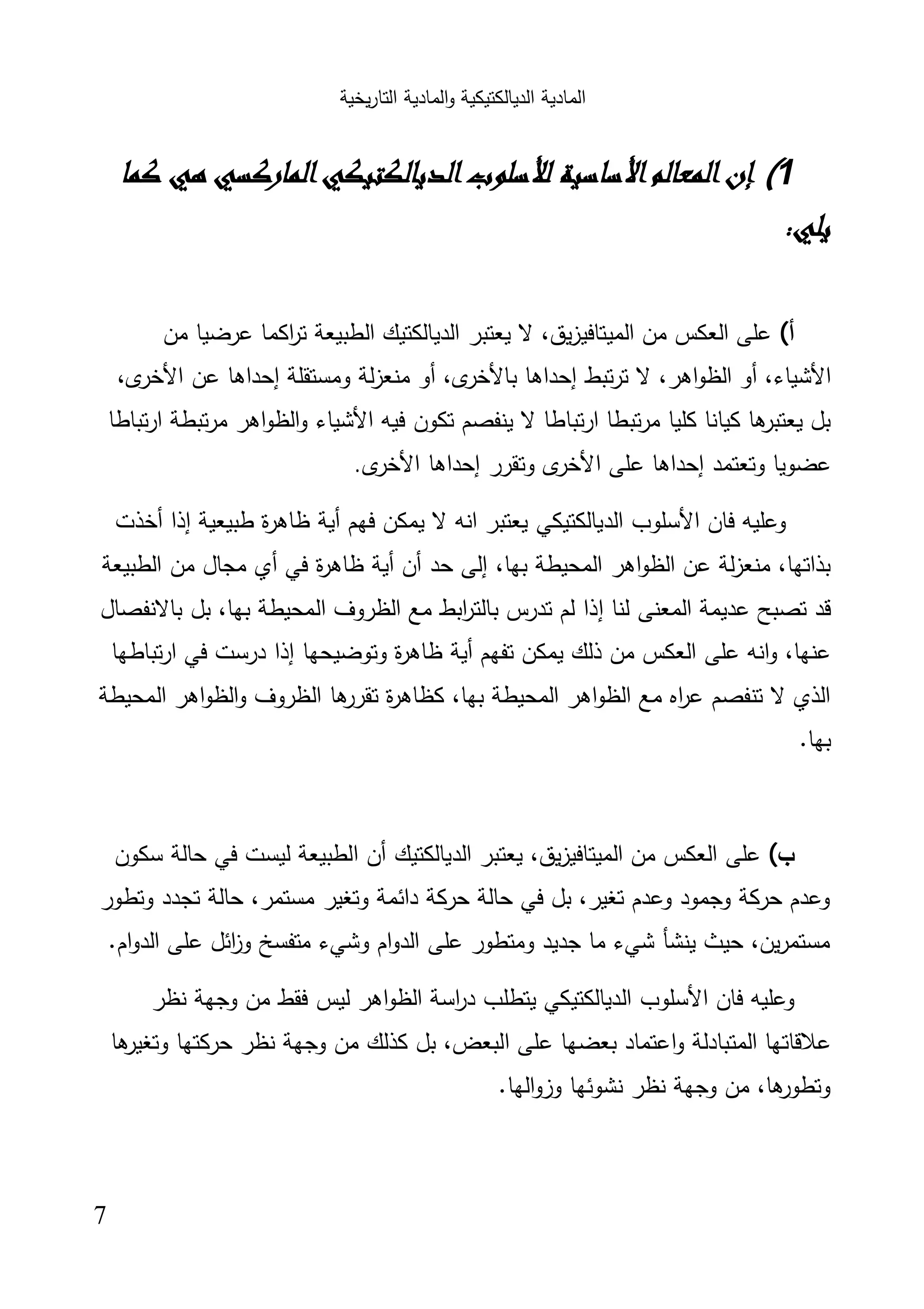 ‫اﻟﺗﺎر‬ ‫اﻟﻣﺎدﯾﺔ‬‫و‬ ‫اﻟدﯾﺎﻟﻛﺗﯾﻛﯾﺔ‬ ‫اﻟﻣﺎدﯾﺔ‬‫ﯾﺧﯾﺔ‬
7
1(‫إن‬‫اﻟﻤﻌﺎﻟﻢ‬‫اﻷﺳﺎﺳﻴﺔ‬‫ﻟﻸﺳﻠﻮب‬‫ﻛﻤﺎ‬ ‫ﻫﻲ‬ ‫اﻟﻤﺎرﻛﺴﻲ‬‫اﻟﺪﻳﺎﻟﻜﺘﻴﻜﻲ‬
:‫ﻳﻠﻲ‬
‫أ‬(‫ﻣن‬ ‫ﻋرﺿﯾﺎ‬ ‫اﻛﻣﺎ‬‫ر‬‫ﺗ‬ ‫اﻟطﺑﯾﻌﺔ‬ ‫اﻟدﯾﺎﻟﻛﺗﯾك‬ ‫ﯾﻌﺗﺑر‬ ‫ﻻ‬ ،‫ﯾق‬‫ز‬‫اﻟﻣﯾﺗﺎﻓﯾ‬ ‫ﻣن‬ ‫اﻟﻌﻛس‬ ‫ﻋﻠﻰ‬
‫اﻷﺷﯾﺎء‬‫ﺗﺑط‬‫ر‬‫ﺗ‬ ‫ﻻ‬ ،‫اﻫر‬‫و‬‫اﻟظ‬ ‫أو‬ ،‫إﺣداﻫﺎ‬‫ى‬‫ﺑﺎﻷﺧر‬‫وﻣﺳﺗﻘﻠﺔ‬ ‫ﻟﺔ‬‫ز‬‫ﻣﻧﻌ‬ ‫أو‬ ،‫إﺣداﻫﺎ‬‫ﻋن‬‫ى‬‫اﻷﺧر‬،
‫ﻓﯾﻪ‬ ‫ﺗﻛون‬ ‫ﯾﻧﻔﺻم‬ ‫ﻻ‬ ‫ارﺗﺑﺎطﺎ‬ ‫ﺗﺑطﺎ‬‫ر‬‫ﻣ‬ ‫ﻛﻠﯾﺎ‬ ‫ﻛﯾﺎﻧﺎ‬ ‫ﻫﺎ‬‫ﯾﻌﺗﺑر‬ ‫ﺑل‬‫اﻷﺷﯾﺎء‬‫ﺗﺑﺎطﺎ‬‫ر‬‫ا‬ ‫ﺗﺑطﺔ‬‫ر‬‫ﻣ‬ ‫اﻫر‬‫و‬‫اﻟظ‬‫و‬
‫وﺗﻌﺗﻣد‬ ‫ﻋﺿوﯾﺎ‬‫إﺣ‬‫داﻫﺎ‬‫ﻋﻠﻰ‬‫ى‬‫اﻷﺧر‬‫إﺣداﻫﺎ‬ ‫وﺗﻘرر‬‫ى‬‫اﻷﺧر‬.
‫ﻓﺎن‬ ‫وﻋﻠﯾﻪ‬‫اﻷﺳﻠوب‬‫ﻓﻬم‬ ‫ﯾﻣﻛن‬ ‫ﻻ‬ ‫اﻧﻪ‬ ‫ﯾﻌﺗﺑر‬ ‫اﻟدﯾﺎﻟﻛﺗﯾﻛﻲ‬‫أﯾﺔ‬‫طﺑﯾﻌﯾﺔ‬ ‫ة‬‫ر‬‫ظﺎﻫ‬‫إذا‬‫أﺧذت‬
‫ﺣد‬ ‫إﻟﻰ‬ ،‫ﺑﻬﺎ‬ ‫اﻟﻣﺣﯾطﺔ‬ ‫اﻫر‬‫و‬‫اﻟظ‬ ‫ﻋن‬ ‫ﻟﺔ‬‫ز‬‫ﻣﻧﻌ‬ ،‫ﺑذاﺗﻬﺎ‬‫أن‬‫أﯾﺔ‬‫ﻓﻲ‬ ‫ة‬‫ر‬‫ظﺎﻫ‬‫أي‬‫اﻟطﺑﯾﻌﺔ‬ ‫ﻣن‬ ‫ﻣﺟﺎل‬
‫ﻟﻧﺎ‬ ‫اﻟﻣﻌﻧﻰ‬ ‫ﻋدﯾﻣﺔ‬ ‫ﺗﺻﺑﺢ‬ ‫ﻗد‬‫إذا‬‫ا‬ ‫اﻟظروف‬ ‫ﻣﻊ‬ ‫اﺑط‬‫ر‬‫ﺑﺎﻟﺗ‬ ‫ﺗدرس‬ ‫ﻟم‬‫ﺑﺎﻻﻧﻔﺻﺎل‬ ‫ﺑل‬ ،‫ﺑﻬﺎ‬ ‫ﻟﻣﺣﯾطﺔ‬
‫ﺗﻔﻬم‬ ‫ﯾﻣﻛن‬ ‫ذﻟك‬ ‫ﻣن‬ ‫اﻟﻌﻛس‬ ‫ﻋﻠﻰ‬ ‫اﻧﻪ‬‫و‬ ،‫ﻋﻧﻬﺎ‬‫أﯾﺔ‬‫وﺗوﺿﯾﺣﻬﺎ‬ ‫ة‬‫ر‬‫ظﺎﻫ‬‫إذا‬‫ﺗﺑﺎطﻬﺎ‬‫ر‬‫ا‬ ‫ﻓﻲ‬ ‫درﺳت‬
‫اﻟﻣﺣﯾطﺔ‬ ‫اﻫر‬‫و‬‫اﻟظ‬‫و‬ ‫اﻟظروف‬ ‫ﻫﺎ‬‫ﺗﻘرر‬ ‫ة‬‫ر‬‫ﻛظﺎﻫ‬ ،‫ﺑﻬﺎ‬ ‫اﻟﻣﺣﯾطﺔ‬ ‫اﻫر‬‫و‬‫اﻟظ‬ ‫ﻣﻊ‬ ‫اﻩ‬‫ر‬‫ﻋ‬ ‫ﺗﻧﻔﺻم‬ ‫ﻻ‬ ‫اﻟذي‬
.‫ﺑﻬﺎ‬
‫ب‬(‫اﻟدﯾﺎﻟﻛﺗﯾك‬ ‫ﯾﻌﺗﺑر‬ ،‫ﯾق‬‫ز‬‫اﻟﻣﯾﺗﺎﻓﯾ‬ ‫ﻣن‬ ‫اﻟﻌﻛس‬ ‫ﻋﻠﻰ‬‫أن‬‫ﻓﻲ‬ ‫ﻟﯾﺳت‬ ‫اﻟطﺑﯾﻌﺔ‬‫ﺳﻛون‬ ‫ﺣﺎﻟﺔ‬
‫وﺗطور‬ ‫ﺗﺟدد‬ ‫ﺣﺎﻟﺔ‬ ،‫ﻣﺳﺗﻣر‬ ‫وﺗﻐﯾر‬ ‫داﺋﻣﺔ‬ ‫ﺣرﻛﺔ‬ ‫ﺣﺎﻟﺔ‬ ‫ﻓﻲ‬ ‫ﺑل‬ ،‫ﺗﻐﯾر‬ ‫وﻋدم‬ ‫وﺟﻣود‬ ‫ﺣرﻛﺔ‬ ‫وﻋدم‬
.‫ام‬‫و‬‫اﻟد‬ ‫ﻋﻠﻰ‬ ‫اﺋل‬‫ز‬‫و‬ ‫ﻣﺗﻔﺳﺦ‬ ‫وﺷﻲء‬ ‫ام‬‫و‬‫اﻟد‬ ‫ﻋﻠﻰ‬ ‫وﻣﺗطور‬ ‫ﺟدﯾد‬ ‫ﻣﺎ‬ ‫ﺷﻲء‬ ‫ﯾﻧﺷﺄ‬ ‫ﺣﯾث‬ ،‫ﯾن‬‫ر‬‫ﻣﺳﺗﻣ‬
‫ﻓﺎن‬ ‫وﻋﻠﯾﻪ‬‫اﻷﺳﻠوب‬‫ﻧظر‬ ‫وﺟﻬﺔ‬ ‫ﻣن‬ ‫ﻓﻘط‬ ‫ﻟﯾس‬ ‫اﻫر‬‫و‬‫اﻟظ‬ ‫اﺳﺔ‬‫ر‬‫د‬ ‫ﯾﺗطﻠب‬ ‫اﻟدﯾﺎﻟﻛﺗﯾﻛﻲ‬
‫ا‬‫و‬ ‫اﻟﻣﺗﺑﺎدﻟﺔ‬ ‫ﻋﻼﻗﺎﺗﻬﺎ‬‫ﻫﺎ‬‫وﺗﻐﯾر‬ ‫ﺣرﻛﺗﻬﺎ‬ ‫ﻧظر‬ ‫وﺟﻬﺔ‬ ‫ﻣن‬ ‫ﻛذﻟك‬ ‫ﺑل‬ ،‫اﻟﺑﻌض‬ ‫ﻋﻠﻰ‬ ‫ﺑﻌﺿﻬﺎ‬ ‫ﻋﺗﻣﺎد‬
.‫اﻟﻬﺎ‬‫و‬‫وز‬ ‫ﻧﺷوﺋﻬﺎ‬ ‫ﻧظر‬ ‫وﺟﻬﺔ‬ ‫ﻣن‬ ،‫ﻫﺎ‬‫وﺗطور‬
 