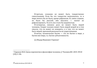 studia	
  korolevae	
  2015-­‐08-­‐14	
   3	
  
В-­‐третьих,	
   сознание	
   не	
   может	
   быть	
   тождественно	
  
самосознанию.	
   Если	
   бы	
   это	
   тождество	
   выполнялось,	
   то	
   в	
  
мире	
  ничего	
  бы	
  не	
  было,	
  кроме	
  рефлексии.	
  И,	
  самое	
  главное,	
  
не	
   было	
   бы	
   мыслей,	
   ибо	
   мыслить	
   —	
   значит	
   не	
  
рефлексировать.	
  То	
  есть	
  все	
  стало	
  бы	
  видимостью.	
  
В-­‐четвертых,	
   никакое	
   дело	
   не	
   может	
   быть	
   мерой	
  
человека.	
  Скорее	
  человек	
  может	
  быть	
  мерой	
  вещей	
  не	
  в	
  том	
  
смысле,	
   что	
   он	
   может	
   их	
   измерить,	
   а	
   в	
   том,	
   что	
   он	
   может	
  
быть	
  мерой,	
  причиной	
  реальности	
  их	
  существования.	
  
В-­‐пятых,	
   человеческое	
   бытие	
   —	
   это	
   не	
   бытие	
   в	
   мире,	
   а	
  
бытие	
  вне	
  мира,	
  т.е.	
  бытие	
  субъективности.	
  	
  
	
  
(с)	
  Федор	
  Иванович	
  Гиренок1	
  	
   	
  
	
  	
  	
  	
  	
  	
  	
  	
  	
  	
  	
  	
  	
  	
  	
  	
  	
  	
  	
  	
  	
  	
  	
  	
  	
  	
  	
  	
  	
  	
  	
  	
  	
  	
  	
  	
  	
  	
  	
  	
  	
  	
  	
  	
  	
  	
  	
  	
  	
  	
  	
  	
  	
  	
  	
  	
  
1	
  Гиренок	
  Ф.И.	
  Смена	
  перспектив	
  в	
  философии	
  человека	
  //	
  Человек.RU.	
  2015.	
  №10	
  
(10).	
  С.	
  86.	
  
 