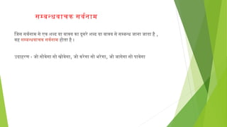 समबनधवाचक सवरनाम
िजिस सवरनाम से एक शब्द या वाक्य का दूसरे शब्द या वाक्य से समबनध जिाना जिाता है,
वहसमबनधवाचकसवरनाम होता है ।
उदाहरण -जिो सोवेगा सो खोवेगा,जिो करेगा सो भरेगा, जिो जिागेगा सो पावेगा
 