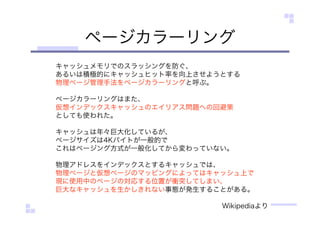 ページカラーリング
キャッシュメモリでのスラッシングを防ぐ、
あるいは積極的にキャッシュヒット率を向上させようとする
物理ページ管理手法をページカラーリングと呼ぶ。
ページカラーリングはまた、
仮想インデックスキャッシュのエイリアス問題への回避策
としても使われた。
キャッシュは年々巨大化しているが、
ページサイズは4Kバイトが一般的で
これはページング方式が一般化してから変わっていない。
物理アドレスをインデックスとするキャッシュでは、
物理ページと仮想ページのマッピングによってはキャッシュ上で
現に使用中のページの対応する位置が衝突してしまい、
巨大なキャッシュを生かしきれない事態が発生することがある。
Wikipediaより
 