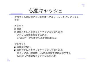 仮想キャッシュ
• プログラムの仮想アドレスを使ってキャッシュをインデックス
する
• メリット
☆ 高速
☆ 仮想アドレスを使ってキャッシュを引くため
アドレス変換を行わずに済み、
CPUにデータを素早く返す事が出来る
• デメリット
★ 容量が少ない
★ 仮想アドレスを使ってキャッシュを引くため
エイリアス、曖昧性、DMA処理等で問題が発生する
したがって適切なメンテナンスが必要
 